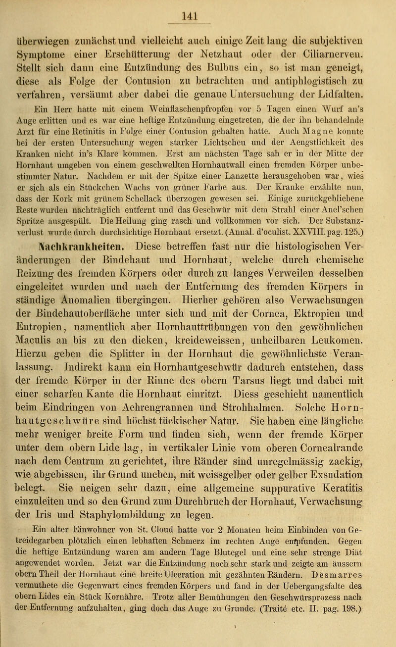 tiberwiegen zunächst und vielleicht auch einige Zeit lang die subjektiven Symptome einer Erschütterung der Netzhaut oder der Ciliarnerven. Stellt sich dann eine Entzündung des Bulbus ein, so ist man geneigt, diese als Folge der Contusion zu betrachten und antiphlogistisch zu verfahren, versäumt aber dabei die genaue Untersuchung der Lidfalten. Ein Herr hatte mit einem Weinflaschenpfropfen vor 5 Tagen einen Wurf an's Auge erlitten und es war eine heftige Entzündung eingetreten, die der ihn behandelnde Arzt für eine Retinitis in Folge einer Contusion gehalten hatte. Auch Magne konnte bei der ersten Untersuchung wegen starker Lichtscheu und der Aengstlichkcit des Kranken nicht in's Klare kommen. Erst am nächsten Tage sah er in der Mitte der Hornhaut umgeben von einem geschwellten Hornhautwall einen fremden Körper unbe- stimmter Natur. Nachdem er mit der Spitze einer Lanzette herausgehoben war, wies er sjch als ein Stückchen Wachs von grüner Farbe aus. Der Kranke erzählte nun, dass der Kork mit grünem Schellack überzogen gewesen sei. Einige zurückgebliebene Reste wurden nachträglich entfernt und das Geschwür mit dem Strahl einer Anel'schen Spritze ausgespült. Die Heilung ging rasch und vollkommen vor sich. Der Substanz- verlust wurde durch durchsichtige Hornhaut ersetzt. (Annal. d'oeulist. XXVIII. pag. 125.) Naclikrankheiten. Diese betreffen fast nur die histologischen Ver- änderungen der Bindehaut und Hornhaut, welche durch chemische Reizung des fremden Körpers oder durch zu langes Verweilen desselben eingeleitet wurden und nach der Entfernung des fremden Körpers in ständige Anomalien übergingen. Hierher gehören also Verwachsungen der Bindehautoberfläche unter sich und mit der Cornea, Ektropien und Entropien, namentlich aber Hornhauttrübungen von den gewöhnlichen Maculis an bis zu den dicken, kreideweissen, unheilbaren Leukomen. Hierzu geben die Splitter in der Hornnaut die gewöhnlichste Veran- lassung. Indirekt kann ein Hornhautgeschwür dadurch entstehen, dass der fremde Körper in der Rinne des obern Tarsus liegt und dabei mit einer scharfen Kante die Hornhaut einritzt. Diess geschieht namentlich beim Eindringen von Aehrengrannen und Strohhalmen. Solche Horn- haut g e s c h w ü r e sind höchst tückischer Natur. Sie haben eine längliche mehr weniger breite Form und finden sich, wenn der fremde Körper unter dem obern Lide lag, in vertikaler Linie vom oberen Cornealrande nach dem Centrum zu gerichtet, ihre Ränder sind unregelmässig zackig, wie abgebissen, ihr Grund uneben, mit weissgelber oder gelber Exsudation belegt. Sie neigen sehr dazu, eine allgemeine suppurative Keratitis einzuleiten und so den Grund zum Durchbruch der Hornhaut, Verwachsung der Iris und Staphylombildung zu legen. Ein alter Einwohner von St. Cloud hatte vor 2 Monaten beim Einbinden von Ge- treidegarben plötzlich einen lebhaften Schmerz im rechten Auge enfpfunden. Gegen die heftige Entzündung waren am andern Tage Blutegel und eine sehr strenge Diät angewendet worden. Jetzt war die Entzündung noch sehr stark und zeigte am äussern obern Theil der Hornhaut eine breiteUlceration mit gezähnten Rändern. Desmarres vermuthete die Gegenwart eines fremden Körpers und fand in der Uebergangsfalte des obern Lides ein Stück Kornähre. Trotz aller Bemühungen den Geschwürsprozess nach der Entfernung aufzuhalten, ging doch das Auge zu Grunde. (Traite etc. IL pag. 198.)