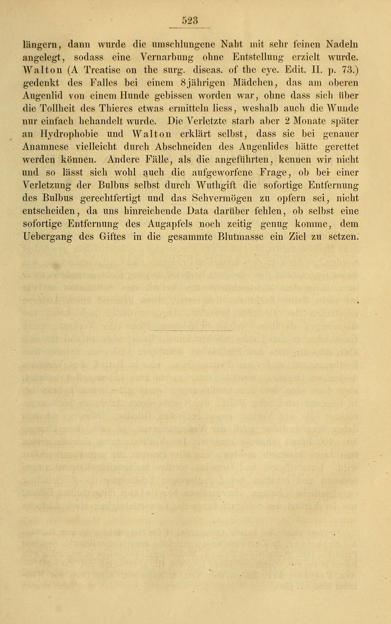 _523 längern, dann wurde die umschlungene Naht mit sehr feinen Nadeln angelegt, sodass eine Vernarbung ohne Entstellung erzielt wurde. Wal ton (A Treatise on the surg. diseas. of the eye. Edit. 11. p. 73.) gedenkt des Falles bei einem 8jährigen Mädchen, das am oberen Augenlid von einem Hunde gebissen worden war, ohne dass sich über die Tollheit des Thiercs etwas ermitteln Hess, weshalb auch die Wunde nur einfach behandelt wurde. Die Verletzte starb aber 2 Monate später an Hydrophobie und Walton erklärt selbst, dass sie bei genauer Anamnese vielleicht durch Abschneiden des Augenlides hätte gerettet werden können. Andere Fälle, als die angeführten, kennen wir nicht und so lässt sich wohl auch die aufgeworfene Frage, ob bei: einer Verletzung der Bulbus selbst durch Wuthgift die sofortige Entfernung des Bulbus gerechtfertigt und das Sehvermögen zu opfern sei, nicht entscheiden, da uns hinreichende Data darüber fehlen, ob selbst eine sofortige Entfernung des Augapfels noch zeitig genug komme, dem Uebergang des Giftes in die gesammte Blutmasse ein Ziel zu setzen.