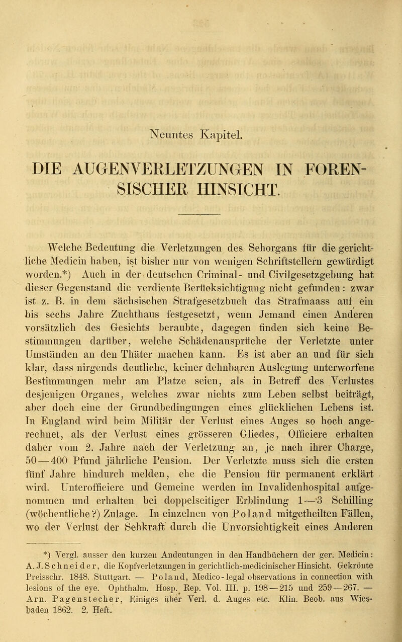 DIE AUGENVERLETZUNGEN IN FOREN- SISCHER HINSICHT. Welche Bedeutung die Verletzungen des Sehorgans für die gericht- liche Medicin haben, ist bisher nur von wenigen Schriftstellern gewürdigt worden.*) Auch in der deutschen Criminal- und Civilgesetzgebung hat dieser Gegenstand die verdiente Berücksichtigung nicht gefunden: zwar ist z. B. in dem sächsischen Strafgesetzbuch das Strafmaass auf ein bis sechs Jahre Zuchthaus festgesetzt, wenn Jemand einen Anderen vorsätzlich des Gesichts beraubte, dagegen finden sich keine Be- stimmungen darüber, welche Schädenansprüche der Verletzte unter Umständen an den Thäter machen kann. Es ist aber an und für sich klar, dass nirgends deutliche, keiner dehnbaren Auslegung unterworfene Bestimmungen mehr am Platze seien, als in Betreff des Verlustes desjenigen Organes, welches zwar nichts zum Leben selbst beiträgt, aber doch eine der Grundbedingungen eines glücklichen Lebens ist. In England wird beim Militär der Verlust eines Auges so hoch ange- rechnet, als der Verlust eines grösseren Gliedes, Officiere erhalten daher vom 2. Jahre nach der Verletzung an, je nach ihrer Charge, 50 — 400 Pfund jährliche Pension. Der Verletzte muss sich die ersten fünf Jahre hindurch melden, ehe die Pension für permanent erklärt wird. Unterofficiere und Gemeine werden im Invalidenhospital aufge- nommen und erhalten bei doppelseitiger Erblindung 1—'3 Schilling (wöchentliche?) Zulage. In einzelnen vonPoland mitgetheilten Fällen, wo der Verlust der Sehkraft durch die Unvorsichtigkeit eines Anderen *) Vergl. ausser den kurzen Andeutungen in den Handbüchern der ger. Medicin: A. J. S c h n e i d e r, die Kopfverletzungen in gerichtlich-medicinischer Hinsicht. Gekrönte Preisschr. 1848. Stuttgart. — Poland, Medico-legal observations in connection with lesions of the eye. Ophthalm. Hosp.^ Rep. Vol. III. p. 198 — 215 und 259 — 267. — Arn. Pagenstecher, Einiges über Verl, d. Auges etc. Klin. Beob. aus Wies- baden 1862. 2. Heft.