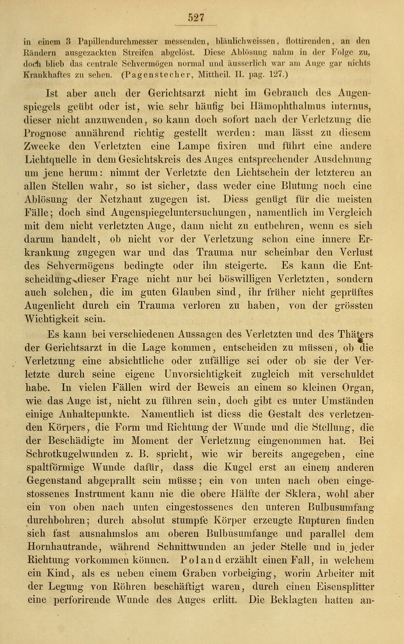 in einem 3 PapülendurehmesBQr messende», blüulicbweissen, flottirendnn, an den Rändern ausgezackten Streifen abgelöst. Diese Ablösung nahm in der Folge zu, doch blieb das centrale Sehvermögen normal und äusserlich war am Auge gar nichts Krankhaftes zu sehen, (l'agenstecbcr, Mittbeil. II. pag. 127.) Ist aber auch der Gerichtsarzt nicht im Gebrauch des Augen- spiegels geübt oder ist, wie sehr häufig bei Hämophthalmus internus, dieser nicht anzuwenden, so kann doch sofort nach der Verletzung die Prognose annährend richtig gestellt werden: man lässt zu diesem Zwecke den Verletzten eine Lampe fixiren und führt eine andere Lichtquelle in dem Gesichtskreis des Auges entsprechender Ausdehnung um jene herum: nimmt der Verletzte den Lichtschein der letzteren an allen Stellen wahr, so ist sicher, dass weder eine Blutung noch eine Ablösung der Netzhaut zugegen ist. Diess genügt für die meisten Fälle; doch sind Augenspiegeluntersuchungen, namentlich im Vergleich mit dem nicht verletzten Auge, dann nicht zu entbehren, wenn es sich darum handelt, ob nicht vor der Verletzung schon eine innere Er- krankung zugegen war und das Trauma nur scheinbar den Verlust des Sehvermögens bedingte oder ihn steigerte. Es kann die Ent- scheidungxdieser Frage nicht nur bei böswilligen Verletzten, sondern auch solchen, die im guten Glauben sind, ihr früher nicht geprüftes Augenlicht durch ein Trauma verloren zu haben, von der grössten Wichtigkeit sein. Es kann bei verschiedenen Aussagen des Verletzten und des Thäters der Gerichtsarzt in die Lage kommen, entscheiden zu müssen, ob die Verletzung eine absichtliche oder zufällige sei oder ob sie der Ver- letzte durch seine eigene Unvorsichtigkeit zugleich mit verschuldet habe. In vielen Fällen wird der Beweis an einem so kleinen Organ, wie das Auge ist, nicht zu führen sein, doch gibt es unter Umständen einige Anhaltepunkte. Namentlich ist diess die Gestalt des verletzen- den Körpers, die Form und Richtung der Wunde und die Stellung, die der Beschädigte im Moment der Verletzung eingenommen hat. Bei Schrotkugelwunden z. B. spricht, wie wir bereits angegeben, eine spaltförmige Wunde dafür, dass die Kugel erst an einem anderen Gegenstand abgeprallt sein müsse; ein von unten nach oben einge- stossenes Instrument kann nie die obere Hälfte der Sklera, wohl aber ein von oben nach unten eingestossenes den unteren Bulbusumfang durchbohren; durch absolut stumpfe Körper erzeugte Rupturen finden sich fast ausnahmslos am oberen Bulbusumfange und parallel dem Hornhautrande, während Schnittwunden an jeder Stelle und in jeder Richtung vorkommen können. Pol and erzählt einen Fall, in welchem ein Kind, als es neben einem Graben vorbeiging, worin Arbeiter mit der Legung von Röhren beschäftigt waren, durch einen Eisensplitter eine perforirende Wunde des Auges erlitt. Die Beklagten hatten an-