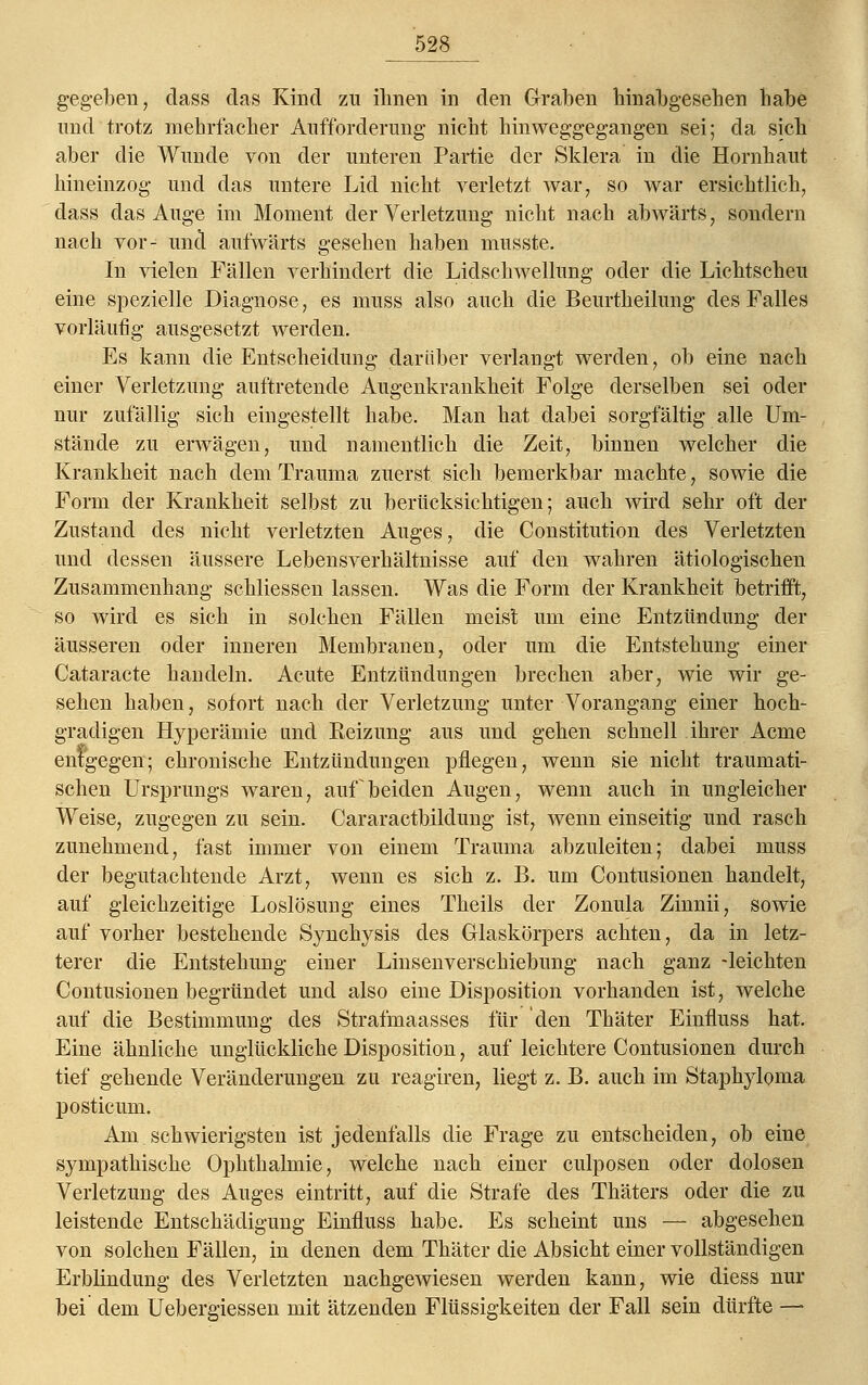 gegeben, dass das Kind zu ihnen in den Graben hinabgesehen habe und trotz mehrfacher Aufforderung nicht hinweggegangen sei; da sich aber die Wunde von der unteren Partie der Sklera in die Hornhaut hineinzog und das untere Lid nicht verletzt war, so war ersichtlich, dass das Auge im Moment der Verletzung nicht nach abwärts, sondern nach vor- und aufwärts gesehen haben musste. In vielen Fällen verhindert die Lidschwellung oder die Lichtscheu eine spezielle Diagnose, es muss also auch die Beurtheilung des Falles vorläufig ausgesetzt werden. Es kann die Entscheidung darüber verlangt werden, ob eine nach einer Verletzung auftretende Augenkrankheit Folge derselben sei oder nur zufällig sich eingestellt habe. Man hat dabei sorgfältig alle Um- stände zu erwägen, und namentlich die Zeit, binnen welcher die Krankheit nach dem Trauma zuerst sich bemerkbar machte, sowie die Form der Krankheit selbst zu berücksichtigen; auch wird sehr oft der Zustand des nicht verletzten Auges, die Constitution des Verletzten und dessen äussere Lebensverhältnisse auf den wahren ätiologischen Zusammenhang schliessen lassen. Was die Form der Krankheit betrifft, so wird es sich in solchen Fällen meist um eine Entzündung der äusseren oder inneren Membranen, oder um die Entstehung einer Cataracte handeln. Acute Entzündungen brechen aber, wie wir ge- sehen haben, sofort nach der Verletzung unter Vorangang einer hoch- gradigen Hyperämie und Reizung aus und gehen schnell ihrer Acme entgegen; chronische Entzündungen pflegen, wenn sie nicht traumati- schen Ursprungs waren, auf beiden Augen, wenn auch in ungleicher Weise, zugegen zu sein. Cararactbildung ist, wenn einseitig und rasch zunehmend, fast immer von einem Trauma abzuleiten; dabei muss der begutachtende Arzt, wenn es sich z. B. um Contusionen handelt, auf gleichzeitige Loslösung eines Theils der Zonula Zinnii, sowie auf vorher bestehende Synehysis des Glaskörpers achten, da in letz- terer die Entstehung einer Linsenverschiebung nach ganz -leichten Contusionen begründet und also eine Disposition vorhanden ist, welche auf die Bestimmung des Strafmaasses für den Thäter Einfluss hat. Eine ähnliche unglückliche Disposition, auf leichtere Contusionen durch tief gehende Veränderungen zu reagiren, liegt z. B. auch im Staphyloma posticum. Am schwierigsten ist jedenfalls die Frage zu entscheiden, ob eine sympathische Ophthalmie, welche nach einer culposen oder dolosen Verletzung des Auges eintritt, auf die Strafe des Thäters oder die zu leistende Entschädigung Einfluss habe. Es scheint uns — abgesehen von solchen Fällen, in denen dem Thäter die Absicht einer vollständigen Erblindung des Verletzten nachgewiesen werden kann, wie diess nur bei dem Uebergiessen mit ätzenden Flüssigkeiten der Fall sein dürfte —