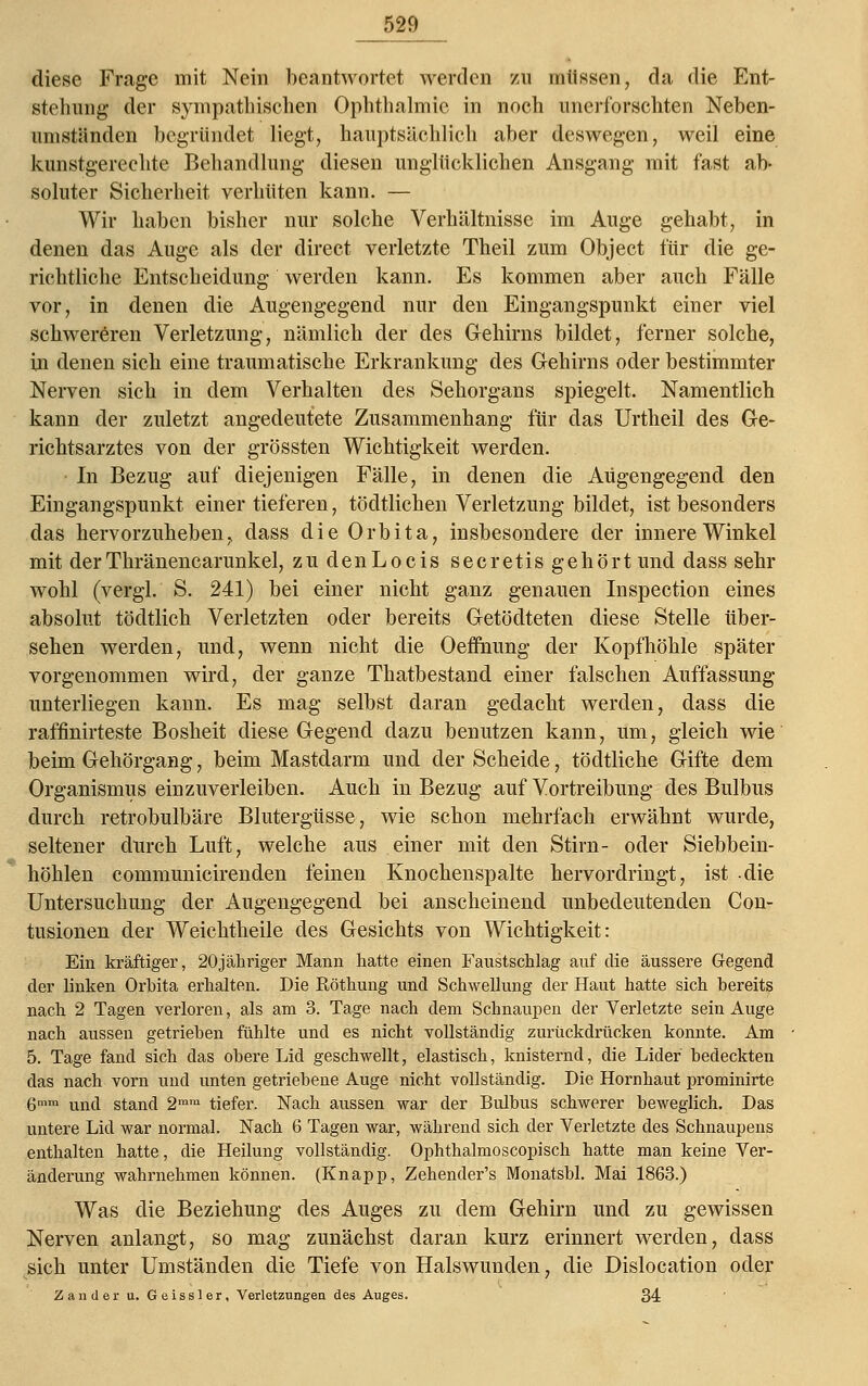 diese Frage mit Nein beantwortet werden zu müssen, da die Ent- stellung der sympathischen Ophthalmie in noch unerforschten Neben- umständen begründet liegt, hauptsächlich aber deswegen, weil eine kunstgerechte Behandlung diesen unglücklichen Ansgang mit fast ab- soluter Sicherheit verhüten kann. — Wir haben bisher nur solche Verhältnisse im Auge gehabt, in denen das Auge als der direct verletzte Theil zum Object für die ge- richtliche Entscheidung werden kann. Es kommen aber auch Fälle vor, in denen die Augengegend nur den Eingangspunkt einer viel schwereren Verletzung, nämlich der des Gehirns bildet, ferner solche, in denen sich eine traumatische Erkrankung des Gehirns oder bestimmter Nerven sich in dem Verhalten des Sehorgans spiegelt. Namentlich kann der zuletzt angedeutete Zusammenhang für das Urtheil des Ge- richtsarztes von der grössten Wichtigkeit werden. In Bezug auf diejenigen Fälle, in denen die Aügengegend den Eingangspunkt einer tieferen, tödtlichen Verletzung bildet, ist besonders das hervorzuheben, dass die Orbita, insbesondere der innere Winkel mit derThränencarunkel, zudenLocis secretis gehört und dass sehr wohl (vergl. S. 241) bei einer nicht ganz genauen Inspection eines absolut tödtlich Verletzten oder bereits Getödteten diese Stelle über- sehen werden, und, wenn nicht die Oefihung der Kopfhöhle später vorgenommen wird, der ganze Thatbestand einer falschen Auffassung unterliegen kann. Es mag selbst daran gedacht werden, dass die raffinirteste Bosheit diese Gegend dazu benutzen kann, um, gleich wie beim Gehörgang, beim Mastdarm und der Scheide, tödtliche Gifte dem Organismus einzuverleiben. Auch in Bezug auf Vortreibung des Bulbus durch retrobulbäre Blutergüsse, wie schon mehrfach erwähnt wurde, seltener durch Luft, welche aus einer mit den Stirn- oder Siebbein- höhlen communicirenden feinen Knochenspalte hervordringt, ist die Untersuchung der Augengegend bei anscheinend unbedeutenden Con- tusionen der Weichtheile des Gesichts von Wichtigkeit: Ein kräftiger, 20jähriger Mann hatte einen Faustschlag auf die äussere Gegend der linken Orbita erhalten. Die Röthung und Schwellung der Haut hatte sich bereits nach 2 Tagen verloren, als am 3. Tage nach dem Schnaupen der Verletzte sein Auge nach aussen getrieben fühlte und es nicht vollständig zurückdrücken konnte. Am 5. Tage fand sich das obere Lid geschwellt, elastisch, knisternd, die Lider bedeckten das nach vorn und unten getriebene Auge nicht vollständig. Die Hornhaut prominirte gmm uncj stand 2mm tiefer. Nach aussen war der Bulbus schwerer beweglich. Das untere Lid war normal. Nach 6 Tagen war, während sich der Verletzte des Schnaupens enthalten hatte, die Heilung vollständig. Ophthalmoscopisch hatte man keine Ver- änderung wahrnehmen können. (Knapp, Zehender's Monatsbl. Mai 1863.) Was die Beziehung des Auges zu dem Gehirn und zu gewissen Nerven anlangt, so mag zunächst daran kurz erinnert werden, dass sich unter Umständen die Tiefe von Halswunden, die Dislocation oder Zander u. Geissler, Verletzungen des Auges. 34