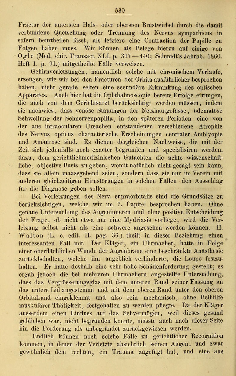 _530_ Fractur der untersten Hals- oder obersten Brustwirbel durch die damit verbundene Quetschung oder Trennung des Nervus sympathicus in sofern beurtheilen lässt, als letztere eine Contraction der Pupille zu Folgen haben muss. Wir können als Belege hierzu auf einige von Ogle (Med. chir. Transact. XLL p. 397—440; Schmidt's Jahrbb. 1860. Heft 1. p. 91.) mitgetheilte Fälle verweisen. Gehirnverletzungen, namentlich solche mit chronischem Verlaufe, erzeugen, wie wir bei den Fracturen der Orbita ausführlicher besprochen haben, nicht gerade selten eine secundäre Erkrankung des optischen Apparates. Auch hier hat die Ophthalmoscopie bereits Erfolge errungen, die auch von dem Gerichtsarzt berücksichtigt werden müssen, indem sie nachwies, dass venöse Stauungen der Netzhautgefässe, ödematöse Schwellung der Sehnervenpapilla, in den späteren Perioden eine von der aus intraocularen Ursachen entstandenen verschiedene Atrophie des Nervus opticus characterische Erscheinungen centraler Amblyopie und Amaurose sind. Es dienen dergleichen Nachweise, die mit der Zeit sich jedenfalls noch exacter begründen und specialisiren werden, dazu, dem gerichtlichmedizinischen Gutachten die ächte wissenschaft- liche, objective Basis zugeben, womit natürlich nicht gesagt sein kann, dass sie allein maassgebend seien, sondern dass sie nur im Verein mit anderen gleichzeitigen Hirnstörungen in solchen Fällen den Ausschlag für die Diagnose geben sollen. Bei Verletzungen des Nerv, supraorbitalis sind die Grundsätze zu berücksichtigen, welche wir im 7. Capitel besprochen haben. Ohne genaue Untersuchung des Augeninneren und ohne positive Entscheidung der Frage, ob nicht etwa nur eine Mydriasis vorliege, wird die Ver- letzung selbst nicht als eine schwere angesehen werden können. H. Walton (L. c. edit. IL pag. 36.) theilt in dieser Beziehung einen interessanten Fall mit. Der Kläger, ein Uhrmacher, hatte in Folge einer oberflächlichen Wunde der Augenbraue eine beschränkte Anästhesie zurückbehalten, welche ihn angeblich verhinderte, die Loupe festzu- halten. Er hatte deshalb eine sehr hohe Schädenforderung gestellt; es ergab jedoch die bei mehreren Uhrmachern angestellte Untersuchung, dass das Vergrösserungsglas mit dem unteren Rand seiner Fassung an das untere Lid angestemmt und mit dem oberen Rand unter den oberen Orbitalrand eingeklemmt und also rein mechanisch, ohne Beihülfe muskulärer Thätigkeit, festgehalten zu werden pflegte. Da der Kläger ausserdem einen Einfluss auf das Sehvermögen, weil dieses gesund geblieben war, nicht begründen konnte, musste auch nach dieser Seite hin die Forderung als unbegründet zurückgewiesen werden. Endlich können noch solche Fälle zu gerichtlicher Recognition kommen, in denen der Verletzte absichtlich seinen Augen, und zwar gewöhnlich dem rechten, ein Trauma zugefügt hat, und eine aus