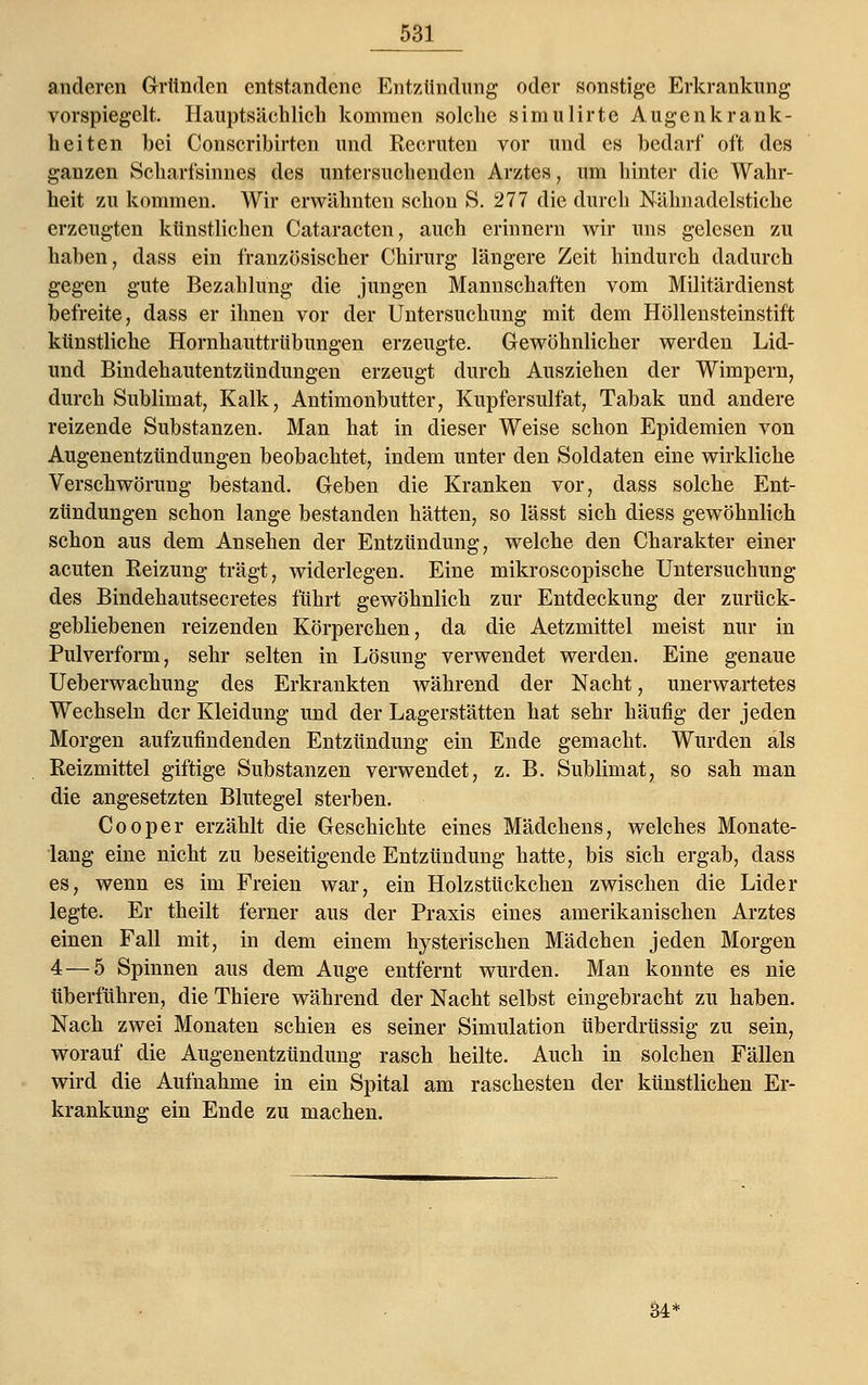 anderen Gründen entstandene Entzündung oder sonstige Erkrankung vorspiegelt. Hauptsäehlich kommen solche simulirte Augenkrank- heiten bei Conseribirten und Recruten vor und es bedarf oft des ganzen Scharfsinnes des untersuchenden Arztes, um hinter die Wahr- heit zu kommen. Wir erwähnten schon S. 277 die durch Nähnadelstiche erzeugten künstlichen Cataracten, auch erinnern wir uns gelesen zu haben, dass ein französischer Chirurg längere Zeit hindurch dadurch gegen gute Bezahlung die jungen Mannschaften vom Militärdienst befreite, dass er ihnen vor der Untersuchung mit dem Höllensteinstift künstliche Hornhauttrübungen erzeugte. Gewöhnlicher werden Lid- und Bindehautentzündungen erzeugt durch Ausziehen der Wimpern, durch Sublimat, Kalk, Antimonbutter, Kupfersulfat, Tabak und andere reizende Substanzen. Man hat in dieser Weise schon Epidemien von Augenentzündungen beobachtet, indem unter den Soldaten eine wirkliche Verschwörung bestand. Geben die Kranken vor, dass solche Ent- zündungen schon lange bestanden hätten, so lässt sich diess gewöhnlich schon aus dem Ansehen der Entzündung, welche den Charakter einer acuten Reizung trägt, widerlegen. Eine mikroscopische Untersuchung des Bindehautsecretes führt gewöhnlich zur Entdeckung der zurück- gebliebenen reizenden Körperchen, da die Aetzmittel meist nur in Pulverform, sehr selten in Lösung verwendet werden. Eine genaue Ueberwachung des Erkrankten während der Nacht, unerwartetes Wechseln der Kleidung und der Lagerstätten hat sehr häufig der jeden Morgen aufzufindenden Entzündung ein Ende gemacht. Wurden als Reizmittel giftige Substanzen verwendet, z. B. Sublimat, so sah man die angesetzten Blutegel sterben. Cooper erzählt die Geschichte eines Mädchens, welches Monate- lang eine nicht zu beseitigende Entzündung hatte, bis sich ergab, dass es, wenn es im Freien war, ein Holzstückchen zwischen die Lider legte. Er theilt ferner aus der Praxis eines amerikanischen Arztes einen Fall mit, in dem einem hysterischen Mädchen jeden Morgen 4—5 Spinnen aus dem Auge entfernt wurden. Man konnte es nie überführen, die Thiere während der Nacht selbst eingebracht zu haben. Nach zwei Monaten schien es seiner Simulation überdrüssig zu sein, worauf die Augenentzündung rasch heilte. Auch in solchen Fällen wird die Aufnahme in ein Spital am raschesten der künstlichen Er- krankung ein Ende zu machen. M*