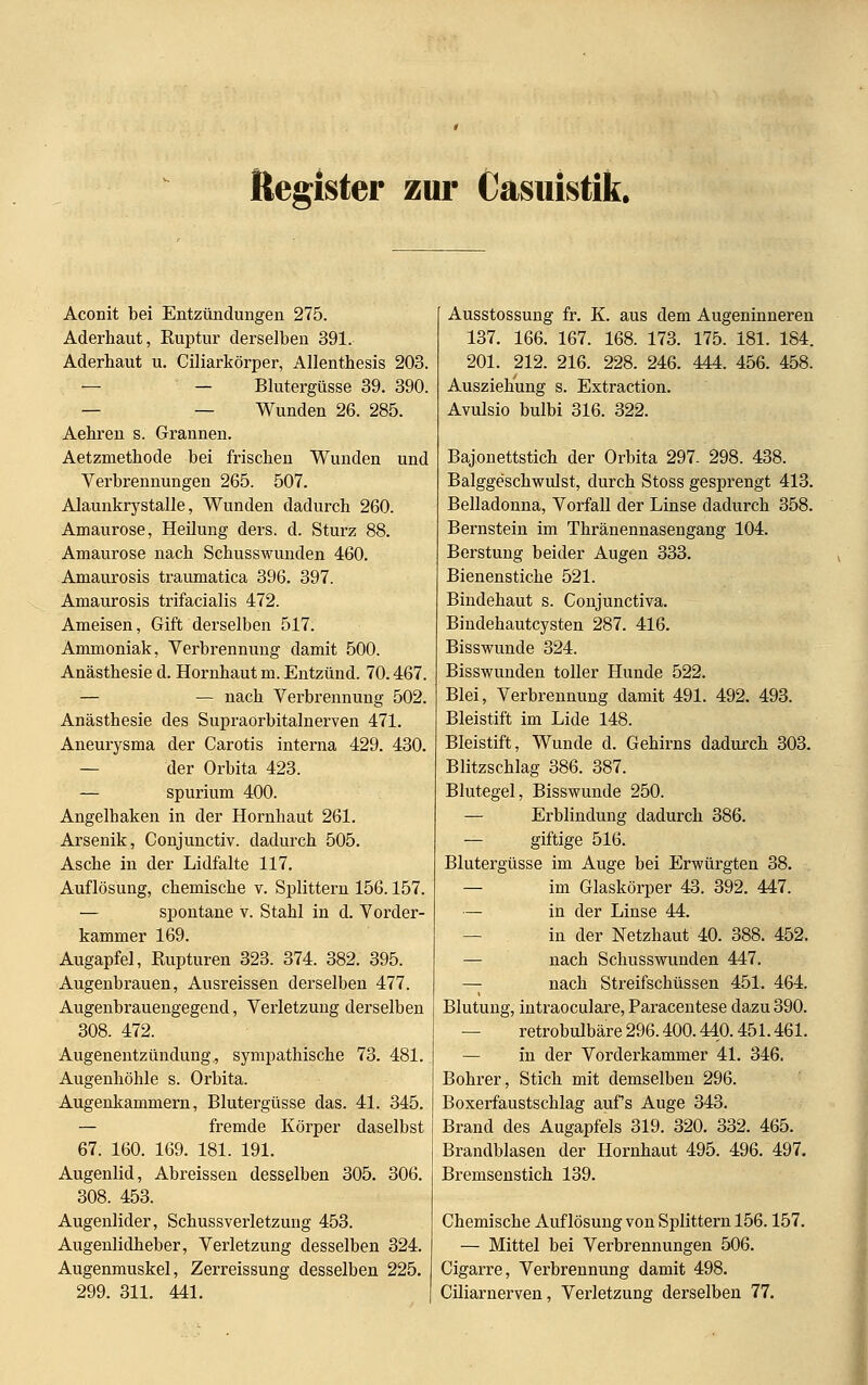 Register zur Casuistik. Aconit bei Entzündungen 275. Aderhaut, Euptur derselben 391. Aderhaut u. (Ziliarkörper, Allenthesis 203. — — Blutergüsse 39. 390. — — Wunden 26. 285. Aehren s. Grannen. Aetzmethode bei frischen Wunden und Verbrennungen 265. 507. Alaunkrystalle, Wunden dadurch 260. Amaurose, Heilung ders. d. Sturz 88. Amaurose nach Schusswunden 460. Amaurosis traumatica 396. 397. Amaurosis trifacialis 472. Ameisen, Gift derselben 517. Ammoniak, Verbrennung damit 500. Anästhesie d. Hornhaut m. Entzünd. 70.467. — — nach Verbrennung 502. Anästhesie des Supraorbitalnerven 471. Aneurysma der Carotis interna 429. 430. — der Orbita 423. — spurium 400. Angelhaken in der Hornhaut 261. Arsenik, Conjunctiv. dadurch 505. Asche in der Lidfalte 117. Auflösung, chemische v. Splittern 156.157. — spontane v. Stahl in d. Vorder- kammer 169. Augapfel, Rupturen 323. 374. 382. 395. Augenbrauen, Ausreissen derselben 477. Augenbrauengegend, Verletzung derselben 308. 472. Augenentzündung, sympathische 73. 481. Augenhöhle s. Orbita. Augenkammern, Blutergüsse das. 41. 345. — fremde Körper daselbst 67. 160. 169. 181. 191. Augenlid, Abreissen desselben 305. 306. 308. 453. Augenlider, Schussverletzung 453. Augenlidheber, Verletzung desselben 324. Augenmuskel, Zerreissung desselben 225. 299. 311. 441. Ausstossung fr. K. aus dem Augeninneren 137. 166. 167. 168. 173. 175. 181. 184. 201. 212. 216. 228. 246. 444. 456. 458. Ausziekung s. Extraction. Avulsio bulbi 316. 322. Bajonettstich der Orbita 297- 298. 438. Balggeschwulst, durch Stoss gesprengt 413. Belladonna, Vorfall der Linse dadurch 358. Bernstein im Thränennasengang 104. Berstung beider Augen 333. Bienenstiche 521. Bindehaut s. Conjunctiva. Bindehautcysten 287. 416. Bisswunde 324. Bisswunden toller Hunde 522. Blei, Verbrennung damit 491. 492. 493. Bleistift im Lide 148. Bleistift, Wunde d. Gehirns dadurch 303. Blitzschlag 386. 387. Blutegel, Bisswunde 250. — Erblindung dadurch 386. — giftige 516. Blutergüsse im Auge bei Erwürgten 38. — im Glaskörper 43. 392. 447. — in der Linse 44. in der Netzhaut 40. 388. 452. — nach Schusswunden 447. — nach Streifschüssen 451. 464. Blutung, intraoculare, Paracentese dazu 390. — retrobulbäre 296.400.440.451.461. — in der Vorderkammer 41. 346, Bohrer, Stich mit demselben 296. Boxerfaustschlag aufs Auge 343. Brand des Augapfels 319. 320. 332. 465. Brandblasen der Hornhaut 495. 496. 497. Bremsenstich 139. Chemische Auflösung von Splittern 156.157. — Mittel bei Verbrennungen 506. Cigarre, Verbrennung damit 498. Ciliarnerven, Verletzung derselben 77.