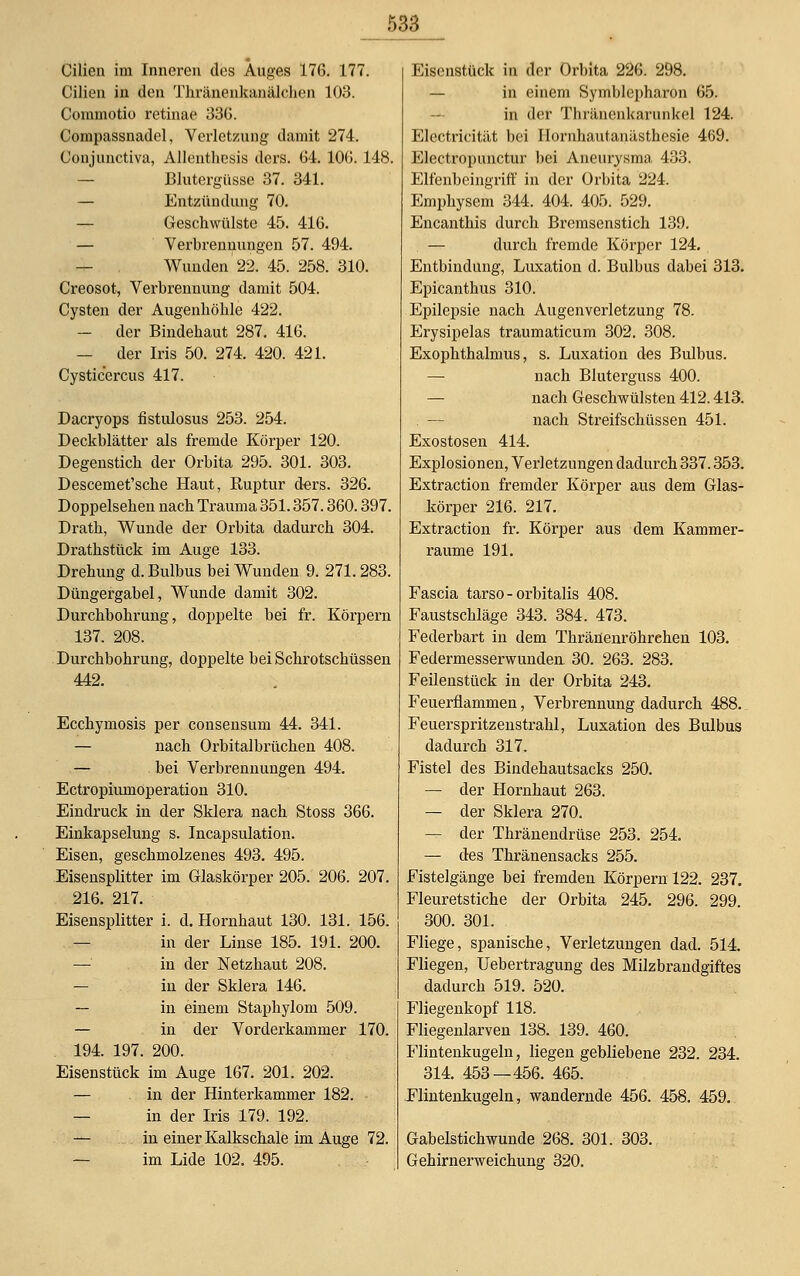 Cilien im Inneren des Auges 176. 177. Cilien in den Thränenkanälchen 103. Commotio retinae 336. Compassnadel, Verletzung damit 274. Conjunctiva, Allenthesis ders. 64. 10(5. 148. Blutergüsse 37. 341. — Entzündung 70. — Geschwülste 45. 416. — Verbrennungen 57. 494. Wunden 22. 45. 258. 310. Creosot, Verbrennung damit 504. Cysten der Augenhöhle 422. — der Bindehaut 287. 416. — der Iris 50. 274. 420. 421. Cysticercus 417. Dacryops fistulosus 253. 254. Deckblätter als fremde Körper 120. Degenstich der Orbita 295. 301. 303. Descemet'sche Haut, Ruptur ders. 326. Doppelsehen nach Trauma 351.357.360.397. Drath, Wunde der Orbita dadurch 304. Drathstück im Auge 133. Drehung d. Bulbus bei Wunden 9. 271. 283. Düngergabel, Wunde damit 302. Durchbohrung, doppelte bei fr. Körpern 137. 208. Durchbohrung, doppelte bei Schrotschüssen 442. Ecchymosis per consensum 44. 341. — nach Orbitalbrüchen 408. — bei Verbrennungen 494. Ectropiumoperation 310. Eindruck in der Sklera nach Stoss 366. Einkapselung s. Incapsulation. Eisen, geschmolzenes 493. 495. Eisensplitter im Glaskörper 205. 206. 207. 216. 217. Eisensplitter i. d. Hornhaut 130. 131. 156. in der Linse 185. 191. 200. — in der Netzhaut 208. — in der Sklera 146. — in einem Staphylom 509. — in der Vorderkammer 170. 194. 197. 200. Eisenstück im Auge 167. 201. 202. — in der Hinterkammer 182. — in der Iris 179. 192. — in einer Kalkschale im Auge 72. im Lide 102. 495. Eisenstück in der Orbita 226. 298. — in einem Symblepharon 65. in der Thränenkarnnkel 124. Electricität bei Hornhautanästhesie 469. Electropunctur bei Aneurysma 433. Elfenbeingriff in der Orbita 224. Emphysem 344. 404. 405. 529. Encanthis durch Bremsenstich 139. — durch fremde Körper 124. Entbindung, Luxation d. Bulbus dabei 313. Epicanthus 310. Epilepsie nach Augenverletzung 78. Erysipelas traumaticum 302. 308. Exophthalmus, s. Luxation des Bulbus. — nach Bluterguss 400. — nach Geschwülsten 412.413. . — nach Streifschüssen 451. Exostosen 414. Explosionen, Verletzungen dadurch 337.353. Extraction fremder Körper aus dem Glas- körper 216. 217. Extraction fr. Körper aus dem Kammer- raume 191. Fascia tarso - orbitalis 408. Faustschläge 343. 384. 473. Federbart in dem Thränenröhrehen 103. Federmesserwunden 30. 263. 283. Feilenstück in der Orbita 243. Feuerflammen, Verbrennung dadurch 488. Feuerspritzenstrahl, Luxation des Bulbus dadurch 317. Fistel des Bindehautsacks 250. — der Hornhaut 263. — der Sklera 270. — der Thränendrüse 253. 254. — des Thränensacks 255. Fistelgänge bei fremden Körpern 122. 237. Fleuretstiche der Orbita 245. 296. 299. 300. 301. Fliege, spanische, Verletzungen dad. 514. Fliegen, Uebertragung des Milzbrandgiftes dadurch 519. 520. Fliegenkopf 118. Fliegenlarven 138. 139. 460. Flintenkugeln, liegengebliebene 232. 234. 314. 453 — 456. 465. Flintenkugeln, wandernde 456. 458. 459. Gabelstichwunde 268. 301. 303. Gehirnerweichung 320.