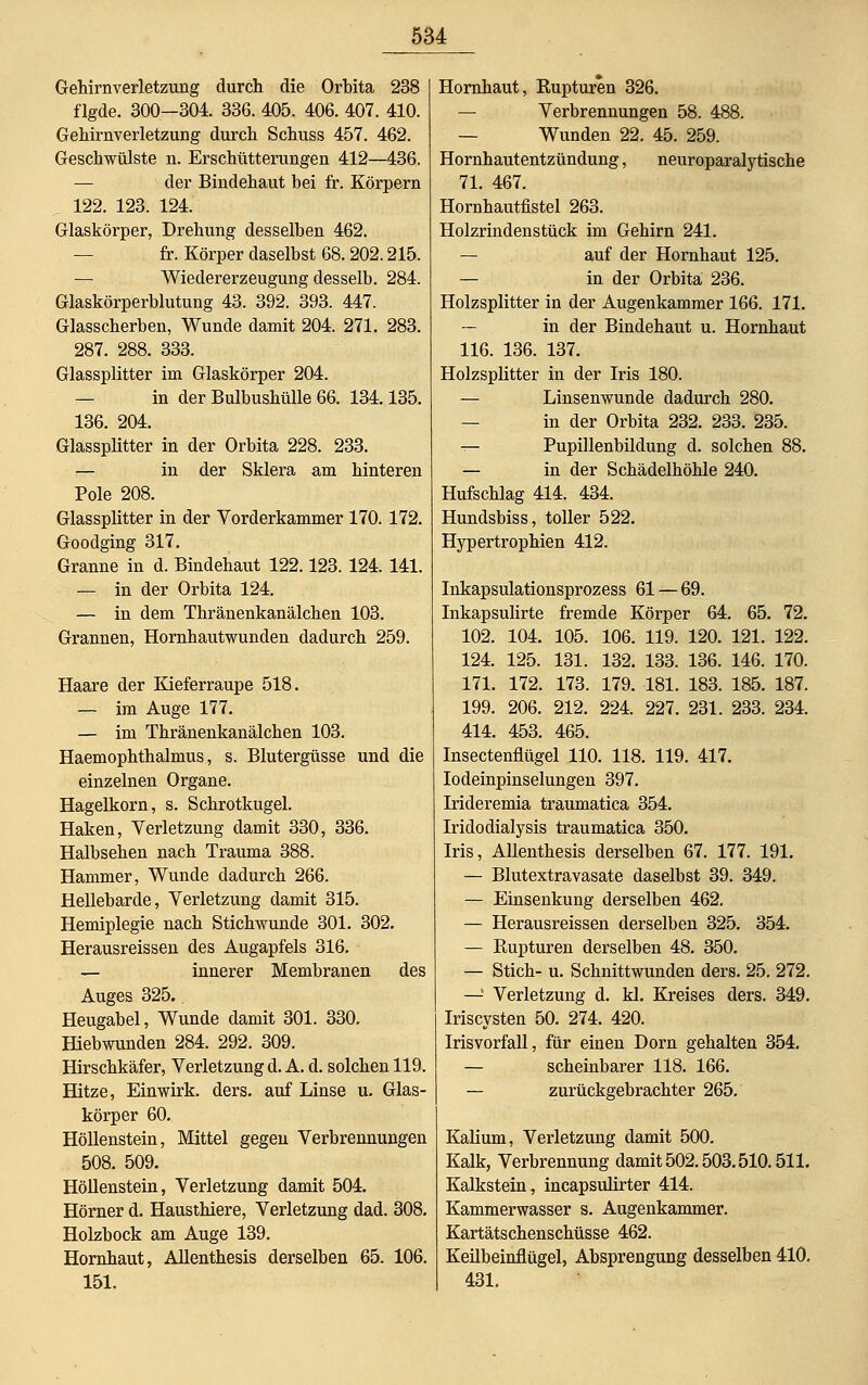 Gehirnverletzung durch die Orbita 238 flgde. 300—304. 336. 405. 406. 407. 410. Gehirnverletzung durch Schuss 457. 462. Geschwülste n. Erschütterungen 412—436. — der Bindehaut bei fr. Körpern . 122. 123. 124. Glaskörper, Drehung desselben 462. fr. Körper daselbst 68. 202.215. — Wiedererzeugung desselb. 284. Glaskörperblutung 43. 392. 393. 447. Glasscherben, Wunde damit 204. 271. 283. 287. 288. 333. Glassplitter im Glaskörper 204. — in der Bulbushülle 66. 134.135. 136. 204. Glassplitter in der Orbita 228. 233. — in der Sklera am hinteren Pole 208. Glassplitter in der Vorderkammer 170.172. Goodging 317. Granne in d. Bindehaut 122.123. 124. 141. — in der Orbita 124. — in dem Thränenkanälchen 103. Grannen, Hornhautwunden dadurch 259. Haare der Kieferraupe 518. — im Auge 177. — im Thränenkanälchen 103. Haemophthalmus, s. Blutergüsse und die einzelnen Organe. Hagelkorn, s. Schrotkugel. Haken, Verletzung damit 330, 336. Halbsehen nach Trauma 388. Hammer, Wunde dadurch 266. Hellebarde, Verletzung damit 315. Hemiplegie nach Stichwunde 301. 302. Herausreissen des Augapfels 316. — innerer Membranen des Auges 325.. Heugabel, Wunde damit 301. 330. Hiebwunden 284. 292. 309. Hirschkäfer, Verletzung d. A. d. solchen 119. Hitze, Einwirk. ders. auf Linse u. Glas- körper 60. Höllenstein, Mittel gegen Verbrennungen 508. 509. Höllenstein, Verletzung damit 504. Hörner d. Hausthiere, Verletzung dad. 308. Holzbock am Auge 139. Hornhaut, Allenthesis derselben 65. 106. 151. Hornhaut, Rupturen 326. — Verbrennungen 58. 488. — Wunden 22. 45. 259. Hornhautentzündung, neuroparalytische 71. 467. Hornhautfistel 263. Holzrindenstück im Gehirn 241. — auf der Hornhaut 125. — in der Orbita 236. Holzsplitter in der Augenkammer 166. 171. — in der Bindehaut u. Hornhaut 116. 136. 137. Holzsplitter in der Iris 180. — Linsenwunde dadurch 280. — in der Orbita 232. 233. 235. — Pupillenbildung d. solchen 88. — in der Schädelhöhle 240. Hufschlag 414. 434. Hundsbiss, toller 522. Hypertrophien 412. Inkapsulationsprozess 61 — 69. Inkapsulirte fremde Körper 64. 65. 72. 102. 104. 105. 106. 119. 120. 121. 122. 124. 125. 131. 132. 133. 136. 146. 170. 171. 172. 173. 179. 181. 183. 185. 187. 199. 206. 212. 224. 227. 231. 233. 234. 414. 453. 465. Insectenflügel 110. 118. 119. 417. Iodeinpinselungen 397. Irideremia traumatica 354. Iridodialysis traumatica 350. Iris, Allenthesis derselben 67. 177. 191. — Blutextravasate daselbst 39. 349. — Einsenkung derselben 462. — Herausreissen derselben 325. 354. — Rupturen derselben 48. 350. — Stich- u. Schnittwunden ders. 25. 272. —! Verletzung d. kl. Kreises ders. 349. Iriscysten 50. 274. 420. Irisvorfall, für einen Dorn gehalten 354. — scheinbarer 118. 166. — zurückgebrachter 265. Kalium, Verletzung damit 500. Kalk, Verbrennung damit 502.503.510.511. Kalkstein, incapsulirter 414. Kammerwasser s. Augenkammer. Kartätschenschüsse 462. Keilbeinflügel, Absprengung desselben 410. 431.