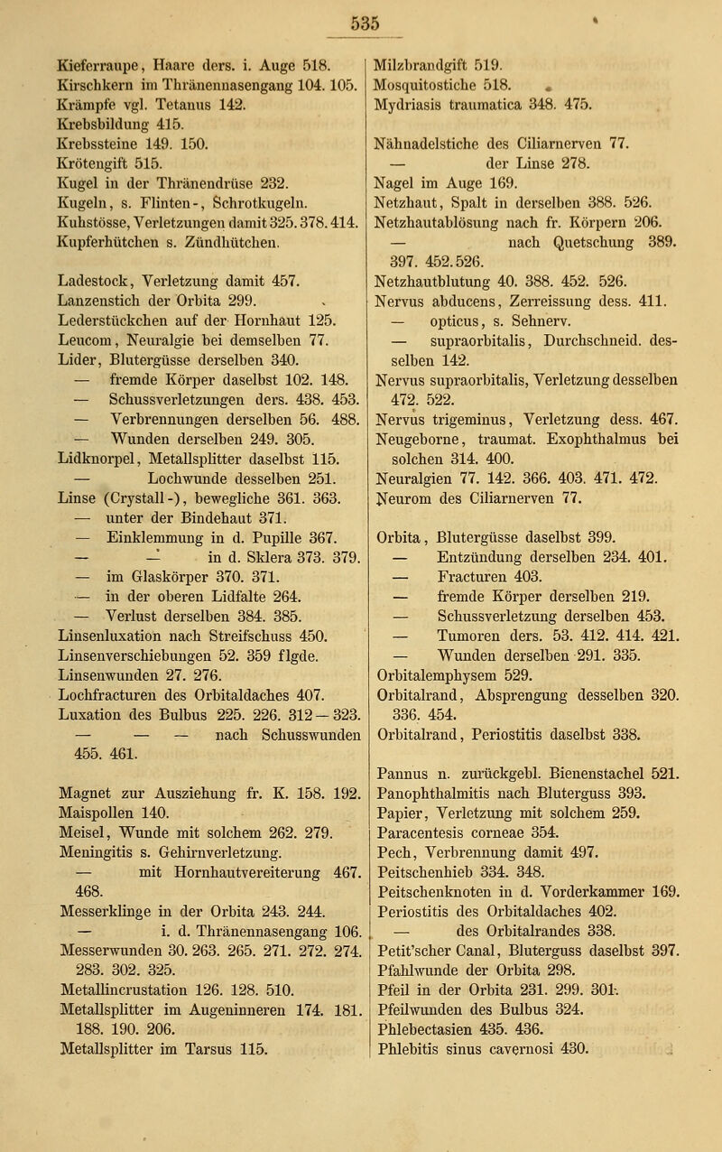 Kieferraupe, Haare ders. i. Auge 518. Kirschkern im Thränennasengang 104.105. Krämpfe vgl. Tetanus 142. Krebsbildung 415. Krebssteine 149. 150. Krötengift 515. Kugel in der Thränendrüse 232. Kugeln, s. Flinten-, Schrotkugeln. Kukstösse, Verletzungen damit 325.378.414. Kupferhütchen s. Zündhütchen. Ladestock, Verletzung damit 457. Lanzenstich der Orbita 299. Lederstückchen auf der Hornhaut 125. Leucom, Neuralgie bei demselben 77. Lider, Blutergüsse derselben 340. — fremde Körper daselbst 102. 148. — Schussverletzungen ders. 438. 453. — Verbrennungen derselben 56. 488. — Wunden derselben 249. 305. Lidknorpel, Metallsplitter daselbst 115. — Lochwunde desselben 251. Linse (Crystall-), bewegliche 361. 363. — unter der Bindehaut 371. — Einklemmung in d. Pupille 367. — — in d. Sklera 373. 379. — im Glaskörper 370. 371. — in der oberen Lidfalte 264. — Verlust derselben 384. 385. Linsenluxation nach Streifschuss 450. Linsenverschiebungen 52. 359 flgde. Linsenwunden 27. 276. Lochfracturen des Orbitaldaches 407. Luxation des Bulbus 225. 226. 312 — 323. — — — nach Schusswunden 455. 461. Magnet zur Ausziehung fr. K. 158. 192. Maispollen 140. Meisel, Wunde mit solchem 262. 279. Meningitis s. Gehirnverletzung. — mit Hornhautvereiterung 467. 468. Messerklinge in der Orbita 243. 244. — i. d. Thränennasengang 106. Messerwunden 30. 263. 265. 271. 272. 274. 283. 302. 325. Metallincrustation 126. 128. 510. Metallsplitter im Augeninneren 174. 181. 188. 190. 206. Metallsplitter im Tarsus 115. Milzbrandgift 519. Mosquitostiche 518. • Mydriasis traumatica 348. 475. Nähnadelstiche des Ciliarncrven 77. — der Linse 278. Nagel im Auge 169. Netzhaut, Spalt in derselben 388. 526. Netzhautablösung nach fr. Körpern 206. — nach Quetschung 389. 397. 452.526. Netzhautblutung 40. 388. 452. 526. Nervus abducens, Zerreissung dess. 411. — opticus, s. Sehnerv. — supraorbitalis, Durchschneid, des- selben 142. Nervus supraorbitalis, Verletzung desselben 472. 522. Nervus trigeminus, Verletzung dess. 467. Neugeborne, traumat. Exophthalmus bei solchen 314. 400. Neuralgien 77. 142. 366. 403. 471. 472. Neurom des Ciliarnerven 77. Orbita, Blutergüsse daselbst 399. — Entzündung derselben 234. 401. — Fracturen 403. — fremde Körper derselben 219. — Schussverletzung derselben 453. — Tumoren ders. 53. 412. 414. 421. — Wunden derselben 291. 335. Orbitalemphysem 529. Orbitalrand, Absprengung desselben 320. 336. 454. Orbitalrand, Periostitis daselbst 338. Pannus n. zurückgebl. Bienenstachel 521. Panophthalmitis nach Bluterguss 393. Papier, Verletzung mit solchem 259. Paracentesis corneae 354. Pech, Verbrennung damit 497. Peitschenhieb 334. 348. Peitschenknoten in d. Vorderkammer 169. Periostitis des Orbitaldaches 402. — des Orbitalrandes 338. Petit'scher Canal, Bluterguss daselbst 397. Pfahlwunde der Orbita 298. Pfeil in der Orbita 231. 299. 304. Pfeilwunden des Bulbus 324. Phlebectasien 435. 436. Phlebitis sinus cavernosi 430.