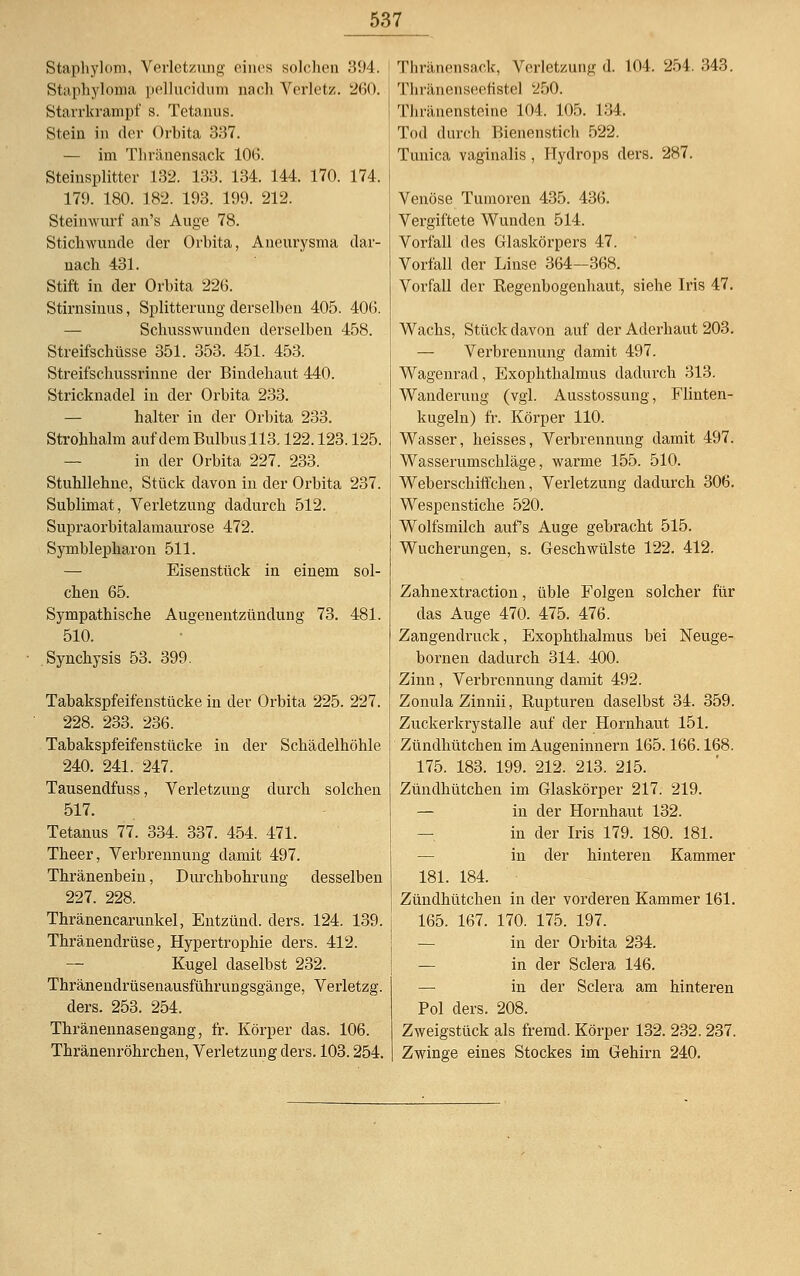 Staphylom, Verletzung eines solchen 394. Staphylöma pellucidum nach Verletz. 260. Starrkrampf s. Tetanus. Stein in der Orbita 337. — im Thränensack 106. Steinsplitter 132. 133. 134. 144. 170. 174. 179. 180. 182. 193. 199. 212. Steinwurf an's Auge 78. Stichwunde der Orbita, Aneurysma dar- nach 431. Stift in der Orbita 226. Stirnsinus, Splitterung derselben 405. 406. Schusswunden derselben 458. Streifschüsse 351. 353. 451. 453. Streifschussrinne der Bindehaut 440. Stricknadel in der Orbita 233. halter in der Orbita 233. Strohhalm auf demBulbusll3.122.123.125. in der Orbita 227. 233. Stuhllehne, Stück davon in der Orbita 237. Sublimat, Verletzung dadurch 512. Supraorbitalamaurose 472. Symblepharon 511. — Eisenstück in einem sol- chen 65. Sympathische Augenentzündung 73. 481. 510. Synchysis 53. 399. Tabakspfeifenstücke in der Orbita 225. 227. 228. 233. 236. Tabakspfeifenstücke in der Schädelhöhle 240. 241. 247. Tausendfuss, Verletzung durch solchen 517. Tetanus 77. 334. 337. 454. 471. Theer, Verbrennimg damit 497. Thränenbein, Durchbohrung desselben 227. 228. Thränencarunkel, Entzünd. ders. 124. 139. Thränendrüse, Hypertrophie ders. 412. — Kugel daselbst 232. Thränendrüsenausfiümingsgänge, Verletzg. ders. 253. 254. Thränennasengang, fr. Körper das. 106. Thränenröhrchen, Verletzung ders. 103.254. Thränensack, Verletzung d. 104. 254. 343. Tliränenseenstel 250. Thräuensteine 104. 105. 134. Tod durch Bienenstich 522. Tunica vaginalis, Hydrops ders. 287. Venöse Tumoren 435. 436. Vergiftete Wunden 514. Vorfall des Glaskörpers 47. Vorfall der Linse 364—368. Vorfall der Regenbogenhaut, siehe Iris 47. Wachs, Stück davon auf der Aderhaut 203. — Verbrennung damit 497. Wagenrad, Exophthalmus dadurch 313. Wanderung (vgl. Ausstossung, Flinten- kugeln) fr. Körper 110. Wasser, heisses, Verbrennung damit 497. Wasserumschläge, warme 155. 510. Weberschiffchen, Verletzung dadurch 306. Wespenstiche 520. Wolfsmilch aufs Auge gebracht 515. Wucherungen, s. Geschwülste 122. 412. Zahnextraction, üble Folgen solcher für das Auge 470. 475. 476. Zangendruck, Exophthalmus bei Neuge- bornen dadurch 314. 400. Zinn, Verbrennung damit 492. Zonula Zinnii, Rupturen daselbst 34. 359. Zuckerkrystalle auf der Hornhaut 151. Zündhütchen im Augeninnern 165.166.168. 175. 183. 199. 212. 213. 215. Zündhütchen im Glaskörper 217. 219. — in der Hornhaut 132. in der Iris 179. 180. 181. in der hinteren Kammer 181. 184. Zündhütchen in der vorderen Kammer 161. 165. 167. 170. 175. 197. in der Orbita 234. — in der Sclera 146. — in der Sclera am hinteren Pol ders. 208. Zweigstück als fremd. Körper 132. 232.237. Zwinge eines Stockes im Gehirn 240.