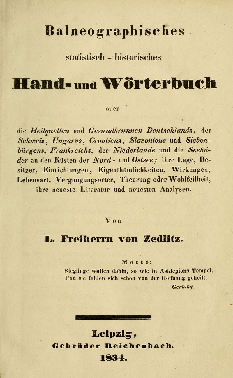 Balneo graphisches statistisch - historisches Hand- und IFörter Ibiieli oder die Heilquellen und Gesundbrunnen Deutschlands^ der Schweiz, Ungarns, Croaliens, Slavoniens und Sieben- bürgens, Frankreichs, der Niederlande und die Seebä- der an den Küsten der Nord- und Ostsee; ihre Lage, Be- sitzer, Einrichtungen, Eigenthümlichkeiten, Wirkungen, Lebensart, Vergnügungsörter, Theurung oder Wohlfeilheit, ihre neueste Literatur und neuesten Analysen. \^on li. Freilierrn von Zedlitz. Motto: Sieglinge wallen dahin, so wie in Asklepions Tempel, Und sie fühlen sich schon von der Hoffnung gelieilt. Gerninq. lieipzig^9 Gebrüder Reichenbacb. 1834.