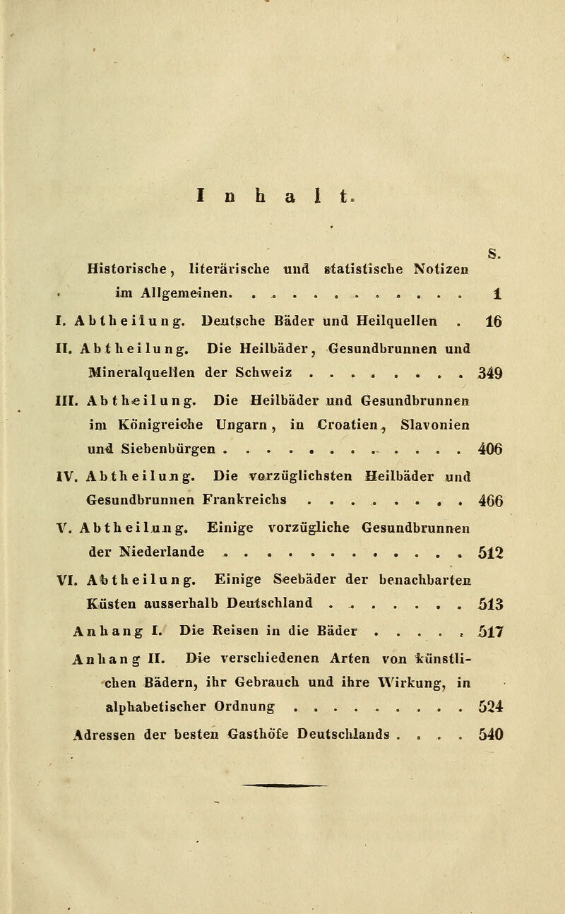 Inhalt. S- Historische, literäiische unfl statistische Notizen im Allgemeinen. 1 I. Abtheilung. Deutsche Bäder und Heilquellen . 16 II. Abt h eilung. Die Heilbäder, Gesundbrunnen und Mineralquellen der Schweiz 349 III. Abth«ilung. Die Heilbäderund Gesundbrunnen im Königreiche Ungarn, in Croatien, Slavonien un4 Siebenbürgen 406 IV. Abtheilujig. Die varzüglichsten Heilbäder und Gesundbrunnen Frankreichs 466 V. Abtheil.ung. Einige vorzügliche Gesundbrunnen der Niederlande ^ 512 VI. Afetheilung. Einige Seebäder der benachbartem Küsten ausserhalb Deutschland 513 Anhang I. Die Reisen in die Bäder ..... 517 Anhang II. Die verschiedenen Arten von künstli- chen Bädern, ihr Gebrauch und ihre Wirkung, in alphabetischer Ordnung 524 Adressen der besten Gasthöfe Deutschlands .... 540