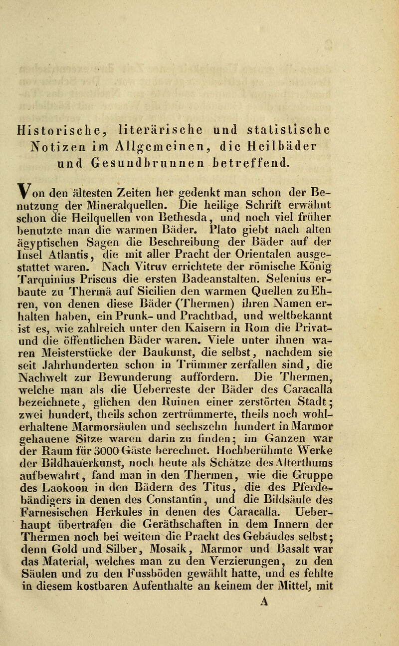Historische, literarische und statistische Notizen im Allgemeinen, die Heilbäder und Gesundbrunnen betreffend. V^on den ältesten Zeiten her gedenkt man schon der Be- nutzung der Mineralquellen. Die heilige Schrift erwähnt schon die Heilquellen von Bethesda, und noch viel früher benutzte man die warmen Bäder. Plato giebt nach alten ägyptischen Sagen die Beschreibung der Bäder auf der Insel Atlantis, die mit aller Pracht der Orientalen ausge- stattet waren. Nach Vitruv errichtete der römische König Tarquinius Priscus die ersten Badeanstalten. Selenius er- baute zu Thermä auf Sicilien den warmen Quellen zu Eh- ren, von denen diese Bäder (Thermen) ihren Namen er- lialten haben, ein Prunk- und Prachtbad, und weltbekannt ist es, wie zahlreich unter den Kaisern in Rom die Privat- und die öffentlichen Bäder waren. Viele unter ihnen wa- ren Meisterstücke der Baukunst, die selbst, nachdem sie seit Jahrhunderten schon in Trümmer zerfallen sind, die Nachwelt zur Bewunderung auffordern. Die Thermen, w^elche man als die Uel)erreste der Bäder des Caracalla bezeichnete, glichen den Ruinen einer zerstörten Stadt; zwei hundert, theils schon zertrümmerte, theils noch wohl- erhaltene Marmorsäulen und sechszehn imndert in Marmor gehauene Sitze waren darin zu finden; im Ganzen war der Raum für 3000 Gäste berechnet. Hochberühmte Werke der Bildhauerkunst, noch heute als Schätze des Alterthums aufbewahrt, fand man in den Thermen, wie diie Gruppe des Laokoon in den Bädern des Titus, die des Pferde- bändigers in denen des Constantin, und die Bildsäule des Farnesischen Herkules in denen des Caracalla. Ueber- haupt übertrafen die Geräthschaften in dem Innern der Thermen noch bei weitem die Pracht des Gebäudes selbst; denn Gold und Silber3 Mosaik, Marmor und Basalt war das Material, welches man zu den Verzierungen, zu den Säulen und zu den Fussböden gewählt hatte, und es fehlte in diesem kostbaren Aufenthalte an keinem der Mittel, mit