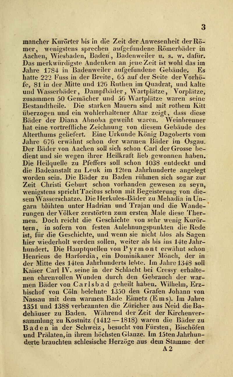 mer, wenigstens sprechen aufgefundene Römerbäder in Aachen, Wiesbaden, Baden, Badenweiler u. s. w. dafür. Das merkwürdigste Andenken an jene Zeit ist wohl das im Jahre 1784 in Badenweiler aufgefundene Gebäude. Es hatte 222 Fuss in der Breite, 65 auf der Seite der Vorhö- fe, 81 in der Mitte und 12G Ruthen im Quadrat, und kalte und Wasserbäder, Dampfbäder, Wartplätze, Vorplätze, zusammen 50 Gemächer und 56 Wartplätze waren seine Bestandtheile. Die starken Mauern sind mit rothem Kitt überzogen und ein wohlerhaltener Altar zeigt, dass diese Bäder der Diana Abnoba geweiht waren. Weinbrenner hat eine vortreffliche Zeichnung von diesem Gebäude des Alterthums gehefert. Eine Urkunde König Dagoberts vom Jahre 676 ervrähnt schon der warmen Bäder im Osgau. Der Bäder von Aachen soll sich schon Carl der Grosse be- dient und sie wegen ihrer Heilkraft lieb gewonnen haben. Die Heilquelle zu Pfeffers soll schon 1038 entdeckt und die Badeanstalt zu Leuk im 12ten Jahrhunderte angelegt worden sein. Die Bäder zu Baden rühmen sich sogar zur Zeit Christi Geburt schon vorhanden gewesen zu seyn, w^enigstens spricht Tacitus schon mit Begeisterung von die- sem Wasserschatze. Die Herkules-Bäder zu Mehadia in Un- garn blühten unter Hadrian und Trajan und die Wande- rungen der Völker zerstörten zum ersten Male diese Ther- men. Doch reicht die Geschichte von sehr wenig Kurör- t€rn, insofern von festen Anlehnungspunkten die Rede ist, für die Geschichte, und Avenn sie nicht blos als Sagen hier wiederholt werden sollen, weiter als bis ins 14te Jahr- hundert. Die Hauptquelkn von Pyrmont erwähnt schon Henricus de Harfordia, ein Dominikaner Mönch, der in der Mitte des I4ten Jahrhunderts lebte. Im Jahre 1348 soll Kaiser Carl IV. seine in der Schiacht bei Cressy erhalte- nen ehrenvollen Wunden durch den Gebrauch der war- men Bäder von Carlsb ad geheilt haben. Wilhelm, Erz- bischof von Cola belehnte 1350 den Grafen Johann von Nassau mit dem warmen Bade Eimetz(Ems). Im Jahre 1351 und 1388 verbrannt-en die Züricher aus Neid die Ba- dehäuser zu Baden. Während der Zeit der Kirchenver- sammlung zu Kostnitz (1412 —1818) waren die Bäder zu Baden in der Schweiz, besucht von Fürsten, Bischöfen und Prälaten,in ihrem höchsten Glänze. Im 15ten Jahrhun- derte brauchten sclilesische Herzöge aus dem Stamme der A2