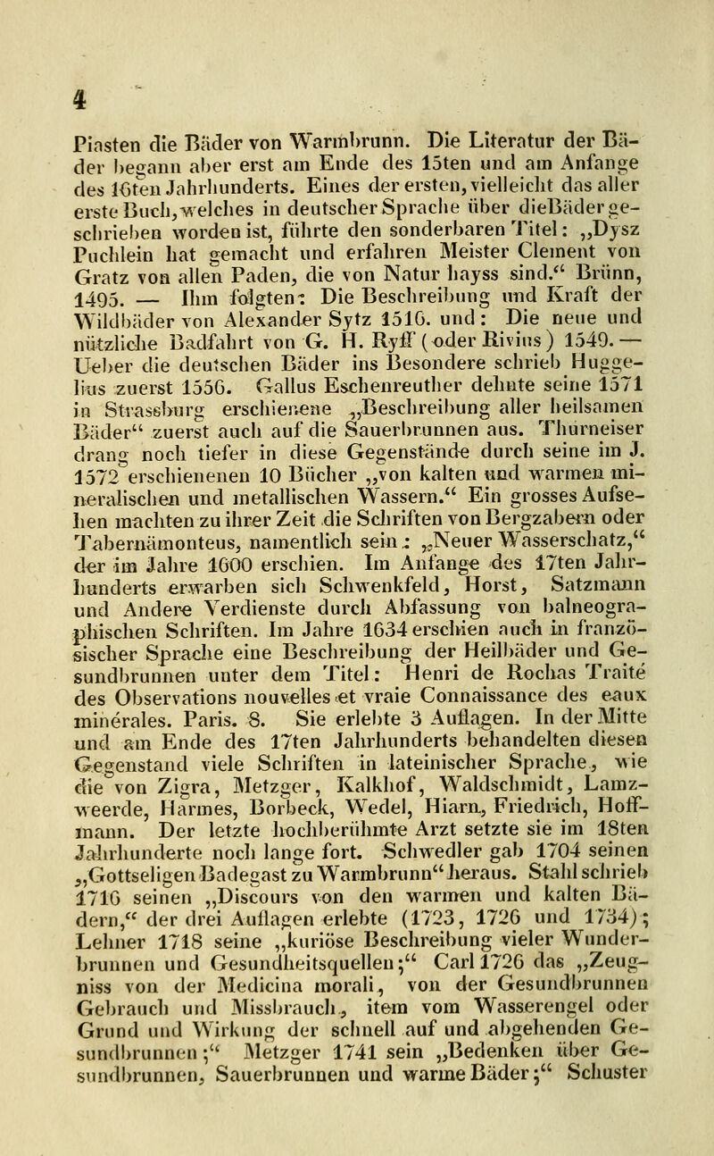 Plasten die Bader von Warmbrunn. Die Literatur der Bä- der !)eiTann aber erst am Ende des löten und am Anfange des l<3ten Jahrhunderts. Eines der ersten, vielleiclit das aller erste Buch,welches in deutscher Sprache über dieBäder ge- schrieben worden ist, führte den sonderbaren Tjtel: „Dysz Büchlein hat gemaclit und erfahren Meister Clement von Gratz von allen Baden, die von Natur liayss sind/' Brunn, 1495. — Ihm folgten-: Die Beschreibung und Kraft der Wildbäder von Alexander Sjtz 1510. und: Die neue und nützliche Badfahrt von G. H. RyiF (oder Rivius) 1549.— üeber die deutschen Bäder ins Besondere schrieb Hugge- lius zuerst 1556. Gallus Eschenreuther dehnte seine 1571 in Strassburg erschienene „Beschreibung aller heilsamen Bäder zuerst auch auf die Sauerbrunnen aus. Thurneiser drang noch tiefer in diese Gegenstände durch seine im J. 1572 erschienenen 10 Bücher „von kalten und warmen mi- neralischen und metallischen Wassern. Ein grosses Aufse- ilen machten zu ihrer Zeit die Scliriften von Bergzabern oder Tabernämonteus, namentlich sein.- ,.Neuer Wasserschatz, d^ im Jahre 1600 erschien. Im Anfange des 17ten Jahr- hunderts erwarben sich Schwenkfeld, Horst, Satzmann und Andere Verdienste durch Abfassung von balneogra- phischen Schriften. Im Jahre 1634 erschien auch in franzö- sischer Sprache eine Beschreibung der Heilbäder und Ge- sundbrunnen unter dem Titel: Henri de Rochas Traite des Observations nouvelles et vraie Connaissance des e^ux minerales. Paris. 8. Sie erlebte 3 Auflagen. In der Mitte und am Ende des 17ten Jahrhunderts hehandelten diesen Gegenstand viele Schriften in lateinischer Sprache, wie die von Zigra, Metzger, Kalkhof, Waldsclimidt, Lamz- weerde, Harmes, Borbeck, Wedel, Hiarn, Friedrich, Hoff- mann. Der letzte hochberuhmte Arzt setzte sie im ISten Jalu^hunderte noch lange fort. Schwedler gab 1704 seinen „Gottseligen Badegast zu Warrabrunn Jieraus. Stahl schrieb 1710 seinen „Discours von den warmen und kalten Bä- dern, der drei Auflagen erlebte (1723, 1726 und 1734); Lehner 1718 seine „kuriose Beschreibung vieler Wunder- brunnen und Gesundheitsquellen; Carl 1726 das „Zeug- niss von der Medicina morali, von der Gesundbrunnen Gebrauch und Missbraucli, item vom Wasserengel oder Grund und Wirkung der sciinell auf und abgehenden Ge- sundbrunnen ; INletzger 1741 sein „Bedenken über Ge- sundbrunnen, Sauerbrunnen und warme Bäder; Schuster