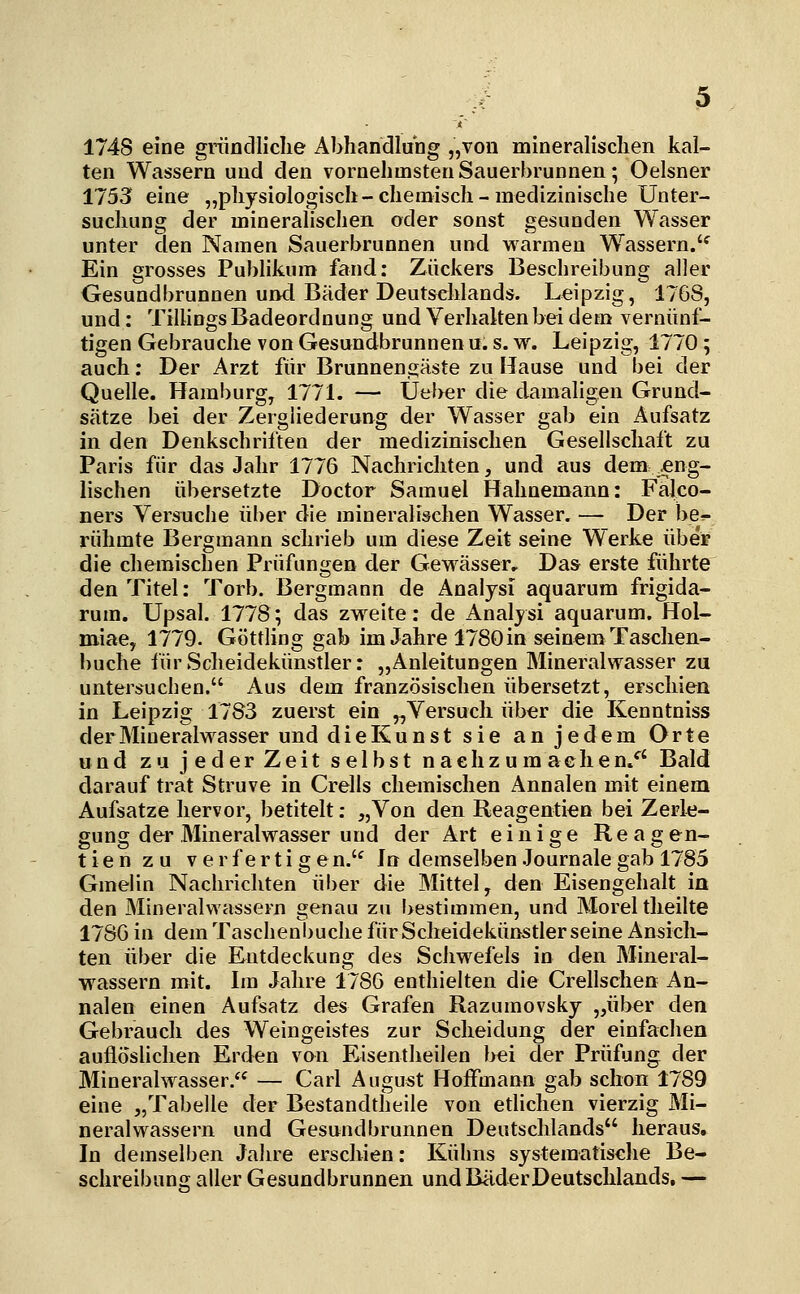 1748 eine gränclliclie Abhandlung „von mineralischen kal- ten Wassern und den vornehmsten Sauerbrunnen; Oelsner 1755 eine „physiologisch-chemisch-medizinische Unter- suchung der mineralischen oder sonst gesunden Wasser unter den Namen Sauerbrunnen und warmen Wassern.'^ Ein grosses Publikum fand: Zuckers Beschreibung aller Gesundbrunnen und Bäder Deutschlands. Leipzig, 1768, und : TilUngs Badeordnung und Verhaken bei dem vernünf- tigen Gebrauche von Gesundbrunnen u. s. w. Leipzig, 1770 ; auch: Der Arzt für Brunnengäste zu Hause und bei der Quelle. Hamburg, 177L — Üeber die damaligen Grund- sätze bei der Zergliederung der Wasser gab ein Aufsatz in den Denkschriften der medizinischen Gesellschaft zu Paris für das Jahr 1776 Nachrichten, und aus dem .eng- lischen übersetzte Doctor Samuel Hahnemann: Falco- ners Versuche ül)er die mineralischen Wasser, — Der be^ rühmte Bergmann schrieb um diese Zeit seine Werke über die chemischen Prüfungen der Gewässer. Das erste führte den Titel: Torb. Bergmann de Analysi aquarum frigida- rum. Upsal. 1778; das zvt'^eite: de Analysi aquarum. Hol- miae, 1779. Göttling gab im Jahre 1780 in seinem Taschen- buche iürScheidekünstler: „Anleitungen Mineralwasser zu untersuchen. Aus dem französischen übersetzt, erschien in Leipzig 1783 zuerst ein „Versuch über die Kenntniss der Mineralwasser und die Kunst sie an jedem Orte und zu jederzeit selbst nachzumachen/' Bald darauf trat Struve in Crells chemischen Annalen mit einem Aufsatze hervor, betitelt: „Von den Reagentien bei Zerle- gung der Mineralwasser und der Art einige Reagen- tien zu verfertigen.'^ In demselben .Journale gab 1785 Gmelin Nachrichten über die Mittel, den Eisengehalt in den Mineralwässern genau zu bestimmen, und Morel theilte 1786 in dem Taschenbuche für Scheidekünstler seine Ansich- ten über die Entdeckung des Schwefels in den Mineral- wassern mit. Im Jahre 1786 enthielten die Crellschen An- nalen einen Aufsatz des Grafen Razumovsky „über den Gebrauch des Weingeistes zur Scheidung der einfachen auflöslichen Erden von Eisentheilen bei der Prüfung der Mineralwasser/^ — Carl August Hoffmann gab schon 1789 eine „Tabelle der Bestandtlieile von etlichen vierzig Mi- neralwassern und Gesundbrunnen Deutschlands heraus. In demselben Jahre erschien: Kuhns systematische Be- schreibunsf aller Gesundbrunnen und Bäder Deutschlands, —