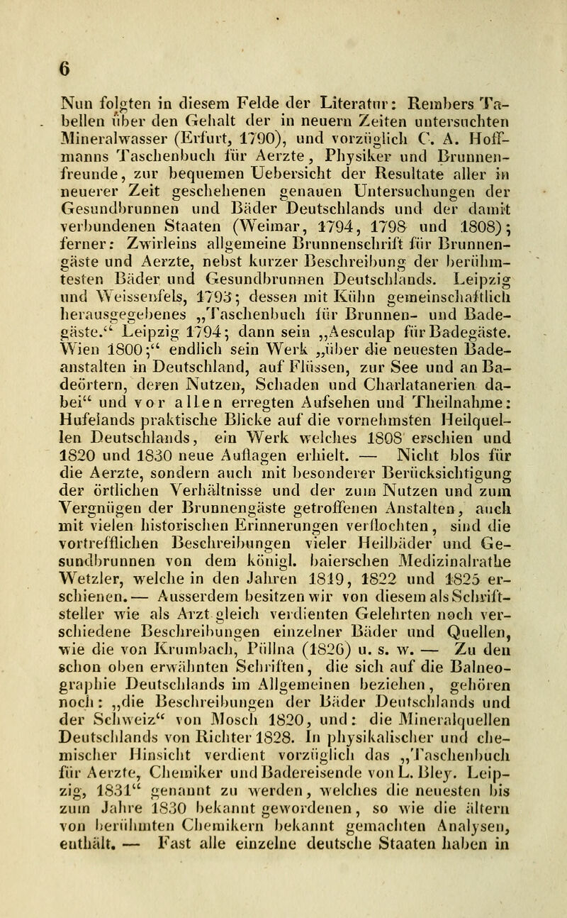 Nun folgten in diesem Felde der Literatur: Rembers Ta- bellen viber den Gelialt der in neuern Zeiten untersuchten Mineralwasser (Erfurt, 1790), und vorziiglicli C. A. Hoff- iiianns Taschenbuch für Aerzte, Physiker und Brunnen- freunde, zur bequemen Uebersicht der Resultate aller in neuerer Zeit geschehenen genauen Untersuchungen der Gesundbrunnen und Bäder Deutschlands und der damit verbundenen Staaten (Weimar, 1794, 1798 und 1808); ferner; Zwirleins allgemeine Brunnensehrift für Brunnen- gäste und Aerzte, nebst kurzer Beschreibung der berühm- testen Bäder und Gesundbrunnen Deutschlands. Leipzig und Weisseufels, 1793; dessen mit Kühn gemeinscliaftlicli herausgegebenes „Taschenbuch iür Brunnen- und Bade- gäste.'^ Leipzig 1794; dann sein „Aesculap für Badegäste. Wien 1800; endlich sein Werk „über die neuesten Bade- anstalten in Deutschland, auf Flüssen, zur See und an Ba- deörtern, deren Nutzen, Schaden und Charlatanerien da- bei und vor allen erregten Aufsehen und Theilnahme: Hufelands praktische Blicke auf die vornehmsten Heilquel- len Deutschlands, ein Werk v\'elches 1808 erschien und 1820 und 1830 neue Auflagen erhielt. — Nicht blos für die Aerzte, sondern auch mit besonderer Berücksichtigung der örthchen Verhältnisse und der zum Nutzen und zum Vergnügen der Brunnengäste getroffenen Anstalten, aucli mit vielen historischen Erinnerungen verflochten, sind die vortrefflichen Beschreibungen vieler Heilbäder und Ge- sundbrunnen von dem königl. baierschen Medizinalrathe W^etzler, weichein den Jahren 1819, 1822 und 1825 er- schienen.— Ausserdem besitzen wir von diesem als Schrift- steller wie als Arzt gleich verdienten Gelehrten nocli ver- schiedene Beschreibungen einzelner Bäder und Quellen, wie die von Krumbach, Püllna (1826) u. s. w. — Zu den schon oben erwähnten Schriften, die sich auf die Balneo- graphie Deutschlands im Allgemeinen beziehen, gehören noch: „die Beschreibungen der Bäder Deutschlands und der Schweiz'* von Mosch 1820, und: die Mineralquellen Deutschlands von Richter 1828. In physikalischer und che- mischer Hinsicht verdient vorzüglich das „Tasdienbuch für Aerzte, Chemiker und Badereisende von L. Bky. Leip- zig, 1831 genannt zu werden, welches die neuesten bis zum Jahre 1830 bekannt gewordenen, so wie die altern von berühmten Chemikern bekannt gemachten Analysen, enthält. — Fast alle einzelne deutsche Staaten haben in