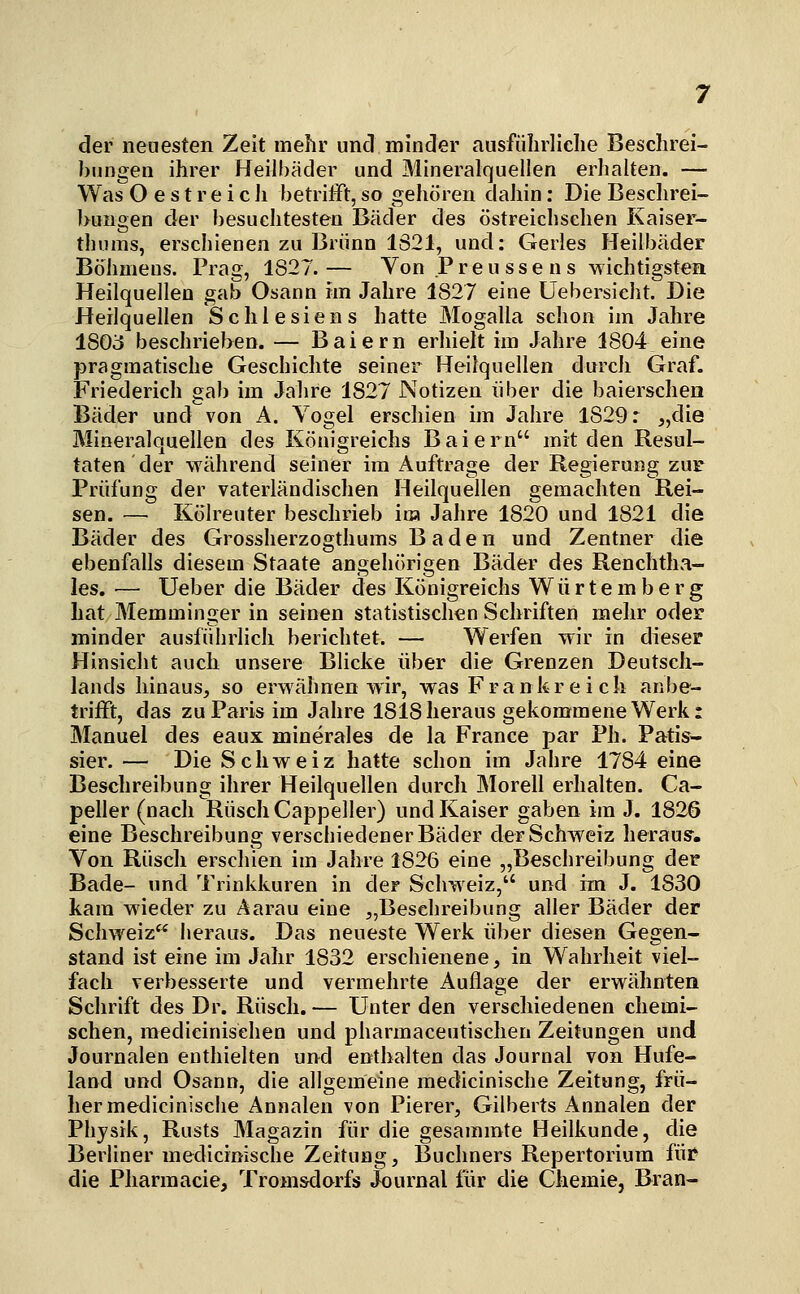 der nenesten Zeit mehr und minder ausführliche Beschrei- bungen ihrer Heilbäder und Mineralquellen erhalten. — Was Oest reich betrifft, so gehören dahin: Die Beschrei- bungen der besuchtesten Bäder des östreichsehen Kaiser- thums, erschienen zu Brunn 1S21, und: Gerles Heilbäder Böhmens. Prag, 1827.— Von Preu sse n s wichtigsten Heilquellen gab Osann im Jahre 1827 eine Uebersicht. Die Heilquellen Schlesiens hatte Mogalla schon im Jahre 1803 beschrieben. — Baiern erhielt im Jahre 1804 eine pragmatische Geschichte seiner Heilquellen durch Graf. Friederich gab im Jalire 1827 Notizen über die baierschen Bäder und von A. Vogel erschien im Jahre 1829: „die Mineralquellen des Königreichs Baiern mit den Resul- taten der während seiner im Auftrage der Regierung zuf Prüfung der vaterländischen Heilquellen gemachten Rei- sen. — Kölreuter beschrieb ira Jahre 1820 und 1821 die Bäder des Grossherzogthums Baden und Zentner die ebenfalls diesem Staate angehörigen Bäder des Renchtlm- les. — Ueber die Bäder des Königreichs Würtemberg hat Memminger in seinen statistischen Schriften mehr oder minder ausführlich berichtet. — Werfen wir in dieser Hinsicht auch unsere Blicke über die Grenzen Deutsch- lands hinaus, so erwähnen wir, was Frankr e i ch anbe- trifft, das zu Paris im Jahre 1818 heraus gekommene Werk: Manuel des eaux minerales de la France par Ph. Patis- sier. — Die Schweiz hatte schon im Jahre 1784 eine Beschreibung ihrer Heilquellen durch Morell erhalten. Ca- peller (nach RüschCappeller) und Kaiser gaben im J. 1826 eine Beschreibung verschiedener Bäder der Schweiz herausr. Von Rüsch erschien im Jahre 1826 eine „Beschreibung der Bade- und Trinkkuren in der Schweiz, und im J. 1830 kam wieder zu Aarau eine „Besehreibung aller Bäder der Schweiz^^ heraus. Das neueste Werk über diesen Gegen- stand ist eine im Jahr 1832 erschienene, in Wahrheit viel- fach verbesserte und vermehrte Auflage der erwähnten Schrift des Dr. Rüsch. — Unter den verschiedenen chemi- schen, medicinisehen und pharmaceutischen Zeitungen und Journalen enthielten und enthalten das Journal von Hufe- land und Osann, die allgemeine medicinische Zeitung, frü- her medicinische Annalen von Pierer, Gilberts Annalen der Physik, Rusts Magazin für die gesammte Heilkunde, die Berliner medicinische Zeitung, Buchners Repertorium für die Pharmacie, Tronisdorfs Journal für die Chemie, Bran-