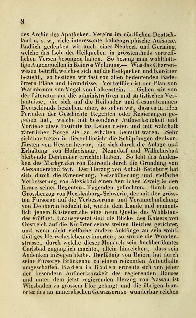 des Arcliiv des Apotheker-Vereins im nordliclien Deutsch- land u. s. w., viele interessante balneograpliische Aufsätze. Endlich gedenken wir auch eines Neubeck und Germinir, ■welche das Lob der Heilquellen in grösstentheils vortreff- lichen Versen besungen haben. So besang man wohlthäti- tige Augenquellen in Reieros Wohnung.— Was das Charten- wesen betrifft, welches sich auf die Heilquellen und Kurorter bezieht, so besitzen wir fast von allen bedeutenden Bade- örtern Pläne und Grundrisse. Vortrefflich ist der Plan von Warmbrunn von Vogel von Falkenstein. — Gehen wir von der Literatur auf die administrativen und statistischen Ver- hältnisse, die sich auf die Heilbäder und Gesundbrunnen Deutschlands beziehen, über, so sehen wir, dass es in allen Perioden der Geschichte Regenten oder Regierungen ge- geben hat, welche mit besonderer Aufmerksamkeit und Vorliebe diese Institute ins Leben riefen und mit wahrhaft väterlicher Sorge sie zu erhalten bemüht waren. Sehr sichtbar treten in dieser Hinsicht die Schöpfrmgen der Kur- fürsten von Hessen hervor, die sich durch die Anlage und Erhaltung von Hofgeismar, Nenndorf und Wilhelmsbad bleibende Denkmäler errichtet hal>en. So lebt das Anden- ken des Markgrafen von Baireuth durch die Gründung von Alexandersbad fort. Der Herzog von Anhalt-Bernburg hat sich durch die Erneuerung, Verschönerung und vielfache Verbesserung von Alexisbad einen herrliciien Zweig i^n den Kranz seiner Regenten-Tugenden geflochten. Durch den Grossherzog von Mecklenburg-Schwerin, der mit der gröss- ten Fürsorge auf die Verbesserung und Verannehmlichung von Dobberan bedacht ist, wurde dem Lande und nament- lich jenem Küstenstriche eine neu^ Quelle des Wohlstan- des eröffnet. Unausgesetzt sind die Blicke des Kaisers von Oestreich auf die Kurörter seines weiten Reiches gerichtet, und wenn nicht vielfache andere Anklänge an sein wohl- thätiges Herrscherleben erinnerten, so würde die Wunder- strasse, durch welche dieser Monarch sein hochberühmtes Carlsbad zugänglich machte, allein hinreichen, dass sein Andenken in Segen bleibe. Der König von Baiern hat durch seine Fürsorge Brückenau zu einem reizenden Aufenthalte umgeschaffen. Baden in Baden erfreute sich von jeher der besondern Aufmerksamkeit des regierenden Hauses und unter dem jetzt regierenden Herzog von Nassau ist Wiesbaden zu grossem Flor gelangt und die übrigen Kur- örter des an mineralischen Gewässern so wunderbar reichen