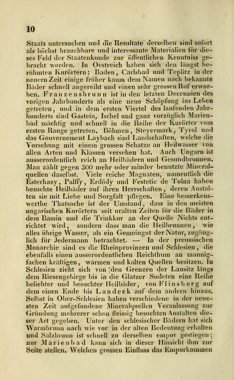 Staats untersuchen und die Resultate derselben sincl sofort als höchst brauchbare und interessante Materialien für die- ses Feld der Staatenknnde zur öffentlichen Kenntniss ge- ))racht worden. In Oestreicli haben sich den längst be- rühmten Kurörtern: Baden, Carlsbad und Teplitz in der neuern Zeit einige früher kaum dem Namen nach bekannte Bäder schnell angereiht und einen sehr grossen Ruf erwor- ben. F r a n z e n s b r u n n ist in den letzten Decennien des vorigen Jahrhunderts als eine neue Schöpfung ins Lebea getreten, und in dem ersten Viertel des laufenden Jahr- hunderts sind Gastein, Iscliel und ganz vorzüglich Marien- bad mächtig und schnell in die Reihe der Kurörter vom ersten Range getreten, Böhmen, Steyermark, Tjrol und das Gouvernement Laybach sind Landscliaften, welche die Vorsehung mit einem grossen Scliatze an Heilwasser von allen Arten und Klassen versehen liat. Auch Ungarn ist ausserordentlich reich an Heilbädern und Gesundl)runnen. Man zählt gegen 300 mehr oder minder benutzte Mineral- quellen das'elhst. Viele reiche Magnaten, namentlich die Esterhazy, Palffy, Erdödy und Festetic de Tolna haben besuchte Heilbäder auf ihren Herrschaften, deren Anstal- ten sie mit Liebe und Sorgfalt pflegen. Eine bemerkens- werthe Thatsache ist der Umstand, dass in den meisten ungarischen Kurörtern seit uralten Zeiten für die Bäder in dem Bassin und die Trinkkur an der Quelle Nichts ent- richtet wird, sondern dass man die Heilbrunnen, wie alles übrige Wasser, als ein Gemeingut der Natur, zugäng- lich für Jedermann betrachtet. — In der preussischen Monarchie sind es die Rheinprovinzen und Schlesien, die ebenfalls einen ausserordentlichen Reichthum an mannig- fachen kräftigen, warmen und kalten Quellen besitzen. In Schlesien zieht sich von ;den Grenzen der Lausitz längs dem Riesengebirge bis in die Glatzer Sudeten eine Reihe beliebter und besuchter Heilbäder, von Fl in sb er g auf dem einen Ende I)is Land eck auf dem andern hijiaus. Selbst in Ober-Schlesien haben verschiedene in der neue- sten Zeit aufgefundene Mineralquellen Veranlassung zur Gründung melirerer schon üeissig besuchten Anstalten die- ser Art gegeben. Unter den schlesischer Bädern hat sich Warmbnuin nach wie vor in der alten Bedeutung erhalten und Salzbrunn ist schnell zu derselben emjjor gestiegen; nur Marienbad kann sich in dieser Hinsicht ihm zur Seite stellen. Welchen grossen Einüuss das Emporkommen