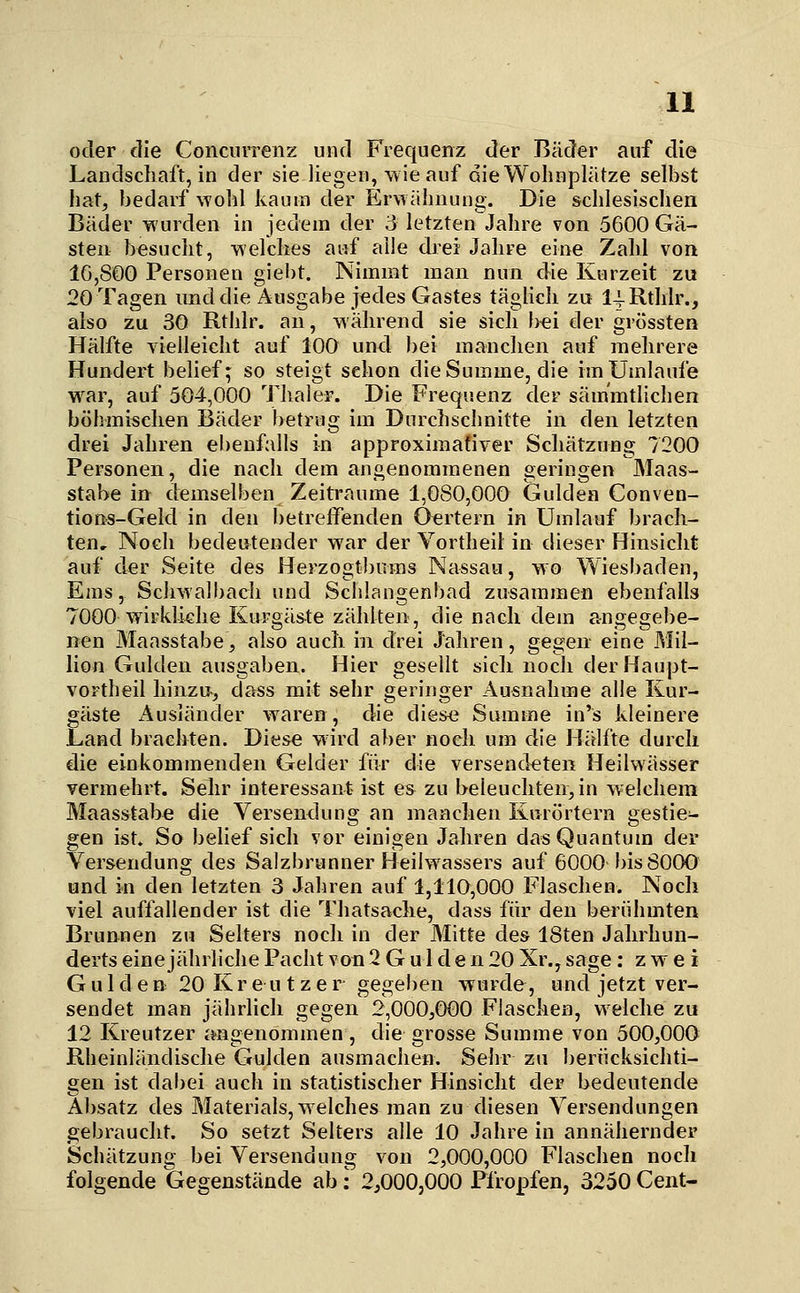 oder die Conciirrenz und Frequenz der Bäder auf die Landschaft, in der sie liegen, wie auf die Wohnplätze selbst hat, bedarf wohl kaum der Erwähnung. Die schlesischen Bäder wurden in jedem der 3 letzten Jahre von 5600 Gä- sten besucht, welches auf alle drei Jahre eine Zahl von 10,800 Personen giebt. Nimmt man nun die Kurzeit zu 20 Tagen und die Ausgabe jedes Gastes täglich zu 14-Rthlr., also zu 30 Rthlr. an, während sie sich b«i der grössten Hälfte vielleicht auf 100 und bei manchen auf mehrere Hundert belief; so steigt schon die Summe, die im Umlaufe war, auf 504,000 Thaler. Die Frequenz der säm'mtlichen böhmischen Bäder betrug im Durchschnitte in den letzten drei Jahren ebenfalls in approximativer Schätzung 7200 Personen, die nach dem angenommenen geringen Maas- stabe in demselben Zeiträume 1,080,000 Gulden Conven- tions-Geld in den l)etrelfenden 0«rtern in Umlauf brach- ten. Noch bedeutender war der Vortheil in dieser Hinsiclit auf der Seite des Herzogtl)iims Nassau, wo Wiesbaden, Ems, Schwalbach und Schlangenbad zusammen ebenfalls 7000 wirklkhe Kurgäste zählten, die nach dem angegebe- nen Maasstabe, also aucli in drei Jahren, gegen eine Mil- lion Gulden ausgaben. Hier gesellt sich noch derHaupt- voFtheil hinzu-, dass mit sehr geringer Ausnahme alle Kur- gäste Ausländer waren, die die&e Summe in's kleinere Land brachten. Diese wird aber noch um die Hälfte durch die einkommenden Gelder für die versendeten Heilwässer vermehrt. Sehr interessant ist es zu beleuchten,in welchem Maasstabe die Versendung an manchen Kurörtern gestie- gen ist» So beUef sich vor einigen Jahren das Quantum der Versendung des Salzbrunner HeiKvassers auf 6000 bis 8000 und in den letzten 3 Jahren auf 1,110,000 Flaschen. Noch viel auffallender ist die Thatsache, dass für den berühmten Brunnen zu Selters noch in der Mitte des 18ten Jahrhun- derts eine jährliche Pacht von 2 G u 1 d e n 20 Xr., sage : zwei Gulden 20 Kr e u t z e r gegeben wurde, und jetzt ver- sendet man jährlich gegen 2,000,000 Flaschen, welche zu 12 Kreutzer imgenommen, die grosse Summe von 500,000 Rheinländische Gulden ausmachen. Sehr zu berücksichti- gen ist dabei auch in statistischer Hinsicht der bedeutende Absatz des Materials,welches man zu diesen Versendungen gebraucht. So setzt Selters alle 10 Jahre in annähernder Schätzung bei Versendung von 2,000,000 Flaschen noch folgende Gegenstände ab; 2,000,000 Pfropfen, 3250 Cent-