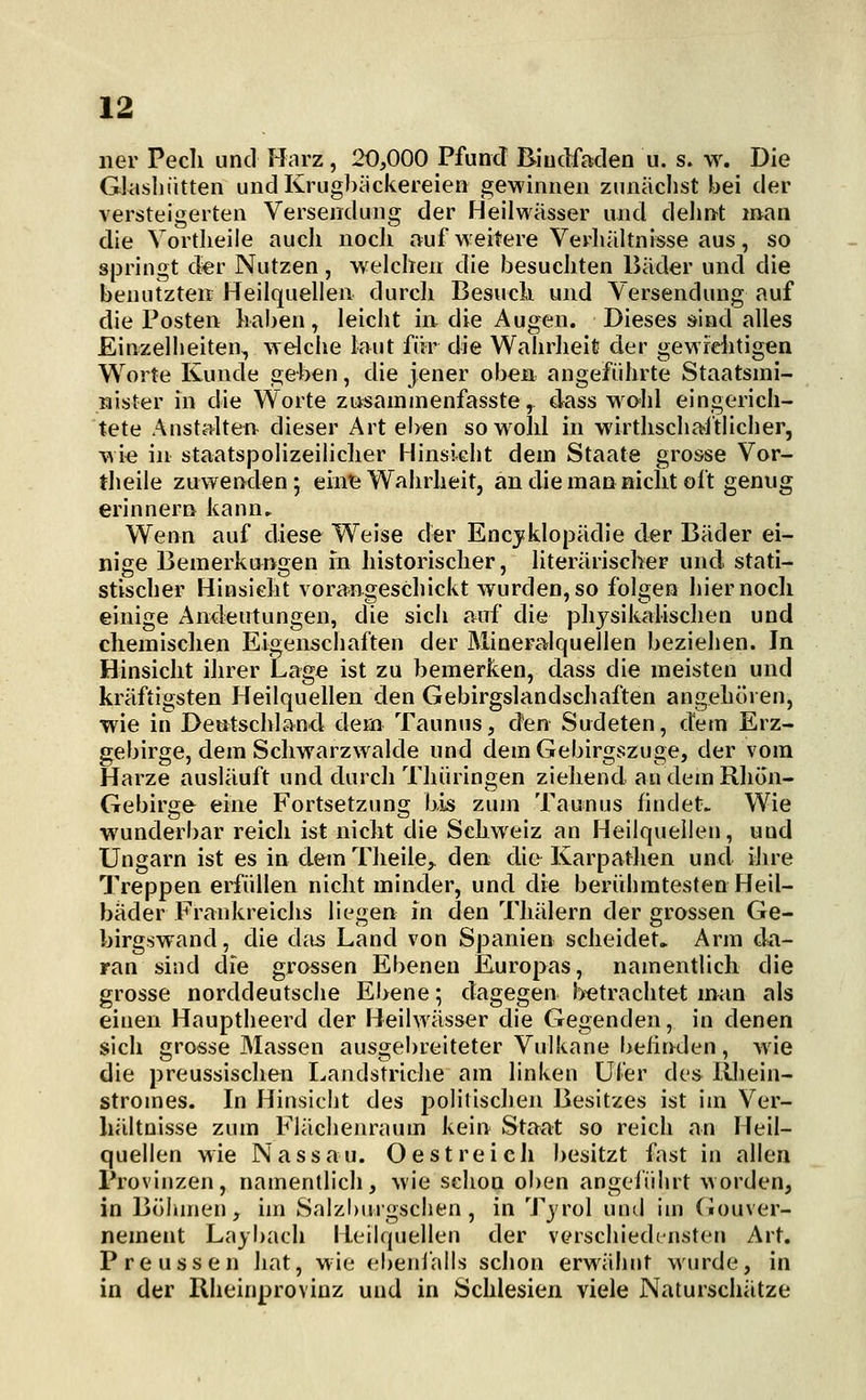 ner Pecli und Harz, 20,000 Pfund Bindfaden u. s. w. Die Glasliiitten und Krugbiickereien gewinnen zunächst bei der versteigerten Versendung der Heilwässer und delint man die Vortlieile aucli nocli auf weitere Verhältnisse aus, so springt d«r Nutzen, w eichen die besuchten Bäder und die benutzten Heilquellen durch Besucb und Versendung auf die Posten haben, leicht in die Augen. Dieses sind alles Einzelheiten, welche laut für die Wahrheit der gewrditigen Worte Kunde geben, die jener oben angeführte Staatsmi- nister in die Worte ziisaininenfasste, €kss wohl eingerich- tete Anstalten dieser Art eben sowold in wirtlischal'tlicher, wie in staatspolizeiliclier Hinsicht dem Staate grosse Vor- tlieile zuwenden; eintE; Wahrheit, an die man nicht oft genug erinnern kann. Wenn auf diese Weise der Encyklopädie der Bäder ei- nige Bemerkungen m historisclier, literarischer und stati- stischer Hinsicht vorangeschickt wurden, so folgen hier noch einige Andeutungen, die sich auf die physikalischen und chemischen Eigenschaften der Mineralquellen beziehen. In Hinsicht ihrer Lage ist zu bemerken, dass die meisten und kräftigsten Heilquellen den Gebirgslandschaften angehören, wie in Deutschland dem Taunus, den Sudeten, dem Erz- gebirge, dem Schwarzwalde und dem Gebirgszuge, der vom Harze ausläuft und durch Thüringen ziehend an dem Rhon- Gebirge eine Fortsetzung bis zum Taunus findet. Wie wunderbar reich ist nicht die Schweiz an Heilquellen, und Ungarn ist es in dem Theile,^ den die KarpatJien und iJire Treppen erfüllen nicht minder, und die berühmtesten Heil- bader Frankreichs liegen in den Thälern der grossen Ge- birgswand, die dtis Land von Spanien scheidet. Arm da- ran sind die grossen Ebenen Europas, namentlich die grosse norddeutsche Ebene; dagegen betrachtet man als einen Hauptheerd der Heilwässer die Gegenden, in denen sich grosse Massen ausgebreiteter Vulkane behnden, w ie die preussischen Landstriche am linken Ufer des lUvein- stromes. In Hinsicht des politischen Besitzes ist im Ver- hältnisse zum Fiächenraum kein Staat so reich an Heil- quellen wie Nassau. O est reich besitzt fast in allen Provinzen, namentlich, wie schon oben angciiihrt worden, in Böhmen, im Salzburgschen , in Tjrol uml im Ciouver- nement Laybach Heilquellen der verscliiedinsten Art. Preussen hat, wie ehenialls schon erwähnt wurde, in in der Rheinprovinz und in Schlesien viele Naturschätze