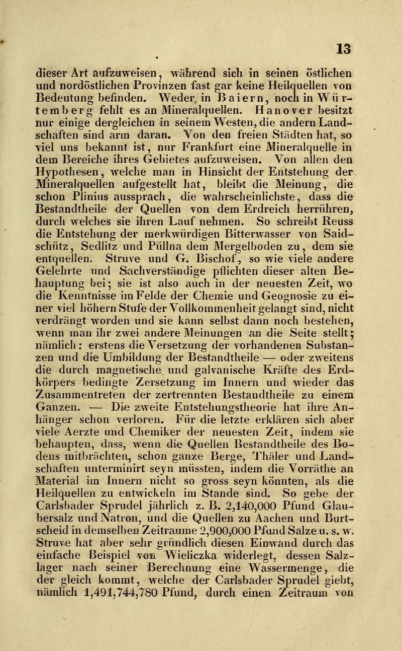 dieser Art aufeuweisen, w-ährend sich in seinen östlichen und nordösthchen Provinzen fast gar keine Heilquellen von Bedeutung befinden. Weder, in Baiern, noch in Wü r- temberg fehlt es an Mineralquellen. Hanov^r besitzt nur einige dergleichen in seinem Westen, die andern Land- schaften sind arm daran. Von den freien Städten hat, so viel uns bekannt ist, nur Frankfurt eine Mineralquelle in dem Bereiche ihres Gebietes aufzuweisen. Von allen den Hypothesen, welche man in Hinsicht der Entstehung der Mineralquellen aufgestellt hat, bleibt die Meinung, die schon Plinius aussprach, die wahrscheinlichste, dass die Bestandtheile der Quellen von dem Erdreich herrühren, durch weklies sie ihren Lauf nehmen. So schreiljt Reuss die Entstehung der merkwürdigen Bitterwasser von Said- schütz , Sedlitz und Püllna dem Mergelboden zu, dem sie entquellen. Struve und G. Bischof, so wie viele aiK^ere Gelehrte und Sachverständige pflichten dieser alten Be- hauptung bei; sie ist also auch in der neuesten Zeit, wo die Kenntnisse im Felde der Chemie und Geognosie zu ei- ner viel hohem Stufe der Vollkommenheit gelangt sind, nicht verdrängt worden und sie kann selbst dann noch bestehen, wenn man ihr zwei andere Meinungen an die Seite stellt; nämlich : erstens die Versetzung der vorhandenen Substan- zen und die Umbildung der Bestandtheile — oder 7:weitens die durch magnetische^ und galvanische Kräfte des Erd- körpers bedingte Zersetzung im Innern und wieder das Zusammentreten der zertrennten Bestandtheil« zu einem Ganzen. — Die zweite Entstehungstheorie hat ihre An- hänger schon verloren. Für die letzte erklären sich aber viele Aerzte und Chemiker der neuesten Zeit, indem sie beliaupten, dass, wenn die Quellen Bestandtheile des Bo- dens mitbrächten, schon ganze Berge, Thäler und Land- schaften unterminirt seyn müssten, indem die Vorräthe an Material im Innern nicht so gross seyn könnten, als die Heilquellen zu entwickeln im Stande sind. So 2;ebe der Carlsbader Sprudel jährlich z. B. 2,140,000 Pfund Glau- bersalz und Natron, und die Quellen zu Aachen und Burt- scheid in demselben Zeiträume 2,900,000 Pfund Salze u. s. w. Struve hat aber sehr gründlich diesen Einw^and durch das einfache Beispiel vom Wieliczka widerlegt, dessen Salz- lager nach seiner Berechnung eine Wassermenge, die der gleich kommt, welche der Carlsbader Sprudel giebt, nämlich 1,491,744,780 Pfund, durch einen Zeitraum von