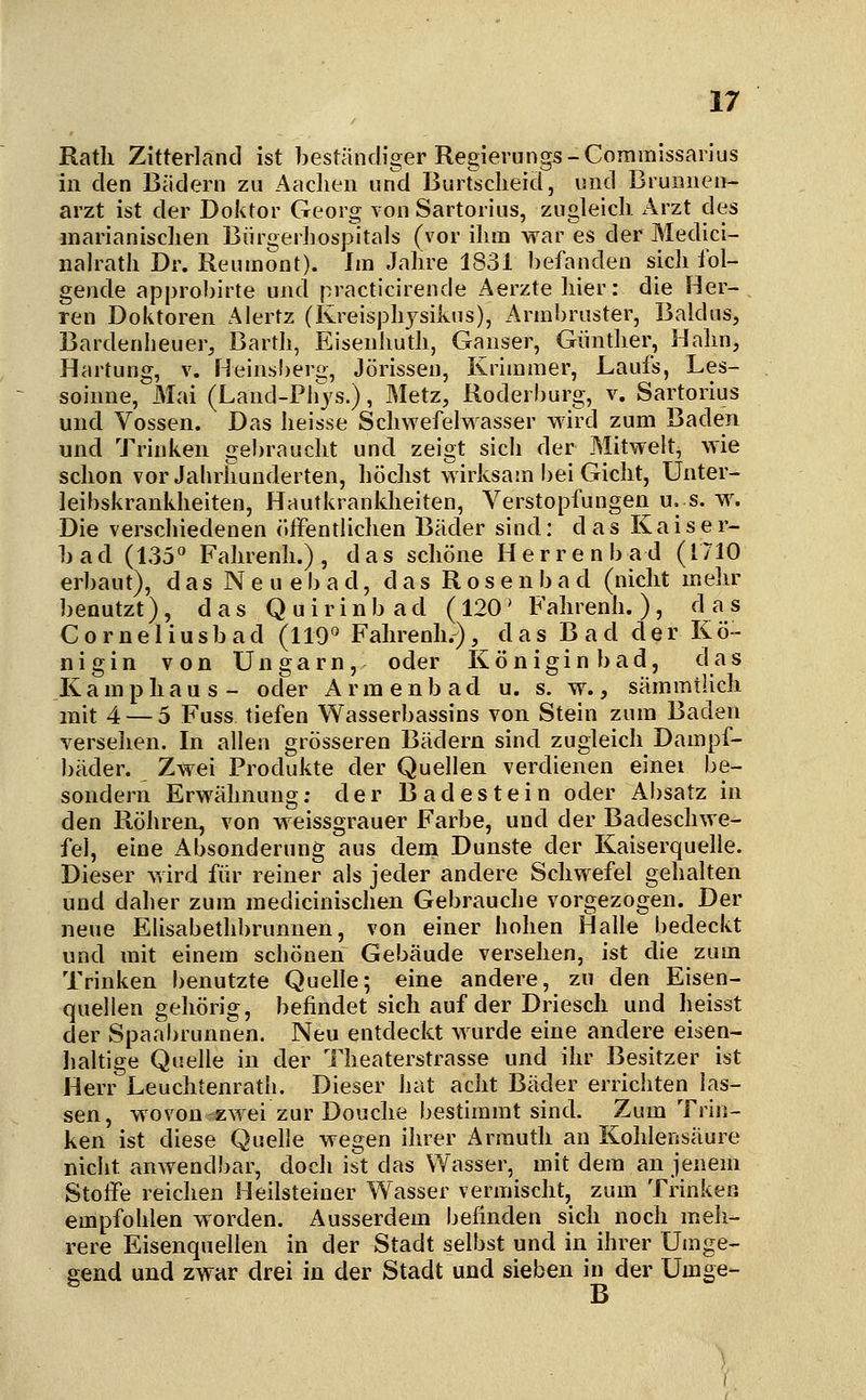 Ratli Zitterlanci ist beständiger Regierungs-Comraissai jus in den Bädern zu Aachen und Buirsdieid, und Brunnen- arzt ist der Doktor Georg von Sartorius, zugleich Arzt des marianischen Bürgerliospitals (vor ihm war es der Medici- nalrath Dr. Reuinont). Im Jahre 1831 befanden sich fol- gende approbirte und practicirende Aerztehier: die Her-, ren Doktoren Alertz (Kreisphj^sikus), Armbruster, Baldus, Bardenheuer, Bartli, Eisenhuth, Ganser, Günther, Hahn, Härtung, v. Heinsberg, Jörissen, Krimmer, Laufs, Les- soinne, Mai (Land-Phjs.), Metz, Roderburg, v. Sartorius und Vossen. Das heisse Schwefelwasser wird zum Baden und Trinken gebraucht und zeigt sich der Mitwelt, wie schon vor Jahrhunderten, höchst wirksam bei Gicht, Unter- leibskrankheiten, Hautkrankheiten, Verstopfungen u. s. w. Die verscliiedenen (»ffentlichen Bäder sind: d a s K a i s e r- bad (135° Fahrenh.) , das schöne Herrenbad (1710 erl)aut), d as N e u e b a d, d a s R o s e n b a d (nicht melir benutzt), das Quirinbad (120* Fahrenh.), ^^^^ C0rneliusb ad (119° Fahrenh.), das B a d der Kö- nigin von Ungarn, oder Königin bad, das Kamphaus- oder Armenbad u. s. w., sämmtlich mit 4 — 5 Fuss tiefen Wasserbassins von Stein zum Baden verseilen. In allen grösseren Bädern sind zugleich Dampf- bäder. Zwei Produkte der Quellen verdienen einei be- sondern Erwähnung; der Badestein oder Absatz in den Röhren, von weissgrauer Farbe, und der Badeschwe- fel, eine Absonderung aus dem Dunste der Kaiserquelle. Dieser v,ird für reiner als jeder andere Schwefel gehalten und daher zum medicinischen Gebrauche vorgezogen. Der neue Elisabethbrunnen, von einer hohen Halle bedeckt und mit einem schönen Gebäude versehen, ist die zum Trinken benutzte Quelle; eine andere, zu den Eisen- quellen gehörig, befindet sich auf der Driesch und heisst der Spaabrunnen. Neu entdeckt wurde eine andere eisen- lialtige Quelle in der Theaterstrasse und ihr Besitzer ist Herr Leuchtenrath. Dieser hat acht Bäder errichten las- sen, wovon zwei zur Douche bestimmt sind. Zum Trin- ken ist diese Quelle wegen ihrer Armuth an Kohlensäure nicht anwendbar, doch ist das Wasser, mit dem an jenem Stoffe reichen Heilsteiner Wasser vermischt, zum Trinken empfohlen worden. Ausserdem befinden sich noch meh- rere Eisenquellen in der Stadt selbst und in ihrer Umge- gend und zwar drei in der Stadt und sieben in der Umge- B