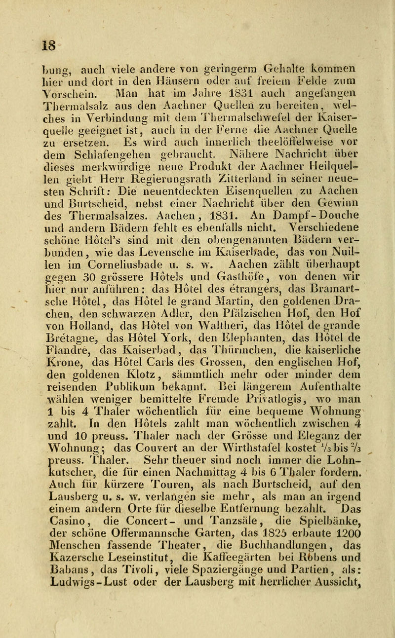 bung, auch viele andere von geiingerra Gelialte kommen hier und dort in den Häusern oder auf l'reieni Fehle zum Vorschein. Man hat im Jahre 1831 aucii angelangen Tliernialsalz aus den Aachner Quellen zu bereiten, wel- ches in Verbindung mit dem IMiermalsciiwefel der Kaiser- quelle geeignet ist, auch in der Ferne die Aaclmer Quelle zu ersetzen. Es wird auch innerlich theelüffelweise vor dem Schlafengehen gehraucht. Nähere Nachricht über dieses merkwirrdige neue Produkt der Aachner Meilquel- len gieht Herr Regierungsrath Zitterland in seiner neue- sten ^Schrift: Die neuentdeckten Eisenquellen zu Aachen und Burtscheid, nebst einer Nachricht über den Gewinn des Thermalsalzes. Aachen, 1831. An Dampf-Douche und andern Bädern fehlt es ebenfalls nicht. Verschiedene schöne Hotel's sind mit den obengenannten Bädern ver- bunden, wie das Levensche im Kaiserbade, das von Nuil- len im Corneliusbade u. s. w. Aachen zählt iiberliaujDt gegen 30 grössere Hotels und Gasthöfe, von denen wir hier nur anführen: das Hotel des etrangers, das Bramart- sche Hotel, das Hotel le grand Martin, den goldenen Dra- chen, den schwarzen Adler, den Pfälzischen Hof, den Hof von Holland, das Hotel von Waltheri, das Hotel de grande Bretagne, das Hotel York, den Elephanten, das Hotel de Fiandre, das Kaiserbad, das Thürmchen, die kaiserliche Krone, das Hotel Carls des Grossen, den englischen Hof, den goldenen Klotz, sämmtlich mehr oder minder dem reisenden Pubhkum bekannt. Bei längerem Aufenthalte wählen weniger bemittelte Fremde Privatlogis, wo man 1 bis 4 Thaler wöchentlich für eine bequeme Wohnung zahlt. In den Hotels zahlt man wöchentlich zwischen 4 und 10 preuss. Thaler nach der Grösse und Eleganz der Wolmung; das Couvert an der Wirthstafel kostet Vsbis-A preuss. Thaler. Sehr theuer sind noch immer die Lohn- kutscher, die für einen Nachmittag 4 ))is 6 Thaler fordern. Auch für kürzere Touren, als nach Burtscheid, auf den Lausberg u. s. w. verlangen sie mehr, als man an irgend einem andern Orte für dieselbe Entfernung bezahlt. Das Casino, die Concert- und Tanzsäle, die Spielbänke, der schöne OlTermannsclie Garten, das 1825 erbaute 1200 Menschen fassende Theater, die Buchhandlungen, das Kazersche Leseinstitut, die Kalfeegärten bei llbbens und Babans, das Tivoli, viele Spaziergänge und Partien, als: Ludwigs-Lust oder der Lausberg mit herrhcher Aussicht,