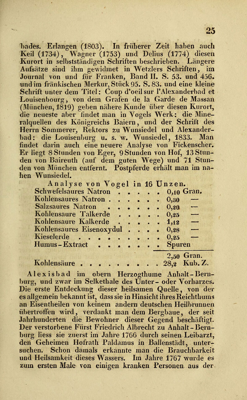 Ijades. Erlangen (1803). In früherer Zeit liaben auch Keil (1734), Wagner (1753) und Dehus (1774) diesen Kurort in selbstständigen Schriften beschrieben. Längere Aufsätze sind ihm gewidmet in Wetzlers Schriften, im Journal von und für Franken, Band II. S. 53. und 456. und im fränkischen Merkur, Stück 95. S. 83. und eine kleine Schrift unter dem Titel: Coup d'oeilsur l'Alexanderbad et Louisenbourg, von dem Grafen de la Garde de Hassan München, 1819) geben nähere Kunde über diesen Kurort, ie neueste aber findet man in Vogels Werk: die Mine- ralquellen des Königreichs Baiern, und der Schrift des Herrn Sommerer, Rektors xu Wunsiedel und Alexander- bad: die Louisenburg u. s. w. W^unsiedel, 1833. Man findet darin auch eine neuere Analyse von Fickenscher. Er liegt 8 Stunden von Eger, 9 Stunden von Hof, 13 Stun- den von Baireuth (auf dem guten Wege) und 71 Stun- den von München entfernt. Postpferde erhält man im na- hen Wunsiedel. Analyse von Vogel in 16 Unzen. Schwefelsaures Natron ..... 0,io Gran, Kohlensaures Natron 0,30 — Salzsaures Natron 0,2a — Kohlensaure Talkerde 0,25 — Kohlensaure Kalkerde 1,12 — Kohlensaures Eisenoxydul .... 0,28 — Kieselerde 0,25 — Humus - Extract ....... Spuren 2,50 Gran. Kohlensäure 28,2 Kub. Z. Alexisbad im obern Herzogthume Anhalt-Bern- burg, und zwar im Selkethale des Unter- oder Vorharzes. Die erste Entdeckung dieser heilsamen Quelle, von der es allgemein bekannt ist, dass sie in Hinsicht ihres Reichthums an Eisentheilen von keinem andern deutschen Heilbrunnen übertroffen wird, verdankt man dem Bergbaue, der seit Jahrhunderten die Bewohner dieser Gegend beschäftigt. Der verstorbene Fürst Friedrich Albrecht zu Anhalt-Bern- burg Hess sie zuerst im Jahre 1766 durch seinen Leibarzt, den Geheimen Hofrath Paldamus in Ballenstädt, unter-i- suchen. Schon damals erkannte man die Brauchbarkeit und Heilsamkeit dieses Wassers. Im Jahre 1767 wurde es zum ersten Male von einigen kranken Personen aus der