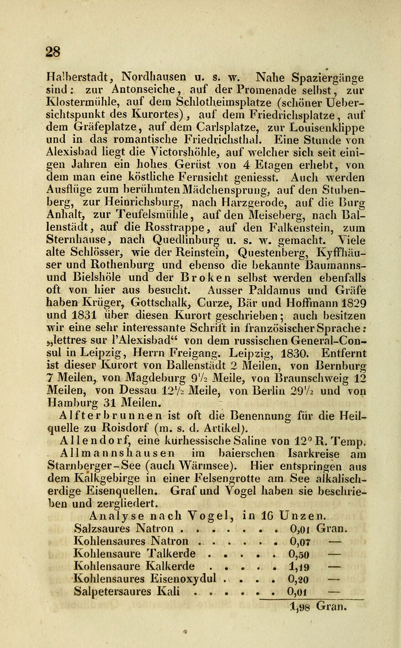 Halberstadt, Norclliaiisen u. s. w. Nahe Spaziergänge sind: zur Antonseiche, auf der Promenade selbst, zur Klostermiihle, auf dem Schlotlieimsplatze (sclioner üeber- siclitspunkt des Kurortes) , auf dem Friedriclisplatze, auf dem Gräfeplatze, auf dem Carlsplatze, zur Louisenklippe und in das romantische Friedrichsthal. Eine Stunde von Alexisbad liegt die Victorsliöhle, auf welcher sich seit eini- gen Jahren ein hohes Gerüst von 4 Etagen erhebt, von dem man eine köstliche Fernsicht geniesst. Auch werden Ausflüge zum berühmtenMädchensprung. auf den Stuben- berg, zur Heinrichsburg, nach Harzgerode, auf die Burg Anlialt, zur Teufelsmühle, auf den Meiseberg, nach ßal- lenstädt, auf die Rosstrappe, auf den Falkenstein, zum Sternhause, nach Quedlinbur» u. s. w. gemacht. Viele alte Schlösser, wie der Reinstein, Questenberg, Kyffhäu- ser und Rothenburg und ebenso die bekannte Baumanns- und Bielshöle und der Broken selbst werden ebenfalls oft von hier aus besucht. Ausser Paldamus und Gräfe haben Krüger, Gottschalk, Curze, Bär und Hoffmann 1829 und 1831 über diesen Kurort geschrieben; auch besitzen wir eine sehr interessante Schrift in französischer Sprache ; >,lettres sur l'Alexisbad von dem russischen General-Con- sul in Leipzig, Herrn Freigang. Leipzig, 1830. Entfernt ist dieser Kurort von Ballenstädt 2 Meilen, von Bernburg 7 Meilen, von Magdeburg 9V2 Meile, von Braunschweig 12 Meilen, von Dessau 12V2 Meile, von Berlin 29V2 und von Hamburg 31 Meilen. Alfterbrunnen ist oft die Benennung für die Heil- quelle zu Roisdorf (m. s. d. Artikel). Allendorf, eine kürhessische Saline von 12R. Temp. Allmannshausen im baierschen Isarkreise am Starnberger-See (auch Wärmsee). Hier entspringen aus dem Kalkgebirge in einer Felsengrotte am See alkalisch- erdige Eisenquellen. Graf und Vogel haben sie besclirie- ben und zergliedert. Analyse nach Vogel, in IG Unzen. Salzsaures Natron 0,oi Gran. Kohlensaures Natron 0,07 — Kohlensaure Talkerde 0,50 — Kohlensaure Kalkerde ..... 1,19 — Kohlensaures Eisenoxydul .... 0,20 — Salpetersaures Kali 0,oi — 1,98 Gran.