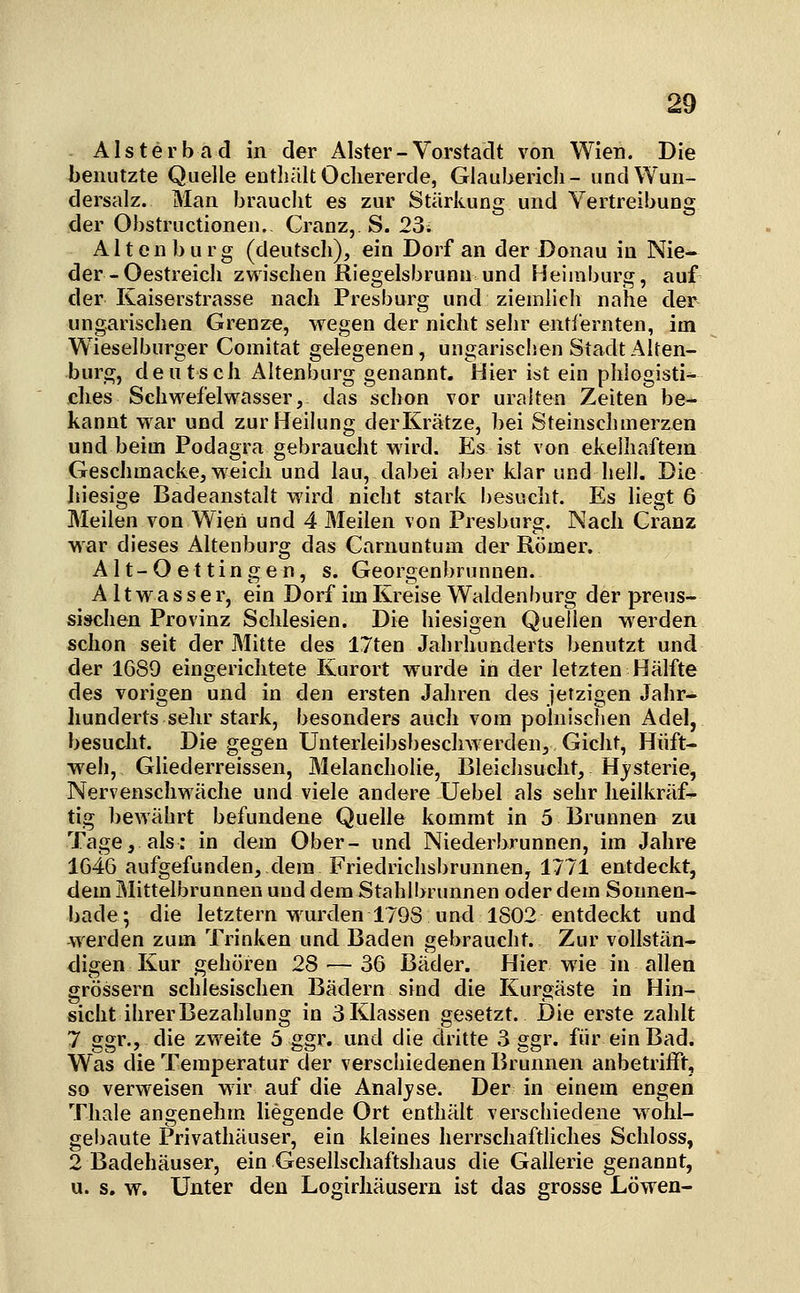 Alsterbad in der Alster-Vorstadt von Wien. Die benutzte Quelle enthält Ocliererde, Glaubericli- und Wun- dersalz. Man braucht es zur Stärkung und Vertreibung der Obstructionen. Cranz, S. 23. Alten bürg (deutsch), ein Dorf an der Donau in Nie- der-Oestreich zwischen Riegelsbrunn und Heiinburg, auf der Kaiserstrasse nach Presburg und ziemlieh nahe der ungarischen Grenzre, wegen der nicht sehr entiernten, im Wieselburger Comitat gelegenen, ungarischen Stadt Alten- burg, deutsch Altenburg genannt. Hier ist ein phlogisti- dies Schwefelwasser, das schon vor uralten Zeiten be- kannt war und zur Heilung der Krätze, bei Steinschmerzen und beim Podagra gebraucht wird. Es ist von ekelhaftem Geschmacke, weich und lau, dabei aber klar und hell. Die In'esige Badeanstalt wird nicht stark besucht. Es liegt 6 Meilen von Wien und 4 Meilen von Presburg. Nach Granz war dieses Altenburg das Carnuntum der Römer. Alt-Oettingen, s. Georgenbrunnen. A11 w a s s e r, ein Dorf im Kreise Waiden bürg der preus- sischen Provinz Schlesien. Die hiesigen Quellen werden schon seit der Mitte des 17ten Jahrhunderts benutzt und der 1689 eingerichtete Kurort wurde in der letzten Hälfte des vorigen und in den ersten Jahren des jetzigen Jahr- hunderts sehr stark, besonders auch vom polnischen Adel, besucht. Die gegen Unterleibsbeschwerden, Gicht, Hüft- weh, Gliederreissen, Melancholie, Bleichsucht, Hysterie, Nervenschwäche und viele andere Uebel als sehr heilkräf- tig bewährt befundene Quelle kommt in 5 Brunnen zu Tage, als: in dem Ober- und Niederbrunnen, im Jahre 1G46 aufgefunden, dem Friedrichsbrunnen, 1771 entdeckt, dem Mittelbrunnen und dem Stahlbrunnen oder dem Sounen- bade; die letztern wurden 1798 und 1802 entdeckt und werden zum Trinken und Baden gebraucht. Zur vollstän- digen Kur gehören 28 — 36 Bäder. Hier wie in allen grössern schlesischen Bädern sind die Kurgäste in Hin- sicht ihrer Bezahlung in 3 Klassen gesetzt. Die erste zahlt 7 ggr., die zweite 5 ggr, und die dritte 3 ggr. für ein Bad. Was die Temperatur der verschiedenen Brunnen anbetrifft, so verweisen wir auf die Analjse. Der in einem engen Thale angenehm liegende Ort enthält verschiedene wohl- gebaute Privathäuser, ein kleines herrschaftliches Scliloss, 2 Badehäuser, ein Gesellscliaftshaus die Gallerie genannt, u. s. w. Unter den Logirhäusern ist das grosse Löwen-