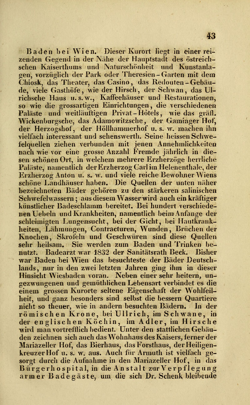 Baden bei Wien. Dieser Kurort liegt in einer rei- zenden Gegend in der Nähe der Hauptstadt des östreich- sclien Kaisertliums und Naturscliönheit und Kunstanta- gen, vorzüglicli der Park oder Tlieresien - Garten mit dem Cliiosk, das Theater, das Casino, das Redouten-Gebäu- de, viele Gasthöfe, wie der Hirsch, der Schwan, das Ui- richsche Haus u. s.w., Kaffeehäuser und Restaurationen, so wie die grossartigen Einrichtungen, die verschiedenen Paläste und weitläufigen Privat-Hotels, wie das gräfl. Wickenbnrgsche, das Adainowitzschej der Gaminger Hof, der Herzogshof, der Höllhamnierhof u. s. w. machen ihn vielfach interessant und sehenswerth. Seine heissen Schwe- felquellen ziehen verbunden mit jenen Annehmlichkeiten nach wie vor eine grosse Anzahl Fremde jährlich in die- sen schönen Ort, in welchem mehrere Ei^herzöge herrliclie Paläste, namentlich derErzherzogCarlim Helenenthal«, der Erzherzog Anton u. s. w. und viele reiche Bewohner Wiens schöne Landhäuser haben. Die Quellen der unten näher bezeichneten Bäder gehören zu den stärkeren salinischen Schwefelwassern; aus diesem Wasserwird auch ein kräftiger künstlicher Badeschlamm bereitet. Bei hundert verschiede- nen Uebeln und Krankheiten, namentlich bein? Anfange der schleimigten Lungensucht, bei der Gicht, bei Hautkrank- heiten, Lähmungen, Contracturen, Wunden, Brüchen der Knochen, Skrofeln und Geschwüren sind diese Quellen sehr heilsam. Sie werden zum Baden und Trinken be- nutzt, Badearzt war 1832 der Sanitätsrath Beck. Bisher war Baden bei Wien das besuchteste der Bäder Deutsch- lands , nur in den zwei letzten Jahren ging ihm in dieser Hinsicht Wiesbaden voran. Neben einer sehr heitern, un- gezwungenen und gemüthlichen Lebensart verbindet e& die einem grossen Kurorte seltene Eigenschaft der Wohlfeil- heit, und ganz besonders sind selbst die bessern Quartiere nicht so theuer, wie in andern besuchten Bädern. In der römischen Krone, bei Ullrich, im Schwan e, in der englischen Köchin, im Adler, im Hirsche wird man vortrefflich bedient. Unter den stattlichen Gebäu- den zeichnen sich auch das Wohnhaus des Kaisers, ferner der Mariazeller Hof, das Bierhaus, das Forsthaus, der Heiligen- kreuzer Hof u. s. w. aus. Auch für Armuth ist vielfach ge- sorgt durch die Aufnahme in den Mariazeller Hof, in das B ü r g e r h o s p i t a 1, in die A n s t a 11 zur Verpflegung armer Badegäste, um die sich Dr. Schenk bleibende