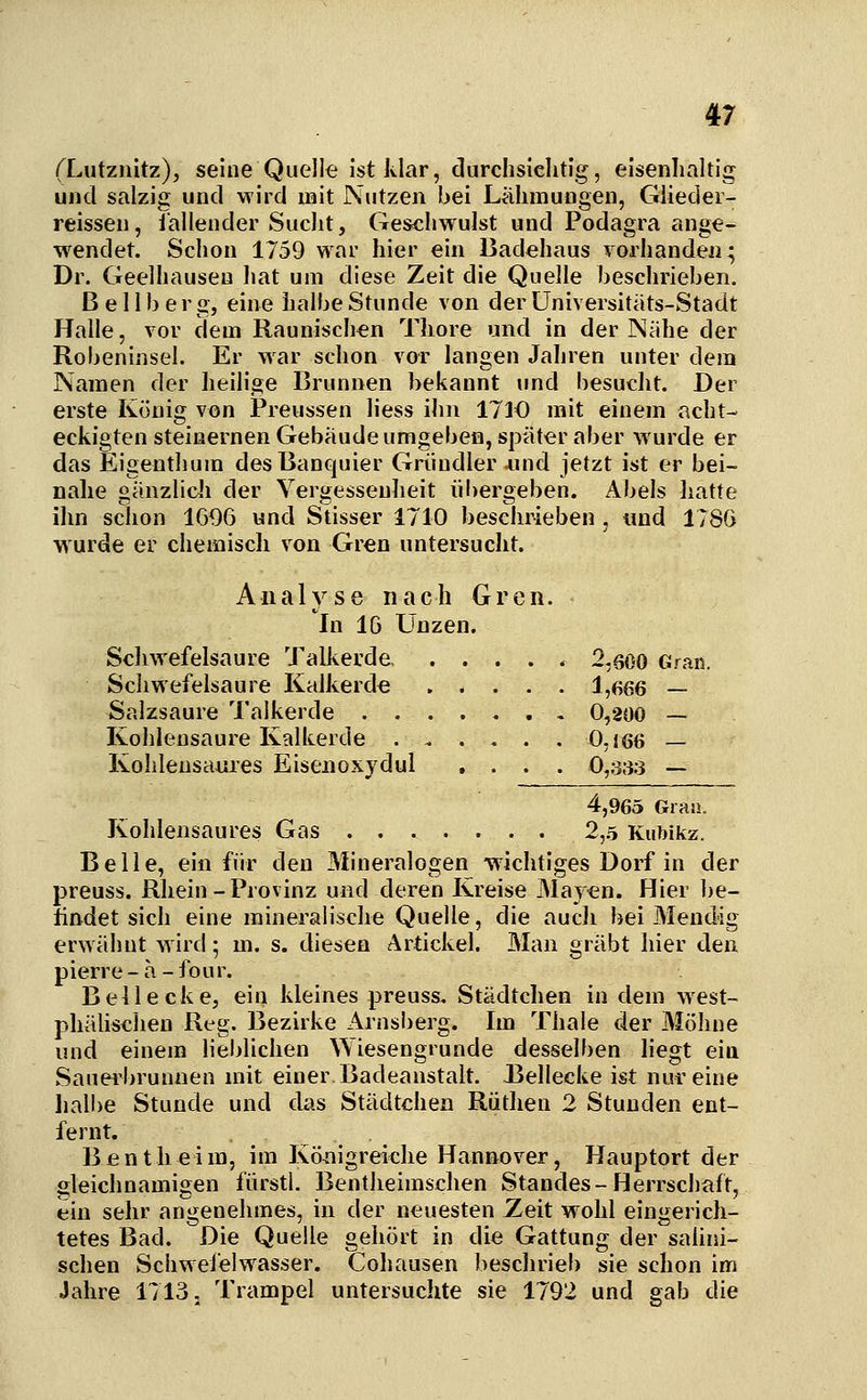 (Lutznitz), seine Quelle ist klar, durchsichtig, eisenhaltig und salzig und wird mit Nutzen bei Lähmungen, Giieder- reissen, iallender Sucht, Geschwulst und Podagra ange- wendet. Schon 1759 war hier ein Badehaus vorhanden; Dr. Geelhausen hat um diese Zeit die Quelle beschrieben. Bellberg, eine halbe Stunde von derüniversitäts-Stadt Halle, vor dem Raunisch^n Tliore und in der Nähe der Robeninsel. Er war schon vor langen Jaljren unter dem Namen der heilige Brunnen bekannt und besucht. Der erste König von Preussen liess ihn 1710 mit einem acht- eckigten steinernen Gebäude umgeben, später aber wurde er das Eigenthum desBanquier Grundier ^ind jetzt ist er bei- nahe gänzlicli der Yergessenlieit übergeben. Abels hatte ihn schon 1G96 und Stisser 1710 beschrieben, und 178G wurde er chemiscli von Gren untersucht. Analyse nach Gren. In IG Unzen. Scliwefelsaure Talkerde 2,600 Gran. Schwefelsaure Kalkerde . * . . . 1,666 — Salzsaure Talkerde , 0,200 — Kohlensaure Kalkerde 0.166 — Kohlensaures Eisenoxydul .... 0,333 — 4,965 Grau. Kohlensaures Gas ....... 2,5 Kubikz. Belle, ein für den Mineralogen •wichtiges Dorf in der preuss. Rhein-Provinz und deren Kreise May^n. Hier be- ündet sich eine mineralische Quelle, die auch bei Mendig erwähnt wird; m. s. diesen Artickel. Man gräbt hier den pierre-ä-four. Bei lecke, ein kleines preuss, Städtchen in dem west- phälischen Reg. Bezirke Arnsberg. Im Thale der Mohne und einem lieblichen Wiesengrunde desselben liegt ein Sauerbrunnen mit einer Badeanstalt. J3ellecke ist nur eine liall)e Stunde und cks Städtchen Ruthen 2 Stunden ent- fernt. B e n t h e i m, im Königreiche Hannover, Hauptort der gleichnamigen fürstl. Bentheimschen Standes-Herrschaft, ein sehr angenehmes, in der neuesten Zeit wohl eingerich- tetes Bad. Die Quelle gehört in die Gattung der salini- schen Schwefelwasser. Cohausen beschrieb sie schon im Jahre 1713. Trampel untersuchte sie 1792 und gab die
