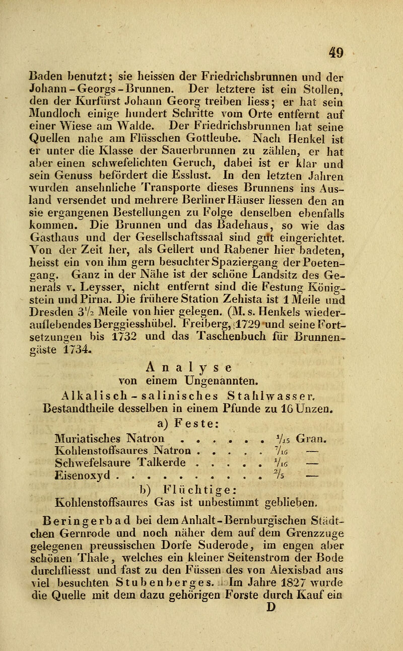 Baden benutzt; sie heissen der Friedrichsbrunnen und der Johann-Georgs-Brunnen. Der letztere ist ein Stollen, den der Kurfürst Johann Georg treiben liess; er liat sein Mundloch einige hundert Schritte vom Orte entfernt auf einer Wiese am Walde. Der Friedrichsbrunnen hat seine Quellen nahe am Flüsschen Gottleube. Nach Henkel ist er unter die Klasse der Sauerbrunnen zu zählen, er hat aber einen schwefelichten Geruch, dabei ist er klar und sein Genuss befördert die Esslust. In den letzten Jahren wurden ansehnliche Transporte dieses Brunnens ins x\us- land versendet und mehrere Berliner Häuser Hessen den an sie ergangenen Bestellungen zu Folge denselben ebenfalls kommen. Die Brunnen und das Badehaus, so wie das Gasthaus und der Gesellschaftssaal sind gilt eingericlitet. Von der Zeit her, als Geliert und Rabener hier badeten, Iieisst ein von ihm gern besuchter Spaziergang der Poeten- gang. Ganz in der Nähe ist der schöne Landsitz des Ge- nerals V. Leysser, nicht entfernt sind die Festung Köoig- stein und Pirna. Die frühere Station Zehista ist 1 Meile und Dresden 3V2 Meile von hier gelegen. (M. s. Henkels wieder- auflebendes Berggiesshübel. Freiberg, :1729 und seine Fort- setzungen bis 1732 und das Taschenbuch für Brunnen- gäste 1734, Analyse von einem Ungenannten. Alkalisch - salinisches Stahlwasser. Best^ndtheile desselben in einem Pfunde zu 16 Unzen. a) Feste: Murlatisches Natron . . . . . . Vis Gran. Kohlenstoffsaures Natron ..... 7iö — Schwefelsaure Talkerde Vis — Eisenoxyd % — b) Flüchtige: KolilenstofFsaures Gas ist unbestimmt geblieben. Beringerbad bei dem Anhalt-Bernburgischen Stadt- clien Gernrode und noch näher dem auf dem Grenzzuge gelegenen preussisclien Dorfe Suderode, im engen aber schönen Tliale, welches ein kleiner Seitenstrom der Bode durchfliesst und fast zu den Füssen des von Alexisbad aus viel besuchten Stubenberges. Im Jahre 1827 wurde die Quelle mit dem dazu gehörigen Forste durch Kauf ein D