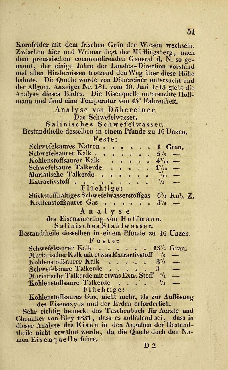 Kornfelder mit dem frischen Grün der Wiesen wechseln. Zwischen hier und Weimar liegt der Müfflingsberg, nach dem preussischen commandirenden General d. N. so ge- nannt, der einige Jahre der Landes-Direction vorstand und allen Hindernissen trotzend den Weg über diese Höhe bahnte. Die Quelle wurde von Döbereiner untersucht und der AUgem. Anzeiger Nr. 181. vom 10. Juni 1S13 giebt die Analyse dieses Bades. Die Eisenquelle untersuchte Hoff- mann und fand eine Temperatur von 45*^ Fahrenheit. Analyse von Döhereiner, Das Sehwefelwasser. Salinisches S chwef€lwasser. Bestandtheile desselben in einem Pfunde zu IG Unzen. Fe^te: Schwefelsaures Natron 1 Gran. Schwefelsaurer Kalk -, . S'/s —. Kohlenstoffsaurer Kalk ..... 4Vio — Schwefelsaure Talkerde . . . . . iVio — Muriatische Talkerde Vio — Extractivstoff . . Vs — Flüchtige: Stickstofflialtiges Schwefelwasserstoffgas Qrk Kub. Z, Kohlenstoffsaures Gas . ... . . SVs — Analyse des Eisensäuerling von Hoffmann. Sa 1 inisches Stahlwasser. Bestandtheile desselben in einem Pfunde zu 16 Unzen. Fest e ; Schwefelsaurer Kalk ...... 13V2 Gran, Muriatischer Kalk mit etwas Extractivstoff /s — Kohlenstoffsaurer Kalk ..... 3V5 — Schwefelsaure Talkerde 3 — Muriatische Talkerde mit etwas Extr. Stoff V2 — Kohlenstoffsaure Talkerde .... Vs — Flüchtige: Kohlenstoffsaures Gas, nicht mehr, als zur Auflösung des Eisenoxyds und der Erden erforderlich. Sehr richtig bemerkt das Taschenbuch für Aerzte und Chemiker von Bley 1831, dass es auffallend sei, dass in dieser Analyse das Eisen in den Angaben der Bestand- theile nicht erwähnt werde, da die Quelle doch den Na- men Eisenquelle führe. D2