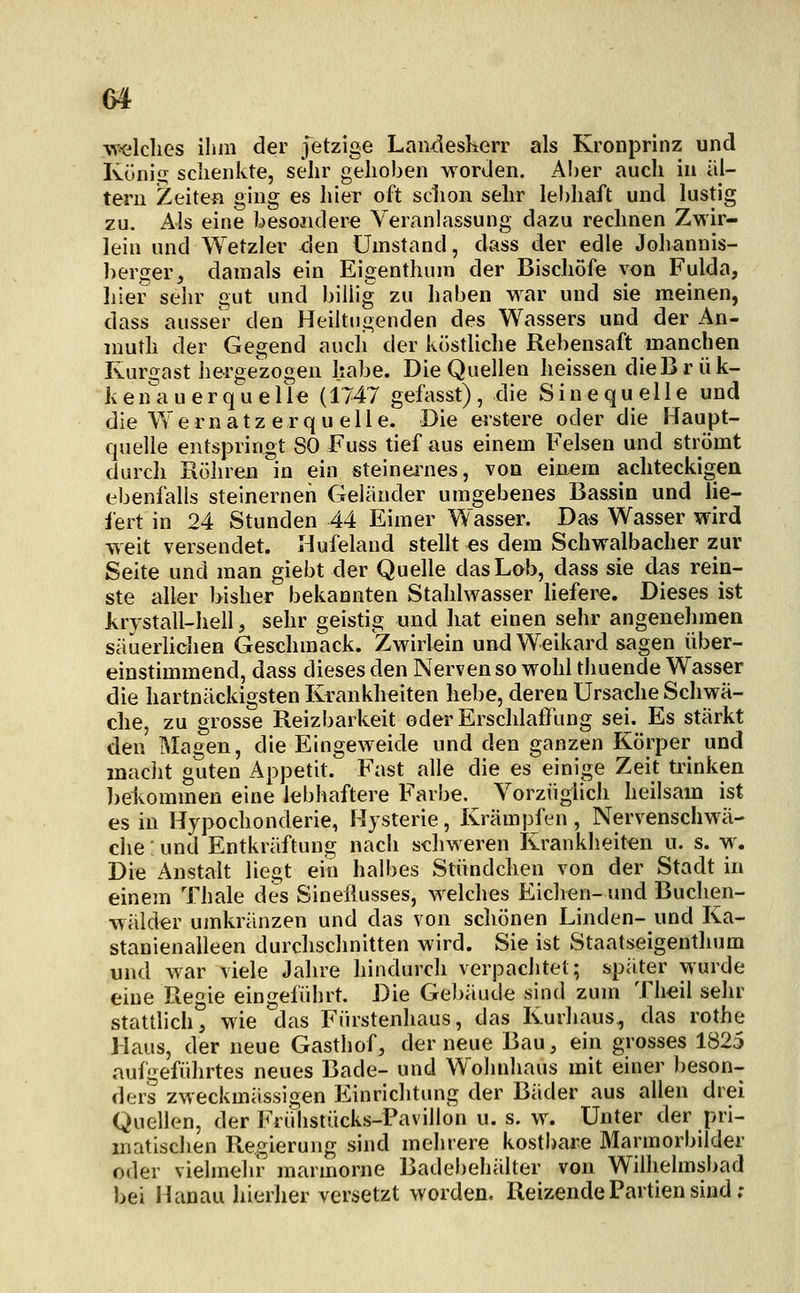 welches ihm der Jetzige Landeskerr als Kronprinz und Küniü; sclienkte, sehr gehoben worden. A!)er aucli in al- tern Zeiten ging es hier oft schon sehr lebhaft und lustig zu. Als eine besondere Veranlassung dazu rechnen Zwir- lein und Wetzler <:len Umstand, dass der edle Johannis- berger, damals ein Eigenthum der Bischöfe von Fulda, hier sehr gut und billig zu haben war und sie meinen, dass ausser den Heiltu.^enden des Wassers und der An- niuth der Gegend aucli der küstliche Rebensaft manchen Kurgast hergezogen habe. Die Quellen heissen dieBr ük- ken'a u erqu eile (1747 gefasst), die Sinequelle und die Wernatzerqu eile. Die erstere oder die Baupt- quelle entspringt SO Fuss tief aus einem Felsen und strömt durch Rühren in ein steineiiies, von einem achteckigen ebenfalls steinernen Geländer umgebenes Bassin und lie- fert in 24 Stunden 44 Eimer Wasser. Das Wasser wird weit versendet. Hufeland stellt es dem Schwalbacher zur Seite und man giebt der Quelle das Lob, dass sie das rein- ste aller bisher bekannten Stahlwasser hefei^. Dieses ist Jvrystall-hell, sehr geistig und hat einen sehr angenelnnen säuerlichen Geschmack. Zwirlein undWeikard sagen über- einstimmend, dass dieses den Nerven so wohl thuende Wasser die hartnäckigsten Krankheiten hebe, deren Ursache Schwä- che, zu grosse Reizbarkeit oder ErschlatTung sei. Es stärkt den Magen, die Eingeweide und den ganzen Körper und maciit guten Appetit. Fast alle die es einige Zeit üunken ])ekommen eine lebhaftere Farbe. Vorzüglich heilsam ist es in Hypochonderie, Hysterie, Krämpfen, Nervenschwä- che : und Entkräftung nach s-chweren Krankheiten u. s. w. Die Anstalt liegt ein halbes Stündchen von der Stadt in einem Thale des Sineflusses, welches Eiclven- und Buchen- wälder umkränzen und das von schönen Linden- und Ka- stanienalleen durchschnitten wird. Sie ist Staatseigenthum und war viele Jahre hindurch verpachtet; später wurde eine Regie eingeführt. Die Gel)äude sind zum Theil sehr stattlich, wie das Fürstenhaus, das Kurhaus, das rothe Haus, der neue Gasthof, der neue Bau, ein grosses 1825 aufgeführtes neues Bade- und Wohnhaus mit einer ])eson- ders zweckmässigen Einrichtung der Bäder aus allen drei Quellen, der Frühstücks-Pavillon u. s. w. Unter der pri- inatischen Regierung sind mehrere kostbare Marmorbilder oder vielmehr marmorne Badebehälter von Wilhelmsbad bei Hanau hierher versetzt worden. Reizende Partien sind;