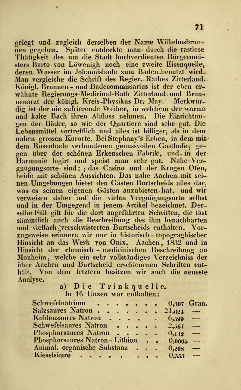 gelegt uncl zuglelcli derselben der Name Willielmsbrun^ nen gege!)eii. Später entdeckte maß durch die rastlose Thätigkeit des um die Stadt hoclivei'dienten Bürgermei- sters Üarto von Löwenigli noch eine zweite Eisenquelle, deren Wasser im Johannisbade zum Baden benutzt wird*- Man vergleiche die Schrift des Regier..Käthes Zitterland. Königl. Brunnen - und Badecommissarius ist der eben er- wähnte Regienmgs-Medicinal-Ratli Zitterland und Bru«-* nenarzt der köhigl. Kreis-Piiysikus Dr. May. Merkwür- dig ist der nie zufrierende Weiher, in w elchem der w.arme und kalte Bach ihren Abfluss nehmen» Die Einrichtun- gen der Bäder, so wie der Quartiere sind sehr gut. Die Lebensmittel vortrefflieh und alles ist billiger, als in dem nahen grossen Kurorte. Bei Stephany';^ Erben, in dem mit = dem Rosenbade verbundenen genussvollen Gasthofe,- ge- gen über der schonen Erkenschen Fabrik:, und in; der' Harmonie lagirt und speist man sehr gut. Nahe Ver- gnügungsorte sind: ; das Camino und der Krügen Ofen^ beide mit schönen Aussichten. Das nahe Aachen mit sei- nen. Umgebungen bietet den Gästen Bnrtscheids alles dar, was es seinen eigenen Gästen anzubieten hat, und wir verweisen daher auf die vielen Vergnügungsorte selbst und in der Umgegend in jenem Artikel bezeichnet. Der- selbe Fall gilt für die dort angeführten Schriften, die fast sämmtlich auch die Beschreibung des ihm benachbarten und vielfach t'verschwisterten Bnrtscheids enthalten. Vor- zugsweise erinnern wir nur in historisch-topograghischer Hinsicht an das Werk von Onix. Aachen, 1832 und in Hinsicht der chemisch - medicinischen Beschreibung an Monheim, welche ein sehr vollständiges Verzeichniss der über Aachen und Burtscheid erschienenen Schriften ent- hält. Von dem letztern besitzen wir auch die neueste Analyse. a) Die T r i n k q u e 11 e. In 16 Unzen war enthalten: Schwefelnatrium 0,307 Gran. Salzsaures Natron ....... 21,(;24 — Kohlensaures Natron 6,599 — Schwefelsaures Natron 2,567 — Phosphorsaures Natron 0,142 — Phosphorsaures Natron-Lithion . . 0,0005 — Animal. organische Substanz . . . 0,208 — Kieselsäure 0,553 —