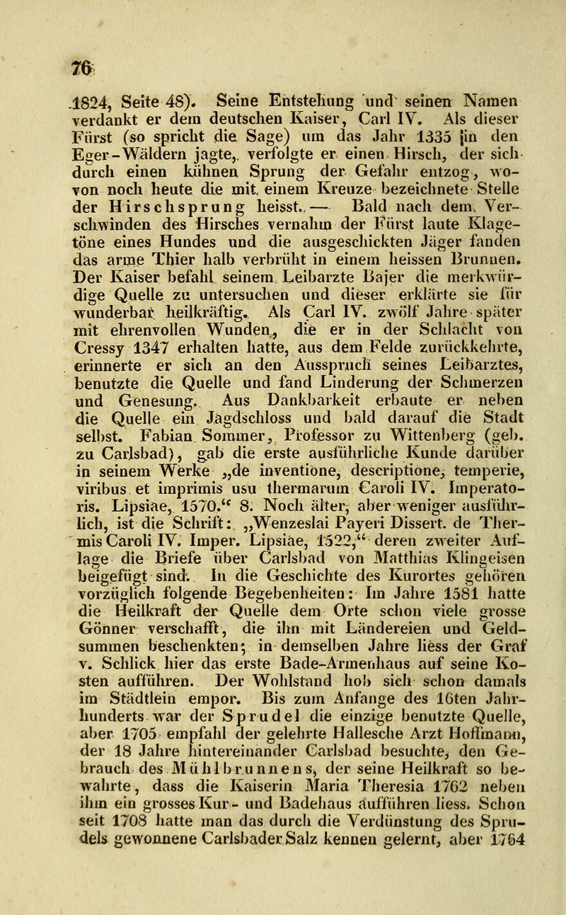 .1824, Seite 48). Seine Entstelmog und seinen Namen verdankt er dem deutschen Kaiser, Carl IV. Als dieser Fürst (so spricht die Sage) um das Jahr 1335 |in den Eger-Wäldern jagte,, verfolgte er einen Hirsch, der sich durch einen kühnen Sprung der Gefahr entzog, wo- von noch heute die mit, einem Kreuze bezeichnete Stelle der Hirsch Sprung heisst.,— Bald nach dem. Ver- schwinden des Hirsches vernalim der Fürst laute Klage- töne eines Hundes und die ausgescliickten Jäger fanden das arme Tbier halb verbrüht in einem heissen Brunnen. Der Kaiser befahl seinem Leibarzte Bajer die merkwür- dige Quelle zu untersuchen und dieser erklärte sie für wunderbar heilkräftig. Als Carl IV. zwölf Jahre später mit ehrenvollen Wunden, die er in der Schiacht von Cressy 1347 erhalten hatte, aus dem Felde zurückkehrte, erinnerte er sich an den Ausspruch seines Leibarztes, benutzte die Quelle und fand Linderung der Schmerzen und Genesung, Aus Dankbarkeit erbaute er neben die Quelle ein Jägdschloss und bald darauf die Stadt selbst. Fabian Sommer, Professor zu Wittenberg (geb. 2u Carlsbad), gab die erste ausführhche Kunde darüber in seinem Werke „de inventiöne, descriptione> temperie, viribus et imprimis usu thermarum Gäroli IV. Imperato- ris. Lipsiae, 1570.'^ 8. Noch älter, aber weniger ausfiUir- lich, ist die Schrift: „Wenzeslai Payeri Dissert. de Ther- mis CaroU IV. Imper. Lipsiae, 1522, deren zweiter Auf- lage die Briefe über Carlsbad von Matthias Klingeisen beigefügt sind; In die Geschichte des Kurortes gehören vorzüglich folgende Begebenheiten: Im Jahre 1581 hatte die Heilkraft der Quelle dem Orte schon viele grosse Gönner verschafft, die ihn mit Ländereien und Geld- summen beschenkten; in demselben Jahre liess der Graf V. Schhck hier das erste Bade-Armenhaus auf seine Ko- sten aufführen. Der Wohlstand Iiob sich schon damals im Städtlein empor. Bis zum Anfange des IGten Jahr- hunderts war der Sprudel die einzige benutzte Quelle, aber 1705 empfahl der gelehrte Hallesche Arzt Hofi'mann, der 18 Jahre hintereinander Carlsbad besuchte, den Ge- brauch des Mühlbrunnens, der seine Heilkraft so be- waiirte, dass die Kaiserin Maria Theresia 1762 neigen ihm ein grosses Kur- und Badehaus aufführen liess. Schon seit 1708 hatte man das durch die Verdunstung des Spru- dels gewonnene Carlsbader Salz kennen gelernt, aber 1764