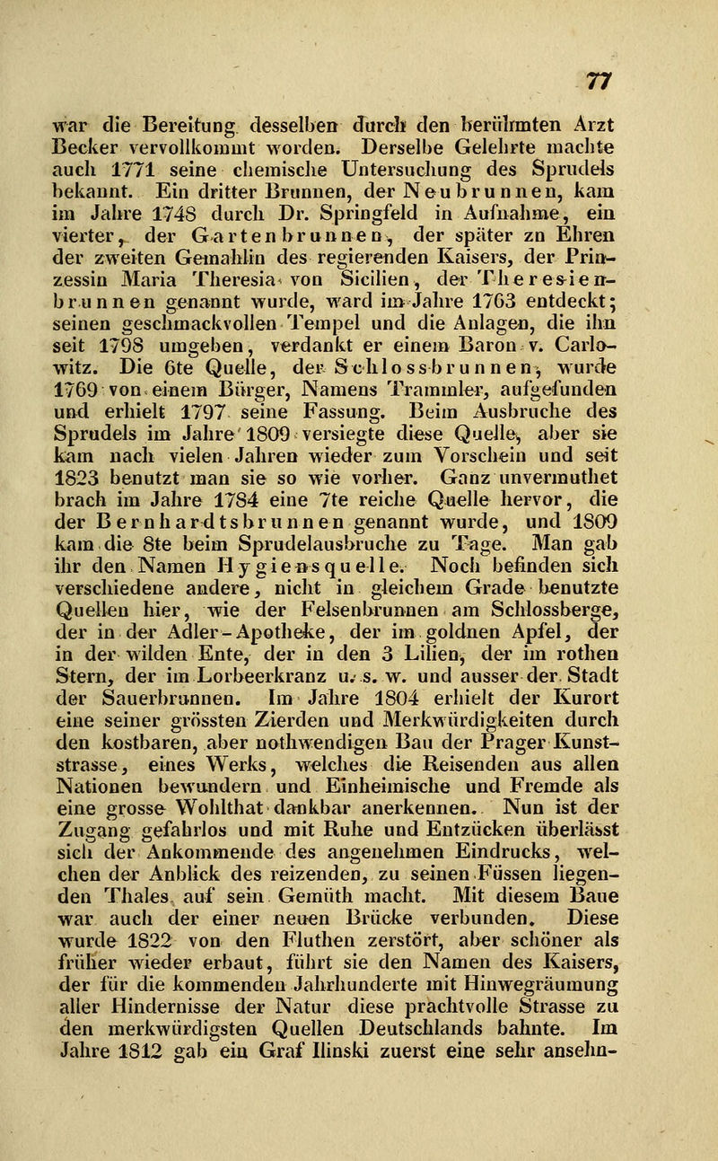 war die Bereitung desselben durch den berülrmten Arzt Becker vervollkommt worden. Derselbe Gelehrte machte auch 1771 seine chemische Untersuchung des Sprudels bekannt. Ein dritter Brunnen, der N e u b r u n n e n, kam im Jahre 1748 durch Dr. Springfeld in Aufnahme, ein vierter, der G a r t e n b r u n n e n, der später zn Ehren der zweiten Gemahlin des regierenden Kaisers, der Prin- zessin Maria Theresia von Sicilien, der Ther es^ien- brunnen genannt wurde, ward in> Jahre 1763 entdeckt; seinen geschmackvollen Tempel und die Anlagen, die ihn seit 1798 umgeben, verdankt er einem Baron v. Carlo- witz. Die 6te Quelle, der S c h 1 o s s b r u n n e n ^ wurde 1769 von einem Bürger, Namens Trammler, aufgefunden und erhielt 1797 seine Fassung. Beim Ausbruche des Sprudels im Jahre'1809 versiegte diese Quelle^ aber sie k<im nach vielen Jahren wieder zum Vorschein und se^t 1823 benutzt man sie so wie vorher. Ganz unvermuthet brach im Jahre 1784 eine 7te reiche Quelle hervor, die der BernhardtsbrIInnen genannt wurde, und 1809 kam die 8te beim Sprudelausbruche zu Tage. Man gab ihr den Namen Hjgiei*squelle. Noch befinden sich verschiedene andere, nicht in gleichem Grade benutzte Quellen hier, wie der Felsenbrunnen am Schlossberge, der in der Adler-Apotheke, der im goldnen Apfel, der in der wilden Ente, der in den 3 Lihen, der im rothen Stern, der im Lorbeerkranz u.-s. w. und ausser der Stadt der Sauerbrunnen. Im Jahre 1804 erhielt der Kurort eine seiner grössten Zierden und Merkwürdigkeiten durch den kostbaren, aber nothwendigen Bau der Prager Kunst- strasse, eines Werks, welches die Reisenden aus allen Nationen bewundern und Einheimische und Fremde als eine grosse Wohlthat dankbar anerkennen. Nun ist der Zugang gefahrlos und mit Ruhe und Entzücken überlässt sich der Ankommende des angenehmen Eindrucks, wel- chen der Anblick des reizenden, zu seinen Füssen liegen- den Thaies auf sein Gemüth macht. Mit diesem Baue war auch der einer neuen Brücke verbunden. Diese wurde 1822 von den Fluthen zerstört, aber schöner als früher wieder erbaut, führt sie den Namen des Kaisers, der für die kommenden Jahrhunderte mit Hinwegräumung aller Hindernisse der Natur diese prachtvolle Strasse zu den merkwürdigsten Quellen Deutschlands bahnte. Im Jahre 1812 gab ein Graf Ilinski zuerst eine sehr anselm-