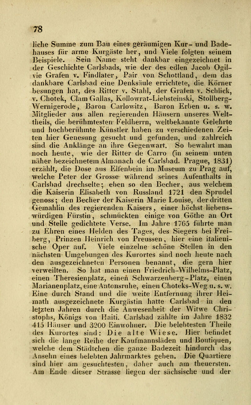 Jiche Summe zum Bau eines geräumigen Kur- und Bade- hauses für arme Kurgäste her, und Viele folgten seinem Beispiele. Sein Name steht dankbar eingezeichnet in der Geschichte Carlsbadsj wie der des edlen Jacob Ogil- vie Grafen v. Findlater, Pair von Schottland, dem das dankbare Carlsbad eine Denks:-iule errichtete, die Körner besungen Iiat, des Ritter v. Stahl, der Grafen v. Schlick, V. Chotek, Clam Gallas, KoUowrat-Liebsteinski, Stoliberg- Wernigerode, Baron Carlowitz, Baron Erben u. s. w. Mitglieder aus allen regierenden Hänsern unseres Welt- theils, die berühmtesten Feldherrn, weltbekannte Gelehrte und hochberühmte Künstler haben zu verschiedenen Zei- ten hier Genesung gesucht und gefunden, und zahlreich sind- die Anklänge an ihre Gegenwart. So bewahrt man noch heute, wie der Ritter de Carro (in seinem unten näher bezeichnetem Älmanach de Carlsbad. Prague, 1831) erzählt, die Dose aus Elfenbein im Museum zu Prag auf, welche Peter der Grosse während seines Aufenthalts in Carlsbad drechselte; eben so den Becher, aus welchem die Kaiserin Elisabeth von Russland 1721 den Sprudel genoss; den Becher der Kaiserin Marie Louise, der dritten Gemahlin des regierenden Kaisers, einer höchst liebens- w^ürdigen Fürstin, schmückten einige von Göthe an Ort und Stelle gediclilete Verse. Im Jahre 1765 führte man zu Ehren eines Helden des Tages, des Siegers bei Frei- berg, Prinzen Heinrich von Preussen, hier eine itaheni- sche Oper auf. Viele einzelne schöne Stellen in den nächsten Umgebungen des Kurortes sind noch heute nach den ausgezeichneten Personen benannt, die gern hier verweilten. So liat man einen Friedrich-Wilhelms-Platz, einen 'i'heresienplatz, einen Schwarzenberg-Platz, einen Marianenplatz, eine Antonsruhe, einen Choteks-Weg u. s. w. Eine durch Stand und die weite Entfernung ihrer Hei- math ausgezeichnete Kurgästin hatte Carlsi)ad in den letjzten Jahren durch die Anwesenheit der Witwe Chri- stoplis, Königs von Haiti, Carlsbad zählte im Jahre 1832 415 Häuser und 3200 Einwohner. Die belebtesten Theile des Kurortes sind: Die alte Wiese. Hier befindet sich die lange Reihe der Kaufmannsläden und Boutiquen, welche dem Städtchen die ganze Badezeit hindurch das Ansehn eines belei)ten Jahrmarktes gel)en. Die Quartiere sind hier am gesuchtesten, daher auch am theuersten. Am Ende dieser Strasse liegen der sächsische und der