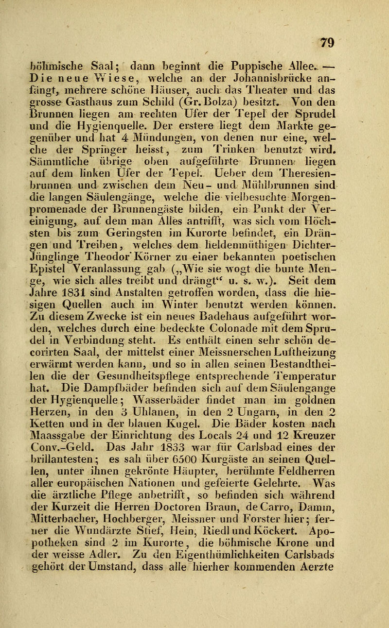 böhmische Saal; dann beginnt die Puppische Allee». — Die neue vYiese, welche an der Johannisbriicke an- fängt, mehrere schöne Häuser, auch das Theater und das grosse Gasthaus zum Scbild (Gr.Bolza) besitzt. Von den Brunnen liegen am rechten Ufer der Tepel der Sprudel und die Hygienquelle. Der erstere liegt dem Markte ge- genüber und hat 4 Mündungen, von denen nur eine, wel- che der Springer heisst, zum Trinken benutzt wird. Sämmtliche übrige oben aufgeführte Brunnen; liegen auf dem linken Ufer der Tepel. Ueber dem Theresien- brunnen und zwischen dem Neu- und Mülilbininnen sind die langen Säulengänge, welche die vielbesuchte Morgen- promenade der Brunnengäste bilden, ein Punkt der Ver- einigung, auf dem man Alles antrifft, was sich vom Hö^ch- sten bis zum Geringsten im Kurorte befindet, ein Drän- gen und Treiben, welches dem lieldenmüthigen Dichter- Jünglinge Theodor Körner zu einer bekannten poetischen Epistel Veranlassung, gab („Wie sie wogt die bunte Men- ge, wie sich alles treibt und drängt'^ u. s. w.). Seit dem Jahre 1831 sind Anstalten getroifen worden, dass die hie- sigen Quellen auch im Winter benutzt werden können. Zu diesem Zwecke ist ein neues Badehaus aufgeführt Mor- den, welches durch eine bedeckte Colonade mit dem Spru- del in Verbindung steht. Es enthält einen sehr schön de- corirten Saal, der mittelst einer Meissnerschen Luftheizung erwärmt werden kann, und so in allen seinen Bestandthei- len die der Gesundheitspflege entsprechende Temperatur hat. Die Dampfbäder befinden sich auf dem Säulengange der Hygienquelle; Wasserbäder findet man im goldnen Herzen, in den 3 Uhlanen, in den 2 Ungarn, in den 2 Ketten und in der blauen KugeL Die Bäder kosten nach Maassgabe der Einrichtung des Locals 24 und 12 Kreuzer Conv.-Geld. Das Jahr 1833 war für Carlsbad eines der brillantesten; es sah über 6500 Kurgäste an seinen Quel- len, unter ihnen gekrönte Häupter, berühmte Feldherren aller europäischen Nationen und gefeierte Gelehrte. Was die ärztliche Pflege anbetrifft, so befinden sich während der Kurzeit die Herren Doctoren Braun, deCarro, Damm, Mitterbacher, Hochberger, Meissner und Forster hier; l'er- ner die Wundärzte Stief, Hein, lliedl und Köckert. Apo- potheken sind 2 im Kurorte, die böhmische Krone und der weisse Adler. Zu den Eigenthümhehkeiten Carlsbads gehört der Umstand, dass alle hierher kommenden Aerzte