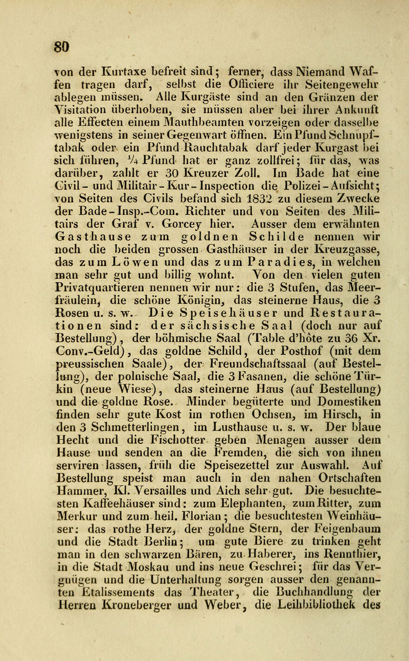 Ton der Kurtaxe befreit sind; ferner, dass Niemand Waf- fen tragen darf, selbst die Officiere ihr Seitengewelir ablegen müssen. Alle Kurgäste sind an den Grunzen der Visitation überhoben, sie müssen aber bei ihrer Ankunft alle Effeeten einem Mauthbeamten vorzeigen oder dasselbe vrenigstens in seiner Gegenwart öffnen. Ein Pfund Schnupf- tabak oder ein Pfund Rauchtabak darf jeder Kurgast bei sich führen, V4 Pfund hat er ganz zollfrei; iür das, was darüber, zahlt er 30 Kreuzer Zoll. Im Bade hat eine Civil - und Militair - Kur - Inspection die Polizei - Aufsicht; von Seiten des Civils befand sich 1832 zu diesem Zwecke der Bade-Insp.-Com. Richter und von Seiten des Mili- tairs der Graf v. Gorcey hier. Ausser dem erwähnten Gasthause zum goldnen Schilde nennen wir noch die beiden grossen Gasthäuser in der Kreuzgasse, das zum Löwen und das zum Paradies, in welchen man selir gut und billig wohnt. Von den vielen guten Privatquartieren nennen wir nur: die 3 Stufen, das Meer- fräulein, die schöne Königin, das steinerne Haus, die 3 Rosen u. s. w. D i e Spe isehä use r und Restaura- tionen sind: der sächsische Saal (doch nur auf Bestellung) , der böhmische Saal (Table d'hote zu 36 Xr. Conv.-Geld), das goldne Schild, der Posthof (mit dem preussischen Saale), der Freundschaftssaal (auf Bestel- lung), der polnische Saal, die 3 Fasanen, die schöne Tür- kin (neue Wiese), das steinerne Haus (auf Bestellung) und die goldne Rose. Minder begüterte und Domestiken finden sehr gute Kost im rothen Ochsen, im Hirsch, in den 3 Schmetterlingen, im Lusthause u. s. w. Der blaue Hecht und die Fischotter geben Menagen ausser dem Hause und senden an die Fremden, die sich von ihnen serviren lassen, früh die Speisezettel zur Auswahl. Auf Bestellung speist man auch in den nahen Ortschaften Hammer, Kl. Versailles und Aich sehr gut. Die besuchte- sten Kaffeehäuser sind: zum Elephanten, zum Ritter, zum Merkur und zum heil. Florian; die besuchtesten Weinhäu- ser; das rothe Herz^ der goldne Stern, der Feigenbaum und die Stadt Berhn; um gute Biere zu trinken geht man in den schwarzen Bären, zu Haberer, ins Rennthier, in die Stadt Moskau und ins neue Geschrei; für das Ver- gnügen und die Unterhaltung sorgen ausser den genann- ten Etalissements das Theater, die Buchhandlung der Herren Kroneberger und Weber, die Leihbibliothek des