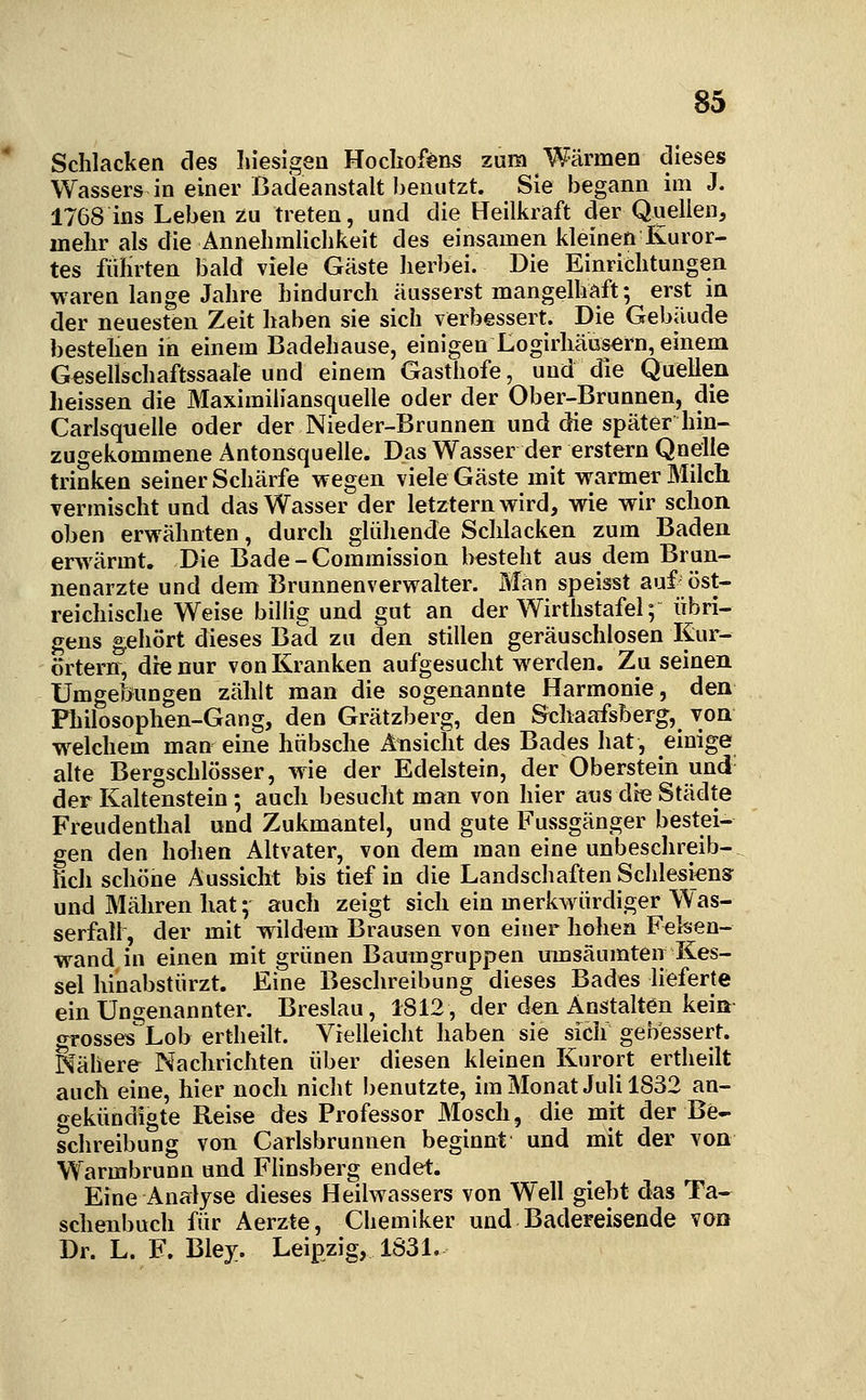 Schlacken des hiesigea Hochofens zum Wärmen dieses Wassers in einer Badeanstalt benutzt. Sie begann im J. 1768 ins Leben zu treten, und die Heilkraft der Quellen, mehr als die Annehmlichkeit des einsamen kleinen Kuror- tes führten bald viele Gäste herbei. Die Einrichtungen waren lange Jahre hindurch äusserst mangelhaft; erst in der neuesten Zeit haben sie sich verbessert. Die Gebäude bestehen in einem Badehause, einigen Logirhäusern, einem Gesellschaftssaale und einem Gasthofe, und die Quellen heissen die Maximiliansquelle oder der Ober-Brunnen, die Carisqnelle oder der Nieder-Brunnen und die später hin- zugekommene Antonsquelle. Das Wasser der erstem Quelle trinken seiner Schärfe wegen viele Gäste mit warmer Milch vermischt und das Wasser der letztern wird, wie wir schon oben erwähnten, durch glühende Schlacken zum Baden erwärmt. Die Bade-Commission besteht aus dem Brun- nenarzte und dem Brunnenverwalter. Man speisst auf öst- reichische Weise bilHg und gut an der Wirthstafei; übri- gens gehört dieses Bad zu den stillen geräuschlosen Kur- örtern, die nur von Kranken aufgesucht werden. Zu seinen Umgebungen zählt man die sogenannte Harmonie, den Philosophen-Gang, den Grätzberg, den Scliaafsberg, von w^elchem man eine hübsche Ansicht des Bades hat, einige alte Bergschlösser, wie der Edelstein, der Oberstein und' der Kaltenstein ; auch besucht man von hier ans die Städte Freudenthal und Zukmantel, und gute Fussgänger bestei- gen den hohen Altvater, von dem man eine unbeschreib- ticli schöne Aussicht bis tief in die Landschaften Schlesiens und Mähren hat; auch zeigt sich ein merkwürdiger Was- serfall, der mit wildem Brausen von einer hohen Felsen- wand in einen mit grünen Baumgruppen mnsäumten Kes- sel hinabstürzt. Eine Beschreibung dieses Bades lieferte ein Ungenannter. Breslau, 1812, der den Anstalten kein grosses Lob ertheilt. Vielleicht haben sie sicii gebessert. Nähere Nachrichten über diesen kleinen Kurort ertheilt auch eine, hier noch nicht benutzte, im Monat Juli 1832 an- gekündigte Reise des Professor Mosch, die mit der Be- schreibung von Carlsbrunnen beginnt und mit der von Warmbrunn und Flinsberg endet. Eine Analyse dieses Heilwassers von Well giebt das Ta- schenbuch für Aerzte, Chemiker und Badereisende von Dr. L. F. Bley. Leipzig, 1S31.