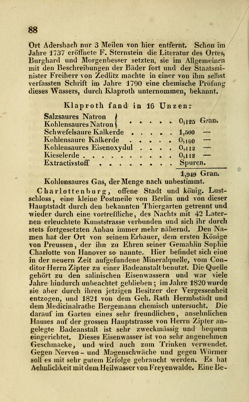 Ort Adersbaeli nur 3 Meilen von liier entfernt. Schon im Jahre 1737 eröffnete F. Sternstein die Literatur des Ortes, Burghard und Morgenbesser setzten; sie im Allgemeinen mit den Beschreibungen der Bäder fort und der Staatsmi- nister Freiherr von Zedlitz machte in einer von ihm selbst verfassten Schrift im Jahre 1790 eine chemische Prüfunj,«^ dieses Wassers, durch Klaproth unternommen, bekannt. Klaproth fand in 16 Unzen: Salzsaures Natron / o r^ o« Kohlensaures Natron j • • • • • ^ii25 ^^ran. Schwefelsaure Kalkerde ..... 1,500 — Kohlensaure Kalkerde . . . . . 0,ioo — Kohlensaures Eisenoxydul .... 0,ii2 — Kieselerde . 0,ii2 — Extractivstoff . .. . » . . . . Spuren. 1,949 Gran» Kohlensaures Gas, der Menge nach unbestimmt. Charlottenburgj offene Stadt und könig. Lust- schloss, eine kleine Postmeile von Börhn und von dieser Hauptstadt durch den bekannten Thiergarten getrennt und wieder durch eine vortreffliche, des Nachts mit 42 Later- nen erleuchtete Kunststrasse verbunden und sich ihr durch stets fortgesetzten Anbau immer mehr nähernd. Den Na- men hat der Ort von seinem Erbauer, dem ersten Könige von Preussen, der ilm: zu Ehren seiner Gemahlin Sophie Charlotte von Hanover so nannte. Hier befindet sich eine in der neuern Zeit aufgefundene Mineralquelle, vom Con- ditor Herrn Zipter zu einer Badeanstalt benutzt. Die Quelle gehört zu den salinischen Eisenwassern und war viele Jahre hindurch unbeachtet geblieben; im Jahre 1820 wurde sie aber durch ihren jetzigen Besitzer der Vergessenheit entzogen, und 1821 von dem Geh. Rath Hermbstädt und dem Medicinalrathe Bergemann chemisch untersucht. Die darauf im Garten eines sehr freundlichen, ansehnlichen Hauses auf der grossen Hauptstrasse von Herrn Zipter an- gelegte Badeanstalt ist sehr zweckmässig und Ijequem eingerichtet. Dieses Eisenwasser ist von sehr angenehmen Geschmacke, und wird auch zum Trinken verwendet. Gegen Nerven - und Mogenschwäciie und gegen Würmer soll es mit sehr gutem Erfolge gebraucht werden. Es liat Aelmlichkeit mit dem Heilwasser von Frejenwalde. Eine Be-