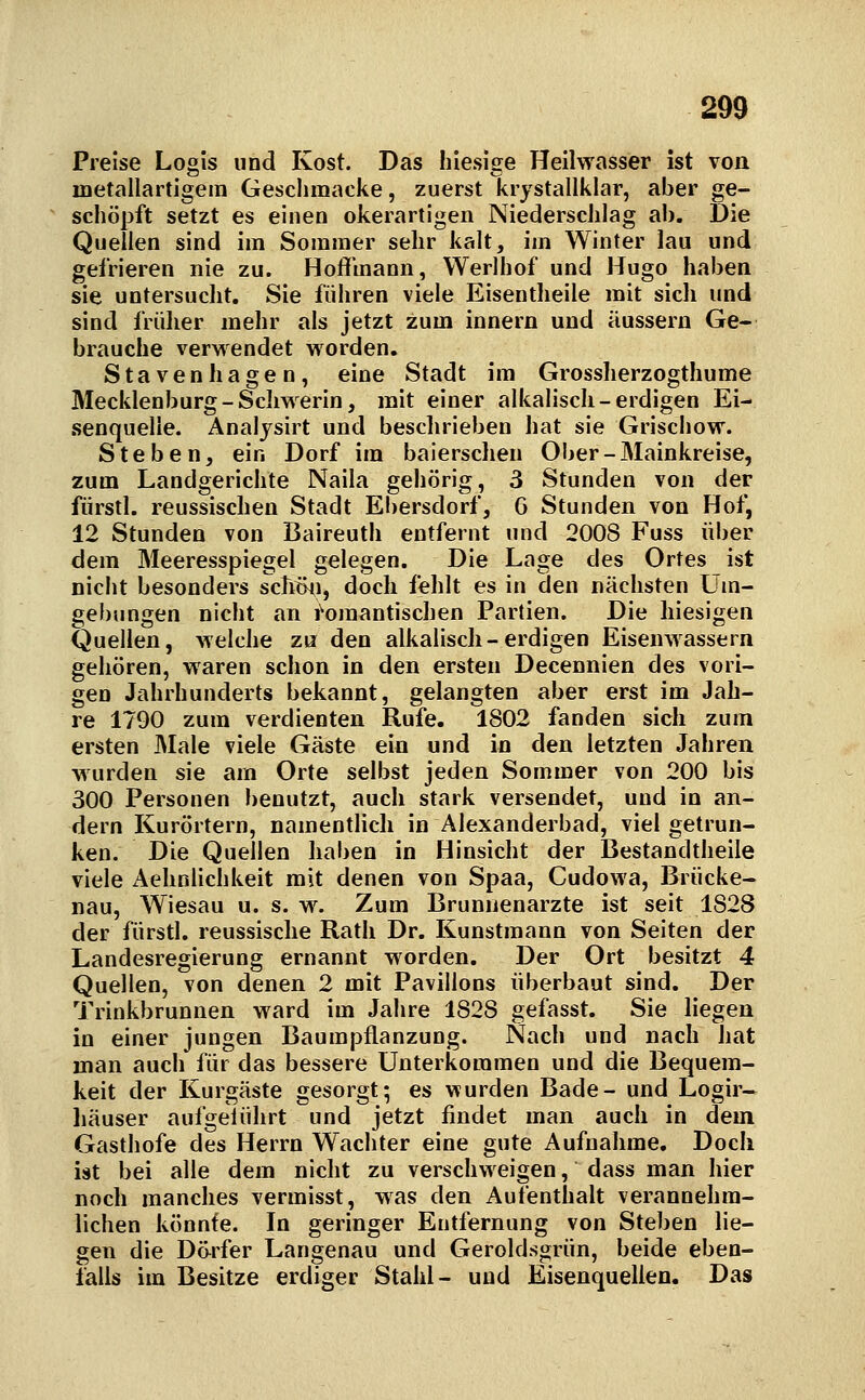 Preise Logis und Kost. Das hiesige Heilwasser ist von metallartigem Gesclimacke, zuerst krystallklar, aber ge- schöpft setzt es einen okerartigen Niederschlag ab. Die Quellen sind im Sommer sehr kalt, im Winter lau und gefrieren nie zu. Hoflfmann, Werlhof und Hugo haben sie untersucht. Sie führen viele Eisentheile mit sich und sind früher mehr als jetzt zum Innern und äussern Ge- brauche verwendet worden, Stavenhagen, eine Stadt im Grossherzogthume Mecklenburg-Schwerin, mit einer alkalisch-erdigen Ei- .senquelle. Anaijsirt und beschrieben hat sie Griscliow. Stehen, ein Dorf im baierschen Ober-Mainkreise, zum Landgerichte Naila gehörig, 3 Stunden von der fiirstl. reussischen Stadt Ebersdorf, G Stunden von Hof, 12 Stunden von Baireuth entfernt und 2008 Fuss über dem Meeresspiegel gelegen. Die Lage des Ortes ist nicht besonders schtni, doch fehlt es in den nächsten LUn- gebungen nicht an i^omantischen Partien. Die hiesigen Quellen, welche zu den alkalisch-erdigen Eisenwassern gehören, waren schon in den ersten Decennien des vori- gen Jahrhunderts bekannt, gelangten aber erst im Jah- re 1790 zum verdienten Rufe. 1802 fanden sich zum ersten Male viele Gäste ein und in den letzten Jahren wurden sie am Orte selbst jeden Sommer von 200 bis 300 Personen !)enutzt, auch stark versendet, und in an- dern Kurörtern, namentlich in Alexanderbad, viel getrun- ken. Die Quellen haben in Hinsicht der Bestandtheile viele Aehnlichkeit mit denen von Spaa, Cudowa, Brücke- nau, Wiesau u. s. w. Zum Brunnenarzte ist seit 1828 der fürstl. reussische Rath Dr. Kunstmann von Seiten der Landesregierung ernannt worden. Der Ort besitzt 4 Quellen, von denen 2 mit Pavillons überbaut sind. Der Trinkbrunnen ward im Jahre 1828 gefasst. Sie liegen in einer jungen Baumpflanzung. Nach und nach hat man auch für das bessere Unterkoramen und die Bequem- keit der Kurgäste gesorgt; es Vfurden Bade- und Logir- häuser aufgelührt und jetzt findet man auch in dem Gasthofe des Herrn Wächter eine gute Aufnahme. Doch ist bei alle dem nicht zu verschweigen, dass man hier noch manches vermisst, was den Aufenthalt verannehra- lichen könnte. In geringer Entfernung von Stehen lie- gen die Därfer Langenau und Geroldsgrün, beide eben- falls im Besitze erdiger Stahl- und Eisenquellen. Das