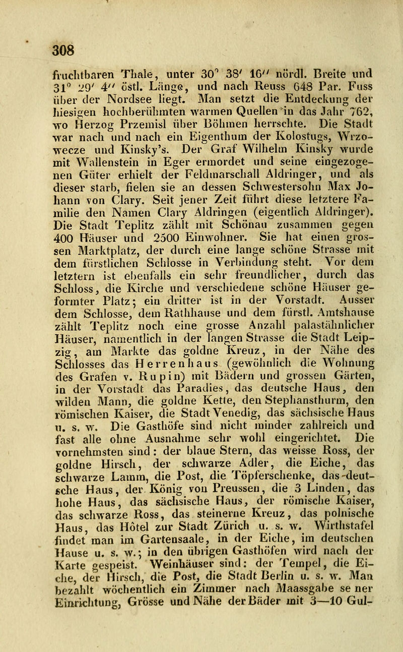 fruchtbaren Tliale, unter 30^ 38' 16'' nördl. Breite und 31 '29' 4 üstl. Länge, und nach Reuss G48 Par. Fuss über der Nordsee liegt. Man setzt die Entdeckung der hiesigen hochberühmten warmen Quellen in das Jahr 762, wo Herzog Przemisl über Böhmen herrschte. Die Stadt war nach und nach ein Eigenthum der Kolostugs, Wrzo- wecze und Kinsky's. Der Graf Wilhelm Kinsky wurde mit Wallenstein in Eger ermordet und seine eingezoge- nen Güter erhielt der Feldmarschall Aldringer, und als dieser starb, fielen sie an dessen Schwestersohn Max Jo- hann von Clary. Seit jener Zeit führt diese letztere Fa- miUe den Namen Clary Aldringen (eigentlich Aldringer). Die Stadt Teplitz zählt mit Schönau zusammen gegen 400 Räuser und 2500 Einwohner. Sie liat einen gros- sen Marktplatz, der durch eine lange schöne Strasse mit dem fürstlichen Schlosse in Verbindung steht. Vor dem letztern ist ebenfalls ein sehr freundlicher, durch das Schloss, die Kirche und verschiedene schöne Häuser ge- formter Platz; ein dritter ist in der Vorstadt. Ausser dem Schlosse, dem Rathhause und dem fürst). Amtshause zählt Teplitz noch eine grosse Anzahl palastähnlicher Häuser, namentlich in der langen Strasse die Stadt Leip- zig, am Markte das goldne Kreuz, in der Nähe des Schlosses das Herrenhaus (gewöhnlich die Wohnung des Grafen v. Rupin) mit Bädern und grossen Gärten, in der Vorstadt das Paradies, das deutsche Haus, den wilden Mann, die goldne Kette, den Stephansthurm, den römischen Kaiser, die Stadt Venedig, das sächsische Haus 11. s. w. Die Gasthöfe sind nicht minder zahlreich und fast alle ohne Ausnahme sehr wohl eingerichtet. Die vornehmsten sind: der blaue Stern, das weisse Ross, der goldne Hirsch, der scliwarze Adler, die Eiche, das schwarze Lamra, die Post, die Töpferschenke, das-deut- sche Haus, der König von Preussen, die 3 Linden, das liohe Haus, das sächsische Haus, der römische Kaiser, das schwarze Ross, das steinerne Kreuz, das polnisclie Haus, das Hotel zur Stadt Zürich u. s. w. Wirthstafel findet man im Gartensaale, in der Eiche, im deutschen Hause u. s. w.; in den übrigen Gasthöfen wird nach der Karte gespeist. Weinhäuser sind: der Tempel, die Ei- che, der Hirsch, die Post, die Stadt Berlin u. s. w. Man bezahlt wöchentlich ein Zimmer nach Maassgabe se ner Einrichtung, Grösse und Nähe der Bäder mit 3—10 Gul-