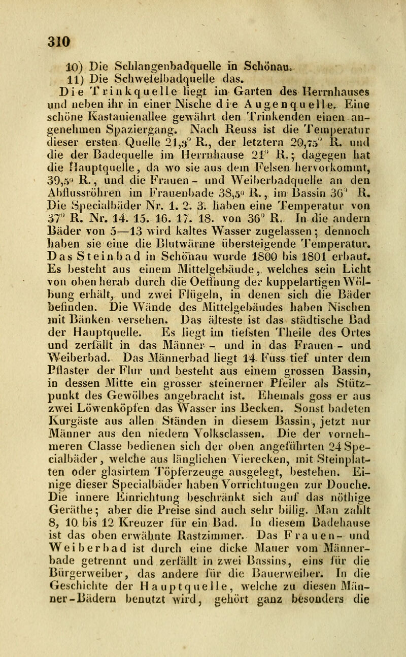 10) Die Sclilangenbadquelle io Schönau. 11) Die Schwelelbadqueile das. Die T r i n k q u e 11 e liegt im Garten des Rerrnhauses und neben ihr in einer Nische d ie A uge n q u eile. Eine schöne Kastanienaliee gewährt den Trinkenden einen an- genehmen Spaziergang. Nach Reuss ist die Temperatur dieser ersten Quelle 21,3' R., der letztern 20,75* 11. und die der Badequeile im Herrnhause 21' R.; dagegen hat die Hauptquelle, da wo sie aus dem Felsen hervorkommt, 39,5'* R., und die Frauen - und Weiherbadquelle an den Abflussröhren im Frauenbade 38,5 R., im Bassin 3G' R. Die Specialbäder Nr. 1. 2. 3. haben eine Temperatur von 37 R. Nr. 14. 15. 16. 17. 18. von 3G' R. In die andern Bäder von 5—13 wird kaltes Wasser zugelassen; dennoch haben sie eine die Blutwärine übersteigende Temperatur. Das Stein bad in Schönau wurde 18G0 bis 1801 erbaut. Es besteht aus einem Mittelgel>äude, welches sein Licht von oben herab durch die Oeiiuung der kuppelariigen Wöl- bung erhält, und zwei Flügeln, in denen sich die Bäder befinden. Die Wände des Mittelgebäudes haben Nischen mit Bänken versehen. Das älteste ist das städtische Bad der Hauptquelle. Es liegt im tiefsten Theile des Ortes und zerlallt in das Männer- und in das Frauen- und W^eiberbad. Das Männerbad liegt 14 Fuss tief unter dem Pflaster der Flur und besteht aus einem grossen Bassin, in dessen Mitte ein grosser steinerner Pfeiler als Stütz- punkt des Gewölbes angebracht ist. Ehemals goss er aus zwei Löwenköpfen das Wasser ins Becken. Sonst badeten Kurgäste aus allen Ständen in diesem Bassin, jetzt nur Männer aus den niedern Yolksclassen. Die der vorneh- meren Classe bedienen sich der oben angeführten 24 Spe- cialbäder, welclie aus länglichen Vierecken, mit Steinplat- ten oder glasirtem Töpferzeuge ausgelegt, bestehen. Ei- nige dieser Specialbäder haben Vorrichtungen zur Douche. Die innere Einrichtung beschränkt sich auf das nöthige Geräthe; aber die Preise sind auch sehr billig. Man zahlt 8, 10 bis 12 Kreuzer für ein Bad. In diesem Baclehause ist das obenerwähnte Rastzimmer. Das Frauen- und Weiber bad ist durch eine dicke Mauer vom Männer- bade getrennt und zerfällt in zwei Bassins, eins für die Bürgerweiber, das andere für die Bauerweiber. In die Geschichte der Hauptquelle, welche zu diesen Män- ner-Bädern benutzt wird, gehört ganz besonders die