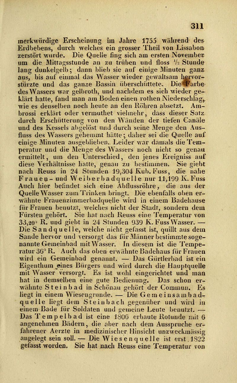 merkwürdige Erscheinung im Jahre 1755 Mährend des Erdbebens, durch welches ein grosser Theil von Lissabon zerstört wurde. Die Quelle fing sich am ersten November um die Mittagsstunde an zu trüben und floss Vu Stunde lang dunkelgelb; dann blieb sie auf einige Minuten ganz aus, bis auf einmal das Wasser wieder gewaltsam liervor« stürzte und das ganze Bassin überschüttete.. Dievarbe des Wassers war gelbroth, und nachdem es sich wieder ge- klärt hatte, fand man am Boden einen rothen Niederschlagj. wie es denselben noch heute an den Rohren absetzt. Am- brossi erklärt oder vermuthet vielmehr, dass dieser Satz durch Erschütterung von den Wänden der tiefen Canäle und des Kessels abgelöst und durch seine Menge den Aus- fluss des Wassers gehemmt hätte; daher sei die Quelle auf einige Minuten ausgeblieben.. Leider war damals die Tem- peratur und die Menge des Wassers noch nicht so genau ermittelt, um den Unterschied, den jenes Ereigniss auf diese Verhältnisse hatte, genau zu bestimmen. Sie giebt nach Reuss in 24 Stunden 19,304 Kub. Fuss, die nahe Frauen- und W e i b e r b a d q u e 11 e nur 11,199 K. Fuss Auch hier befindet sich eine Abflussröhre, die aus der Quelle Wasser zum Trinken bringt. Die ebenfalls oben er- wähnte Frauenzimmerbadquelie wird in einem Badehause für Frauen benutzt, welches nicht der Stadt, sondern dem Fürsten gehört. Sie hat nach Reuss eine Temperatur von 33,20^ R. und giebt in 24 Stunden 939 K. Fuss Wasser. — Die Sandquelle, welche nicht gefasst ist, quillt aus dem Sande hervor und versorgt das fürMännerbestimm.te soge- nannte Gemeinbad mit Wasser. In diesem ist die Tempe- ratur 36 R. Auch das oben erwähnte Badehaus für Frauen wird ein Gemeinbad genannt. — Das Gürtlerbad ist ein Eigenthum jsines Bürgers und wird durch die Hauptquelle mit Wasser versorgt. Es ist wohl eingerichtet und man hat in demselben eine gute Bedienung. Das schon er- wähnte Steinbad in Scböuau gehört der Commun. Es liegt in einem Wieseugrunde. — Die G e m e i u s a m b a d- quelle Hegt dem Stein bach gegenüber und wird in einem Bade für Soldaten und gemeine Leute benutzt. — Das Tempelbad ist eine ISOG erbaute Rotunde mit 6 angenehmen Bädern, die aber nach dem Ausspruche er- fahrener Aerzle in medizinischer Hinsicht unzweckmässig angelegt sein solL — Die W i e s e n q u e 11 e ist erst 1S22 gefasst worden. Sie hat nach Reuss eine Temperatur von