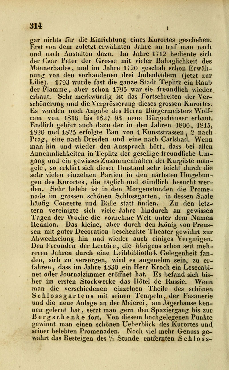 ai4 , gar niclits für die Einrichtung eines Kurortes geschehen. Erst von dem zuletzt erwähnten Jahre an traf man nach und nach Anstalten dazu. Im Jahre 1712 bediente sich der Czar Peter der Grosse mit vieler Bahaglichkeit des Männerbades, und im Jahre 1720 geschah schon Erwäh- nung von den vorhandenen drei Judenbädern (jetzt zur Lilie). 1793 wurde fast die ganze Stadt Teplitz ein Raub der Flamme, aber schon 1795 war sie freundlich wieder erbaut. Sehr merkwürdig ist das Fortschreiten der Ver- schönerung und die Vergiösserung dieses grossen Kurortes. Es wurden nach Angabe des Herrn Bürgermeisters Wolf- ram von j816 bis 1827 93 neue Bürgerhäuser erbaut. Endlich gehört auch dazu der in den Jahren 180G, 1815, 1820 und 1825 erfolgte Bau von 4 Kunststrassen, 2 nach Prag, eine nach Dresden und eine nach Carlsbad. Wenn man hin und wieder den Ausspruch hört, dass bei allen Annehmlichkeiten in TepUtz der gesellige freundliche Um- gang und ein gewisses Zusamjnenlialten der Kurgäste man- gele , so erklärt sich dieser Umstand sehr leicht durch die sehr vielen einzelnen Partien in den nächsten Umgebun- gen des Kurortes, die täglich und stündlich besucht wer- den. Sehr belebt ist in den Morgenstunden die Prome- nade im grossen schönen Schlossgarten, in dessen Saale häufig Concerte und Bälle statt finden. Zu den letz- tern vereinigte sich viele Jahre hindurch an gewissen Tagen der Woche die vornehme Welt unter dem Namen Reunion, Das kleine, aber durch den König von Preus- sen mit guter Decoration beschenkte Theater gewälirt zur Abwechselung hin und wieder auch einiges Vergnügen. Den Freunden der Leetüre, die übrigens schon seit meh- reren Jahren durch eine Leihbibliothek Gelegenheit fan- den, sich zu versorgen, wird es angenehm sein, zu er- fahren , dass im Jalire 1830 ein Herr Kroch ein Lesecabi- net oder Journalzimmer eröffnet hat. Es befand sich bis- her im ersten Stockwerke das Hotel de Russie. Wenn man die verschiedenen einzelnen Tlieile des schönen Schlossgartens mit seinen Tempeln, der Fasanerie und die neue Anlage an der Meierei, am Jägerhause ken- nen gelernt hat, setzt man gern den Spaziergang bis zur Bergschenke fort. Von diesem hochgelegenen Punkte gewinnt man einen schönen Ueber]>lick des Kurortes und seiner belebten Promenaden. Noch viel mehr Genuss ge- währt das Besteigen des V2 Stunde entfernten SchlosS'-