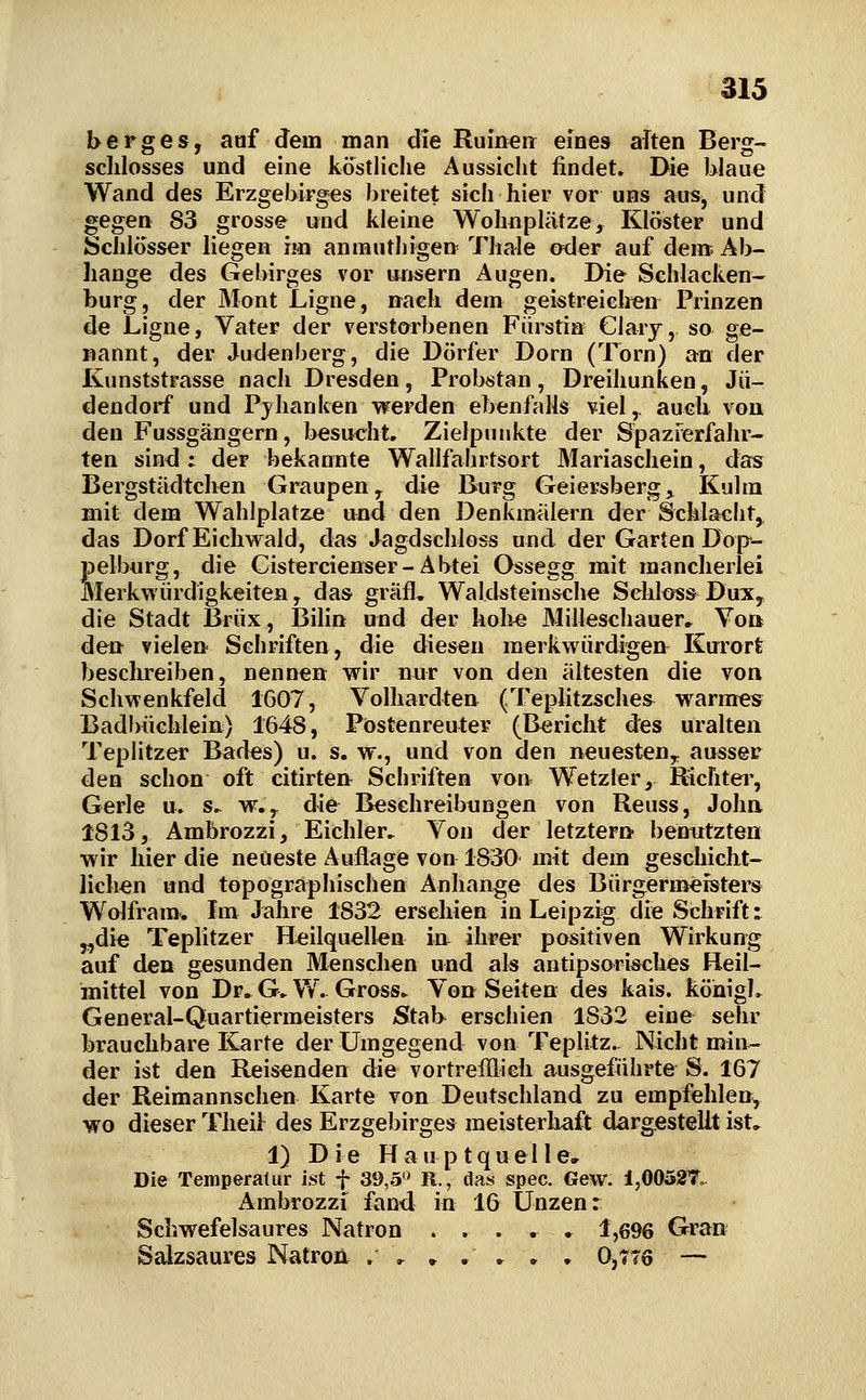 berges, aaf dem man die Ruineii eines aTten Berg- sclilosses und eine köstliche Aussicht findet. Die blaue Wand des Erzgebirges breitet sich hier vor uns aus, und gegen 83 grosse und kleine WohnpliUze, Klöster und Schlösser liegen im aninuthigett Thale oder auf dem Ab- hänge des Gebirges vor ttnsern Augen. Die Schlacken- burg, der Mont Ligne, nach dem geistreichen: Prinzen de Ligne, Vater der verstarbenen Fürstin Clarj, so ge- nannt, der Judenberg, die Dörfer Dorn (Torn) an der Kunststrasse nach Dresden , Probstan , Dreihunken, Jii- dendorf und Pjhanken werden ebenfalls viel,, auclx von den Fussgängern, besucht. Zielpunkte der Spazrerfahr- ten sind : der bekannte Wallfahrtsort Mariaschein, das Bergstädtch^n Graupen y die Burg Geiersberg^ Kulm mit dem Wahlplatze and den Denkmälern der Schlacht^ das Dorf Eiclivrald, das Jagdschloss und der Garten Dop*- Selburg, die Cistercienser-Abtei Ossegg mit mancherlei lerkwürdigkeiten, das gräfl. Waldsteinsche Sehloss Dux, die Stadt Briix, Bilin und der holie Milleschauer, Von de» viele» Schriften, die diesen merkwürdigen^ Kurort ?}eschreiben, nennen wir nur von den ältesten die von Schwenkfeld 1607, Volhardten (Teplitzsches^ warmes Badbüchlein) 1648, Pöstenreuter (Bericht des uralten Teplitzer Bades) u. s. w., und von den neuesten,, ausser den schon oft citirtert Schriften von Wetzier, Richtei', Gerle u. s. w.^ die Beschreibungen von Reuss, John 1813, Ambrozzi, Eichler, Von der letztem benutzten wir hier die neueste Auflage von 1830 mit dem geschicbt- lichen und topographischen Anhange des Bürgernaeisters Wolfram. Im Jahre 1832 erschien in Leipzig die Schrift: „die Teplitzer Heilquellen in ihrer positiven Wirkung auf den gesunden Mensclien und als antipsorisches Heil- mittel von Dr. Gv W. Gross^ Vo» Seiten des kais. köhigL General-Quartiermeisters Stab erschien 1832 eine sehr brauchbare Karte der Umgegend von Teplitz.. Nicht min- der ist den Reisenden die vortrefflich ausgeführte S. 167 der Reimannschen Karte von Deutschland zu empfehlen, wo dieser Theil des Erzgebirges meisterhaft dargestellt ist. 1) Die Hauptquelle, Die Temperatur ist f 39,5'^ R., das spec. Gew. 1,00527,. Ambrozzi fand in 16 Unzen r Scl.wefelsaures Natron . . . , . 1,696 Gran Salzsaures Natroa . ^ » , ► • • 0,776 —